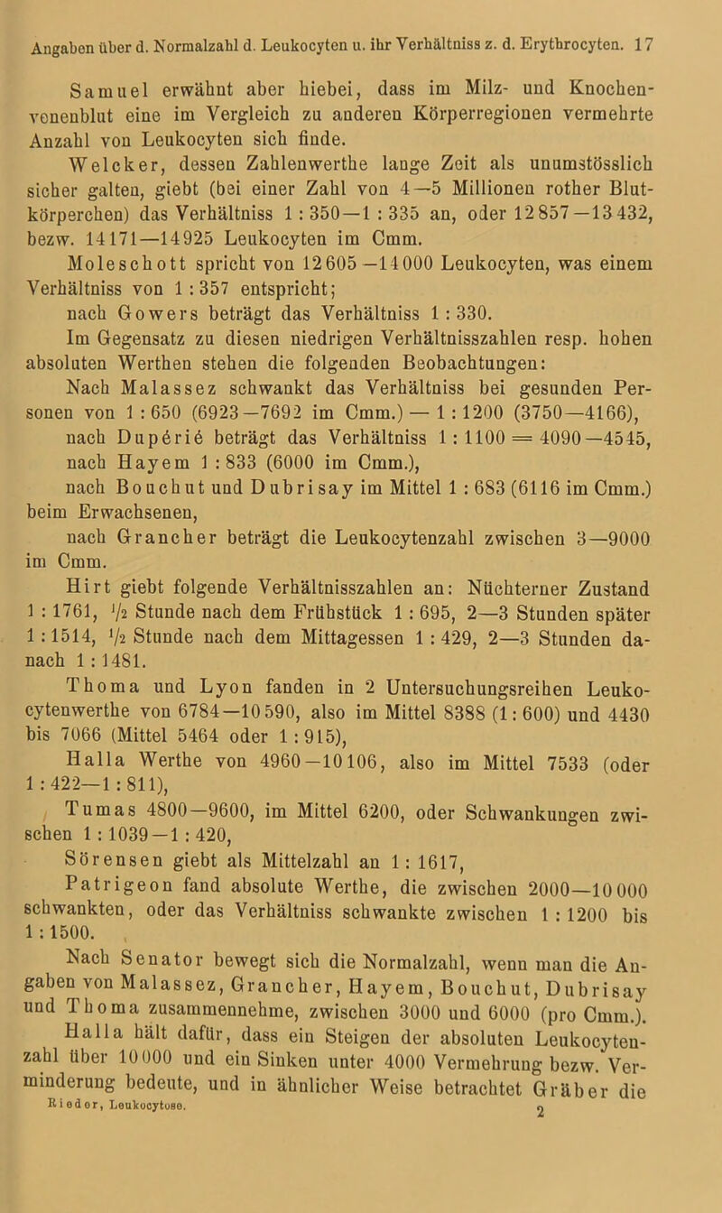 Samuel erwähnt aber hiebei, dass im Milz- und Knochen- venenblut eine im Vergleich zu anderen Körperregionen vermehrte Anzahl von Leukocyten sich finde. Welcher, dessen Zahlenwerthe lange Zeit als unumstösslich sicher galten, giebt (bei einer Zahl von 4—5 Millionen rother Blut- körperchen) das Verhältniss 1: 350 — 1 : 335 an, oder 12 857—13 432, bezw. 14171—14925 Leukocyten im Cmm. Moleschott spricht von 12605 —14000 Leukocyten, was einem Verhältniss von 1:357 entspricht; nach Gowers beträgt das Verhältniss 1:330. Im Gegensatz zu diesen niedrigen Verhältnisszahlen resp. hohen absoluten Werthen stehen die folgenden Beobachtungen: Nach Malassez schwankt das Verhältniss bei gesunden Per- sonen von 1:650 (6923-7692 im Cmm.)— 1:1200 (3750—4166), nach Dupöriö beträgt das Verhältniss 1:1100 = 4090—4545, nach Iiayem 1 : 833 (6000 im Cmm.), nach Bouchut und Dubrisay im Mittel 1 : 683 (6116 im Cmm.) beim Erwachsenen, nach Grancher beträgt die Leukocytenzahl zwischen 3—9000 im Cmm. Hirt giebt folgende Verhältnisszahlen an: Nüchterner Zustand 1 : 1761, J/2 Stunde nach dem Frühstück 1 : 695, 2—3 Stunden später 1:1514, Stunde nach dem Mittagessen 1 : 429, 2—3 Stunden da- nach 1: 1481. Thoma und Lyon fanden in 2 Untersuchungsreihen Leuko- cytenwerthe von 6784—10 590, also im Mittel 8388 (1:600) und 4430 bis 7066 (Mittel 5464 oder 1:915), IIalla Werthe von 4960-10106, also im Mittel 7533 (oder 1: 422—1: 811), Tumas 4800—9600, im Mittel 6200, oder Schwankungen zwi- schen 1 : 1039 — 1 : 420, Sörensen giebt als Mittelzahl an 1: 1617, Patrigeon fand absolute Werthe, die zwischen 2000—10 000 schwankten, oder das Verhältniss schwankte zwischen 1:1200 bis 1 :1500. Nach Senator bewegt sich die Normalzahl, wenn mau die An- gaben von Malassez, Grancher, Idayem, Bouchut, Dubrisay und Thoma zusammennehme, zwischen 3000 und 6000 (pro Cmm.). Halla hält dafür, dass ein Steigen der absoluten Leukocyten- zahl über 10000 und ein Sinken unter 4000 Vermehrung bezw. Ver- minderung bedeute, und in ähnlicher Weise betrachtet Gräber die RiBdor, Leukocytuse. «