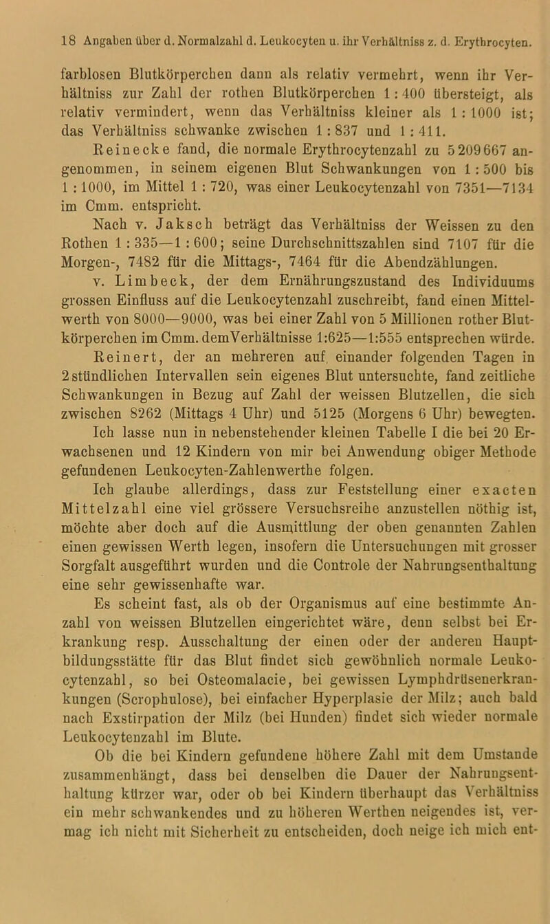 farblosen Blutkörperchen dann als relativ vermehrt, wenn ihr Ver- hältniss zur Zahl der rothen Blutkörperchen 1:400 übersteigt, als relativ vermindert, wenn das Verhältniss kleiner als 1 : 1000 ist; das Verhältniss schwanke zwischen 1:837 und 1:411. Rein ecke fand, die normale Erythrocytenzahl zu 5 209 667 an- genommen, in seinem eigenen Blut Schwankungen von 1:500 bis 1 :1000, im Mittel 1 : 720, was einer Leukocytenzahl von 7351—7134 im Cmm. entspricht. Nach v. Jaksch beträgt das Verhältniss der Weissen zu den Rothen 1: 335—1 :600; seine Durchschnittszahlen sind 7107 für die Morgen-, 7482 für die Mittags-, 7464 für die Abendzählungen. v. Limb eck, der dem Ernährungszustand des Individuums grossen Einfluss auf die Leukocytenzahl zuschreibt, fand einen Mittel- werth von 8000—9000, was bei einer Zahl von 5 Millionen rother Blut- körperchen im Cmm. demVerhältnisse 1:625—1:555 entsprechen würde. Rein er t, der an mehreren auf einander folgenden Tagen in 2 stündlichen Intervallen sein eigenes Blut untersuchte, fand zeitliche Schwankungen in Bezug auf Zahl der weissen Blutzellen, die sich zwischen 8262 (Mittags 4 Uhr) und 5125 (Morgens 6 Uhr) bewegten. Ich lasse nun in nebenstehender kleinen Tabelle I die bei 20 Er- wachsenen und 12 Kindern von mir bei Anwendung obiger Methode gefundenen Leukocyten-Zahlenwerthe folgen. Ich glaube allerdings, dass zur Feststellung einer exacten Mittelzahl eine viel grössere Versuchsreihe anzustellen nöthig ist, möchte aber doch auf die Ausmittlung der oben genannten Zahlen einen gewissen Werth legen, insofern die Untersuchungen mit grosser Sorgfalt ausgeführt wurden und die Controle der Nahrungsenthaltung eine sehr gewissenhafte war. Es scheint fast, als ob der Organismus auf eine bestimmte An- zahl von weissen Blutzellen eingerichtet wäre, denn selbst bei Er- krankung resp. Ausschaltung der einen oder der anderen Haupt- bildungsstätte für das Blut findet sich gewöhnlich normale Leuko- cytenzahl, so bei Osteonuilacie, bei gewissen Lymphdrüsenerkran- kungen (Scrophulose), bei einfacher Hyperplasie der Milz; auch bald nach Exstirpation der Milz (bei Hunden) findet sich wieder normale Leukocytenzahl im Blute. Ob die bei Kindern gefundene höhere Zahl mit dem Umstande zusammenhängt, dass bei denselben die Dauer der Nahrungsent- haltung kürzer war, oder ob bei Kindern überhaupt das Verhältniss ein mehr schwankendes und zu höheren Werthen neigendes ist, ver- mag ich nicht mit Sicherheit zu entscheiden, doch neige ich mich ent-