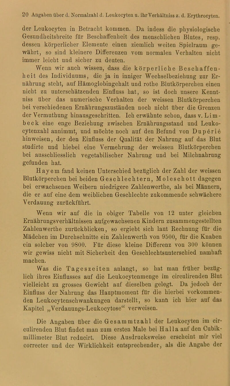 der Leukocyten in Betracht kommen. Da indess die physiologische Gesuudheitsbreite für Beschaffenheit des menschlichen Blutes, resp. dessen körperlicher Elemente einen ziemlich weiten Spielraum ge- währt, so sind kleinere Differenzen vom normalen Verhalten nicht immer leicht und sicher zu deuten. Wenn wir auch wissen, dass die körperliche Beschaffen- heit des Individuums, die ja in inniger Wechselbeziehung zur Er- nährung steht, auf Hämoglobingehalt und rothe Blutkörperchen einen nicht zu unterschätzenden Einfluss hat, so ist doch unsere Kennt- niss über das numerische Verhalten der weissen Blutkörperchen bei verschiedenen Ernährungszuständen noch nicht über die Grenzen der Vermuthung hinausgeschritten. Ich erwähnte schon, dass v. Lim- beck eine enge Beziehung zwischen Ernährungsstand und Leuko- cytenzahl annimmt, und möchte noch auf den Befund von Dup6ri6 hinweisen, der den Einfluss der Qualität der Nahrung auf das Blut studirte und hiebei eine Vermehrung der weissen Blutkörperchen bei ausschliesslich vegetabilischer Nahrung und bei Milchnahrung gefunden hat. Hayem fand keinen Unterschied bezüglich der Zahl der weissen Blutkörperchen bei beiden Geschlechtern, Moleschott dagegen bei erwachsenen Weibern niedrigere Zahlenwerthe, als bei Männern, die er auf eine dem weiblichen Geschleckte zukommende schwächere Verdauung zurückführt. Wenn wir auf die in obiger Tabelle von 12 unter gleichen Ernährungsverhältnissen aufgewachsenen Kindern zusammengestellten Zahlenwerthe zurückblicken, so ergiebt sich laut Rechnung für die Mädchen im Durchschnitte ein Zahlenwerth von 9500, für die Knaben ein solcher von 9800. Für diese kleine Differenz von 300 können wir gewiss nicht mit Sicherheit den Geschlechtsunterschied namhaft machen. Was die Tageszeiten anlangt, so hat man früher bezüg- lich ihres Einflusses auf die Leukocytenmenge im circulirenden Blut vielleicht zu grosses Gewicht auf dieselben gelegt. Da jedoch der Einfluss der Nahrung das Hauptmoment für die hierbei vorkommen- den Leukocytenschwankungen darstellt, so kann ich hier auf das Kapitel „Verdauungs-Leukocytose“ verweisen. Die Angaben über die Gesam mtzahl der Leukocyten im cir- culirenden Blut findet man zum ersten Male bei Halla auf den Cubik- millimeter Blut reducirt. Diese Ausdrucksweise erscheint mir viel correcter und der Wirklichkeit entsprechender, als die Angabe der