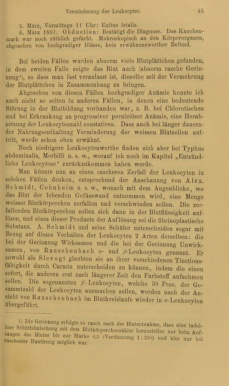 5. März, Vormittags 11 Uhr: Exitus letalis. 6. März 1891. Obduction: Bestätigt die Diagnose. Das Knochen- mark war noch röthlich gefärbt. Makroskopisch an den Körperorganen, abgesehen von hochgradiger Blässe, kein erwähnenswerther Befund. Bei beiden Fällen wurden abnorm viele Blutplättchen gefunden, in dem zweiten Falle zeigte das Blut auch (abnorm rasche Gerin- nung1), so dass man fast veranlasst ist, dieselbe mit der Vermehrung der Blutplättchen in Zusammenhang zu bringen. Abgesehen von diesen Fällen hochgradiger Anämie konnte ich auch nicht so selten in anderen Fällen, in denen eine bedeutende Störung in der Blutbilduug vorhanden war, z. B. bei Chlorotischen und bei Erkrankung an progressiver perniciöser Anämie, eine Herab- setzung der Leukocytenzahl constatiren. Dass auch bei länger dauern- der Nahrungsenthaltung Verminderung der weissen Blutzellen auf- tritt, wurde schon oben erwähnt. Noch niedrigere Leukocytenwerthe finden sich aber bei Typhus abdominalis, Morbilli u. s. w., worauf ich noch im Kapitel „Entzünd- liche Leukocytose“ zurückzukommen haben werde. Man könnte nun an einen rascheren Zerfall der Leukocyten in solchen Fällen denken, entsprechend der Anschauung von Alex. Schmidt, Cohnheim u. s. w., wonach mit dem Augenblicke, wo das Blut der lebenden Gefässwand entnommen wird, eine Menge weisser Blutkörperchen zerfallen und verschwinden sollen. Die zer- fallenden Blutkörperchen sollen sich dann in der Blutflüssigkeit auf- lösen, und eines dieser Producte der Auflösung sei die fibrinoplastische Substanz. A. Schmidt und seine Schüler unterscheiden sogar mit Bezug auf dieses Verhalten der Leukocyten 2 Arten derselben: die bei der Gerinnung Wirksamen und die bei der Gerinnung Unwirk- samen, von Rauschenbach a- und /^-Leukocyten genannt. Er sowohl als Slevogt glaubten sie an ihrer verschiedenen Tinctions- fähigkeit durch Carmin unterscheiden zu können, iudem die einen sofort, die anderen erst nach längerer Zeit den Farbstoff aufnehmen sollen. Die sogenannten /*-Leukocyten, welche 30 Proc. der Ge- sammtzahl der Leukocyten ausmachen sollen, werden nach der An- sicht von Rauscheubach im Blutkreisläufe wieder in a-Leukocvten übergeftikrt. J j) Die Gennming erfolgte so rasch nach der Blutentnahme, dass eine tadcl- ose Schüttemischung mit dem Blutkörperchenzähler herzustollim nurTel Au - n ! ZUf Mark° 0,5 <Verdton™g 1:200) und hier nur bei laschester Ilantirung möglich war.