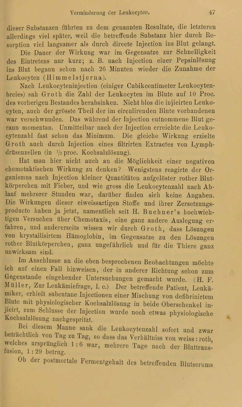 dieser Substanzen führten zu dem genannten Resultate, die letzteren allerdings viel später, weil die betreifende Substanz hier durch Re- sorption viel langsamer als durch directe Injection ins Blut gelangt. Die Dauer der Wirkung war im Gegensätze zur Schnelligkeit des Eintretens nur kurz; z. B. nach Injection einer Pepsinlösung ins Blut begann schon nach 26 Minuten wieder die Zunahme der Leukocyten (Himmelstj er na). Nach Leukocyteninjection (einiger Cubikcentimeter Leukocyten- breies) sah Groth die Zahl der Leukocyten im Blute auf 10 Proc. des vorherigen Bestandes herabsinken. Nicht blos die injicirten Leuko- cyten, auch der grösste Theil der im circulirenden Blute vorhandenen war verschwunden. Das während der Injection entnommene Blut ge- rann momentan. Unmittelbar nach der Injection erreichte die Leuko- cytenzahl fast schon das Minimum. Die gleiche Wirkung erzielte Groth auch durch Injection eines filtrirten Extractes von Lymph- drüsenzellen (in 7'2Pr0C- Kochsalzlösung). Hat man hier nicht auch an die Möglichkeit einer negativen chemotaktischen Wirkung zu denken? Wenigstens reagirte der Or- ganismus nach Injection kleiner Quantitäten aufgelöster rother Blut- körperchen mit Fieber, und wie gross die Leukocytenzahl nach Ab- lauf mehrerer Stunden war, darüber finden sich keine Angaben. Die Wirkungen dieser eiweissartigen Stoffe und ihrer Zersetzungs- producte haben ja jetzt, namentlich seit H. Buchner’s hochwich- tigen Versuchen über Chemotaxis, eine ganz andere Auslegung er- fahren, und andererseits wissen wir durch Groth, dass Lösungen von krystallisirtem Hämoglobin, im Gegensätze zu den Lösungen rother Blutkörperchen, ganz ungefährlich und für die Thiere ganz unwirksam sind. Im Anschlüsse an die eben besprochenen Beobachtungen möchte ich auf einen Fall hinweisen, der in anderer Richtung schon zum Gegenstände eingehender Untersuchungen gemacht wurde. (H. F. Müller, Zur Leukämiefrage, 1. c.) Der betreffende Patient, Leukä- miker, erhielt subcutane Injectionen einer Mischung von defibrinirtem Blute mit physiologischer Kochsalzlösung in beide Oberschenkel in- jicirt, zum Schlüsse der Injection wurde noch etwas physiologische Kochsalzlösung nachgespritzt. Bei diesem Manne sank die Leukocytenzahl sofort und zwar beträchtlich von Tag zu Tag, so dass das Verhältniss von weiss : rotb welches ursprünglich 1:6 war, mehrere Tage nach der Bluttrans- fusion, 1:29 betrug. Ob der postmortale Fermentgehalt des betreffenden Blutserums