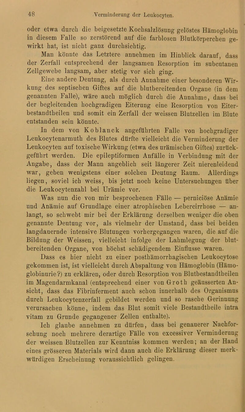 oder etwa durch die beigesetzte Kochsalzlösung gelöstes Hämoglobin in diesem Falle so zerstörend auf die farblosen Blutkörperchen ge- wirkt hat, ist nicht ganz durchsichtig. Man könnte das Letztere annehmen im Hinblick darauf, dass der Zerfall entsprechend der langsamen Resorption im subcutanen Zellgewebe langsam, aber stetig vor sich ging. Eine andere Deutung, als durch Annahme eiuer besonderen Wir- kung des septischen Giftes auf die blutbereitenden Organe (in dem genannten Falle), wäre auch möglich durch die Annahme, dass bei der begleitenden hochgradigen Eiterung eine Resorption von Eiter- bestandtheilen und somit ein Zerfall der weissen Blutzellen im Blute entstanden sein könnte. In dem von Koblanck angeführten Falle von hochgradiger Leukocytenarmuth des Blutes dürfte vielleicht die Verminderung der Leukocyten auf toxische Wirkung (etwa des urämischen Giftes) zurück- geführt werden. Die epileptiformen Anfälle in Verbindung mit der Angabe, dass der Mann angeblich seit längerer Zeit nierenleidend war, geben wenigstens einer solchen Deutung Raum. Allerdings liegen, soviel ich weiss, bis jetzt noch keine Untersuchungen über die Leukocytenzahl bei Urämie vor. Was nun die von mir besprochenen Fälle — perniciöse Anämie und Anämie auf Grundlage einer atrophischen Lebercirrhose — an- langt, so schwebt mir bei der Erklärung derselben weniger die oben genannte Deutung vor, als vielmehr der Umstand, dass bei beiden langdauernde intensive Blutungen vorhergegangen waren, die auf die Bildung der Weissen, vielleicht infolge der Lahmlegung der blut- bereitenden Organe, von höchst schädigendem Einflüsse waren. Dass es hier nicht zu einer posthämorrhagischen Leukocytose gekommen ist, ist vielleicht durch Abspaltung von Hämoglobin (Hämo- globinurie?) zu erklären, oder durch Resorption von Blutbestaudtheilen im Magendarmkanal (entsprechend einer von Groth geäusserten An- sicht, dass das Fibrinferment auch schon innerhalb des Organismus durch Leukocytenzerfall gebildet werden und so rasche Gerinnung verursachen könne, indem das Blut somit viele Bestaudtheile intra vitam zu Grunde gegangener Zellen enthalte). Ich glaube annehmen zu dürfen, dass bei genauerer Nachfor- schung noch mehrere derartige Fälle von excessiver Verminderung der weissen Blutzellen zur Kenntniss kommen werden; an der Hand eines grösseren Materials wird dann auch die Erklärung dieser merk- würdigen Erscheinung voraussichtlich gelingen.