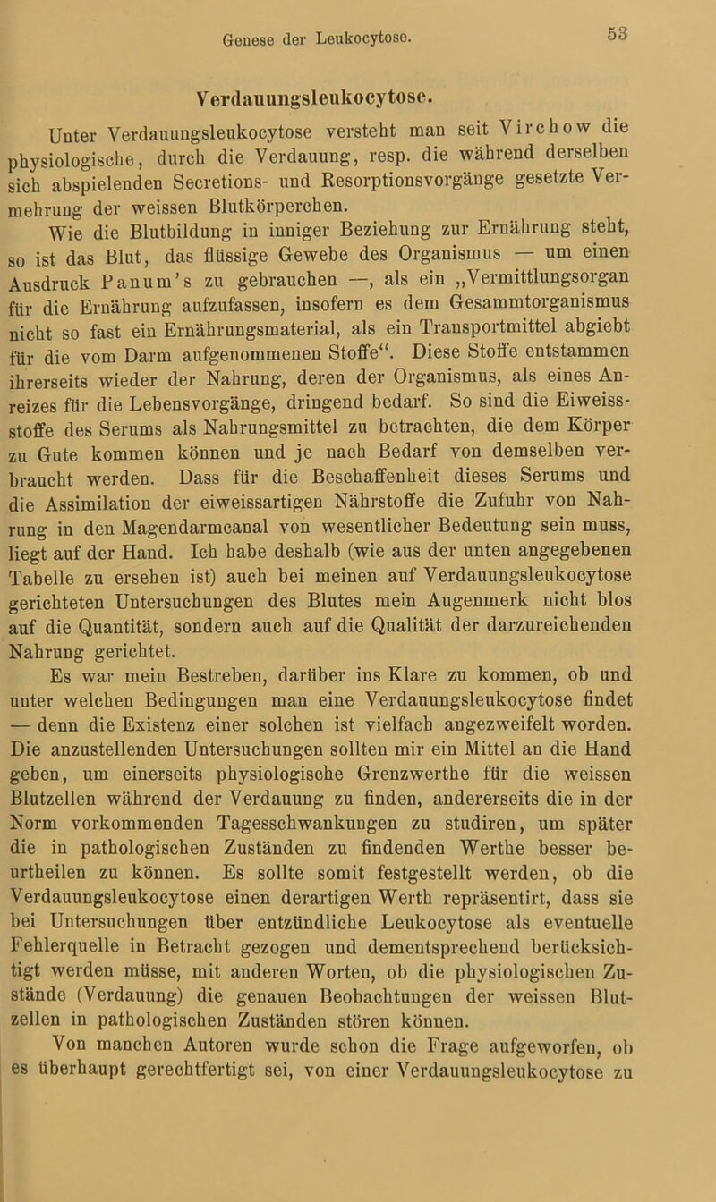 Verdau imgsleukocytose. Unter Verdauungsleukocytose versteht man seit Virchow die physiologische, durch die Verdauung, resp. die während derselben sich abspielenden Secretions- und Resorptionsvorgänge gesetzte Ver- mehrung der weissen Blutkörperchen. Wie die Blutbildung in inniger Beziehung zur Ernährung steht, so ist das Blut, das flüssige Gewebe des Organismus — um einen Ausdruck Panum’s zu gebrauchen —, als ein „Vermittlungsorgan für die Ernährung aufzufassen, insofern es dem Gesammtorganismus nicht so fast ein Ernährungsmaterial, als ein Transportmittel abgiebt für die vom Darm aufgenommenen Stoffe“. Diese Stoffe entstammen ihrerseits wieder der Nahrung, deren der Organismus, als eines An- reizes für die Lebensvorgänge, dringend bedarf. So sind die Eiweiss- stoffe des Serums als Nahrungsmittel zu betrachten, die dem Körper zu Gute kommen können und je nach Bedarf von demselben ver- braucht werden. Dass für die Beschaffenheit dieses Serums und die Assimilation der eiweissartigen Nährstoffe die Zufuhr von Nah- rung in den Magendarmcanal von wesentlicher Bedeutung sein muss, liegt auf der Hand. Ich habe deshalb (wie aus der unten angegebenen Tabelle zu ersehen ist) auch bei meinen auf Verdauungsleukocytose gerichteten Untersuchungen des Blutes mein Augenmerk nicht blos auf die Quantität, sondern auch auf die Qualität der darzureichenden Nahrung gerichtet. Es war mein Bestreben, darüber ins Klare zu kommen, ob und unter welchen Bedingungen man eine Verdauungsleukocytose findet — denn die Existenz einer solchen ist vielfach angezweifelt worden. Die anzustellenden Untersuchungen sollten mir ein Mittel an die Hand geben, um einerseits physiologische Grenzwerthe für die weissen Blutzellen während der Verdauung zu finden, andererseits die in der Norm vorkommenden Tagesschwankungen zu studiren, um später die in pathologischen Zuständen zu findenden Werthe besser be- urtheilen zu können. Es sollte somit festgestellt werden, ob die Verdauungsleukocytose einen derartigen Werth repräsentirt, dass sie bei Untersuchungen über entzündliche Leukocytose als eventuelle Fehlerquelle in Betracht gezogen und dementsprechend berücksich- tigt werden müsse, mit anderen Worten, ob die physiologischen Zu- stände (Verdauung) die genauen Beobachtungen der weissen Blut- zellen in pathologischen Zuständen stören können. Von manchen Autoren wurde schon die Frage aufgeworfen, ob es überhaupt gerechtfertigt sei, von einer Verdauungsleukocytose zu