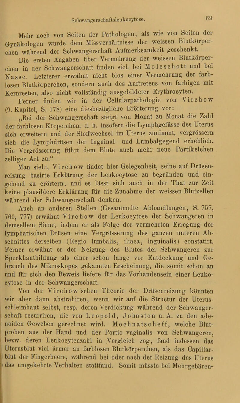 Mehr noch von Seiten der Pathologen, als wie von Seiten der Gynäkologen wurde dem Missverhältnisse der weissen Blutkörper- chen während der Schwangerschaft Aufmerksamkeit geschenkt. Die ersten Angaben über Vermehrung der weissen Blutkörper- chen in der Schwangerschaft finden sich bei Moleschott und bei Nasse. Letzterer erwähnt nicht blos einer Vermehrung der farb- losen Blutkörperchen, sondern auch des Auftretens von farbigen mit Kernresten, also nicht vollständig ausgebildeter Erythrocyten. Ferner finden wir in der Cellularpathologie von Virchow (9. Kapitel, S. 178) eine diesbezügliche Erörterung vor: „Bei der Schwangerschaft steigt von Monat zu Monat die Zahl der farblosen Körperchen, d. h. insofern die Lymphgefässe des Uterus sich erweitern und der Stoffwechsel im Uterus zunimmt, vergrössern sich die Lymphdrüsen der Inguinal- und Lumbalgegend erheblich. Die Vergrösserung führt dem Blute auch mehr neue Partikelchen zelliger Art zu.“ Man sieht, Virchow findet hier Gelegenheit, seine auf Drüsen- reizung basirte Erklärung der Leukocytose zu begründen und ein- gehend zu erörtern, und es lässt sich auch in der That zur Zeit keine plausiblere Erklärung für die Zunahme der weissen Blutzellen während der Schwangerschaft denken. Auch an anderen Stellen (Gesammelte Abhandlungen, S. 757, 760, 777) erwähnt Virchow der Leukocytose der Schwangeren in demselben Sinne, indem er als Folge der vermehrten Erregung der lymphatischen Drüsen eine Vergrösserung des ganzen unteren Ab- schnittes derselben (Regio lumbalis, iliaca, inguinalis) constatirt. Ferner erwähnt er der Neigung des Blutes der Schwangeren zur Speckhautbildung als einer schon lange vor Entdeckung und Ge- brauch des Mikroskopes gekannten Erscheinung, die somit schon an und für sich den Beweis liefere für das Vorhandensein einer Leuko- cytose in der Schwangerschaft. Von der Virchow’schen Theorie der Drüsenreizung könnten wir aber dann abstrahiren, wenn wir auf die Structur der Uterus- schleimhaut selbst, resp. deren Verdickung während der Schwanger- schaft recurriren, die von Leopold, Johnston u. A. zu den ade- noiden Geweben gerechnet wird. Mochnatscheff, welche Blut- proben aus der Hand und der Portio vaginalis von Schwangeren, bezw. deren Leukocytenzahl in Vergleich zog, fand indessen das Uterusblut viel ärmer an farblosen Blutkörperchen, als das Capillar- blut der Fingerbeere, während bei oder nach der Reizung des Uterus das umgekehrte Verhalten stattfand. Somit müsste bei Mehrgebäreu-