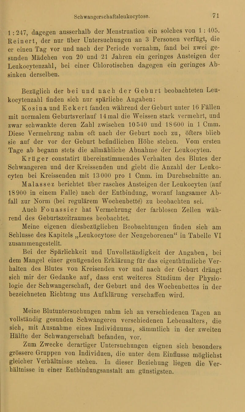 1 :247, dagegen ausserhalb der Menstruation ein solches von 1 : 405. Re inert, der nur über Untersuchungen an 3 Personen verfügt, die er einen Tag vor und nach der Periode vornahm, fand bei zwei ge- sunden Mädchen von 20 und 21 Jahren ein geringes Ansteigen der Leukocytenzahl, bei einer Chlorotischen dagegen ein geringes Ab- sinken derselben. Bezüglich der bei und nach der Geburt beobachteten Leu- kocytenzahl finden sich nur spärliche Angaben: Kosina und Eckert fanden während der Geburt unter 16 Fällen mit normalem Geburtsverlauf 14 mal die Weissen stark vermehrt, und zwar schwankte deren Zahl zwischen 10 540 und 18 600 in 1 Cmm. Diese Vermehrung nahm oft nach der Geburt noch zu, öfters blieb sie auf der vor der Geburt befindlichen Höhe stehen. Vom ersten Tage ab begann stets die allmähliche Abnahme der Leukocyten. Krüger constatirt übereinstimmendes Verhalten des Blutes der Schwangeren und der Kreissenden und giebt die Anzahl der Leuko- cyten bei Kreissenden mit 13000 pro 1 Cmm. im Durchschnitte an. Malassez berichtet über rasches Ansteigen der Leukocyten (auf 18900 in einem Falle) nach der Entbindung, worauf langsamer Ab- fall zur Norm (bei regulärem Wochenbette) zu beobachten sei. Auch Fouassier hat Vermehrung der farblosen Zellen wäh- rend des Geburtszeitraumes beobachtet. Meine eigenen diesbezüglichen Beobachtungen finden sich am Schlüsse des Kapitels „Leukocytose der Neugeborenen“ in Tabelle VI zusammengestellt. Bei der Spärlichkeit und Unvollständigkeit der Angaben, bei dem Mangel einer genügenden Erklärung für das eigenthümliche Ver- halten des Blutes von Kreisenden vor und nach der Geburt drängt sich mir der Gedanke auf, dass erst weiteres Studium der Physio- logie der Schwangerschaft, der Geburt und des Wochenbettes in der bezeichneten Richtung uns Aufklärung verschaffen wird. Meine Blutuntersuchungen nahm ich au verschiedenen Tagen au vollständig gesunden Schwangeren verschiedenen Lebensalters, die sich, mit Ausnahme eines Individuums, sämmtlich in der zweiten Hälfte der Schwangerschaft befanden, vor. Zum Zwecke derartiger Untersuchungen eignen sich besonders grössere Gruppen von Individuen, die unter dem Einflüsse möglichst gleichei Verhältnisse stehen. Iu dieser Beziehung liegen die Ver- hältnisse in einer Entbindungsanstalt am günstigsten.