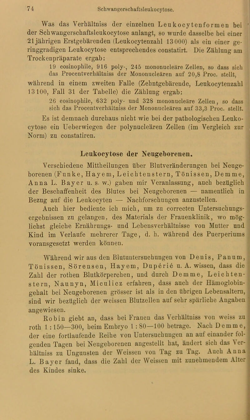 Was das Verhältniss der einzelnen Leukocytenformen bei ' der Schwangerschaftsleukocytose anlangt, so wurde dasselbe bei einer 21jährigen Erstgebärenden (Leukocytenzahl 13000) als ein einer ge- ringgradigen Leukocytose entsprechendes constatirt. Die Zählung am Trockenpräparate ergab: 19 eosinophile, 916 poly-, 245 mononucleäre Zellen, so dass sich das Procentverhältniss der Mononucleären auf 20,8 Proc. stellt, während in einem zweiten Falle (Zehntgebärende, Leukocytenzahl 13100, Fall 31 der Tabelle) die Zählung ergab: 26 eosinophile, 632 poly- und 328 mononucleäre Zellen, so dass sich das Procentverhältniss der Mononucleären auf 33,3 Proc. stellt. Es ist demnach durchaus nicht wie bei der pathologischen Leuko- cytose ein Ueberwiegen der polynucleären Zellen (im Vergleich zur Norm) zu constatiren. Leukocytose der Neugeborenen. Verschiedene Mittheilungen über Blutveränderungen bei Neuge- borenen (Funke, Hayem, Leichtenstern, Tönissen, Demme, ' Anna L. Bayer u. s. w.) gaben mir Veranlassung, auch bezüglich der Beschaffenheit des Blutes bei Neugeborenen — namentlich in Bezug auf die Leukocyten — Nachforschungen anzustellen. Auch hier bediente ich mich, um zu correcten Untersuchungs- ergebnissen zu gelangen, des Materials der Frauenklinik, wo mög- lichst gleiche Ernährungs- und Lebensverhältnisse von Mutter und Kind im Verlaufe mehrerer Tage, d. h. während des Puerperiums vorausgesetzt werden können. Während wir aus den Blutuntersuchungen von Denis, Panum, Tönissen, Sörensen, Hayem, Duperie u. A. wissen, dass die Zahl der rothen Blutkörperchen, und durch Demme, Leichten- stern, Naunyn, Miculicz erfahren, dass auch der Hämoglobin- gehalt bei Neugeborenen grösser ist als in den übrigen Lebensaltern, sind wir bezüglich der weissen Blutzellen auf sehr spärliche Angaben angewiesen. Robin giebt an, dass bei Frauen das Verhältniss vou weiss zu roth 1 :150—300, beim Embryo 1: 80—100 betrage. Nach Demme, der eine fortlaufende Reihe von Untersuchungen an auf einander fol- genden Tagen bei Neugeborenen augestellt hat, ändert sich das Ver- hältniss zu Unguusten der Weissen von Tag zu Tag. Auch Anna L. Bayer fand, dass die Zahl der Weissen mit zunehmendem Alter des Kindes sinke.