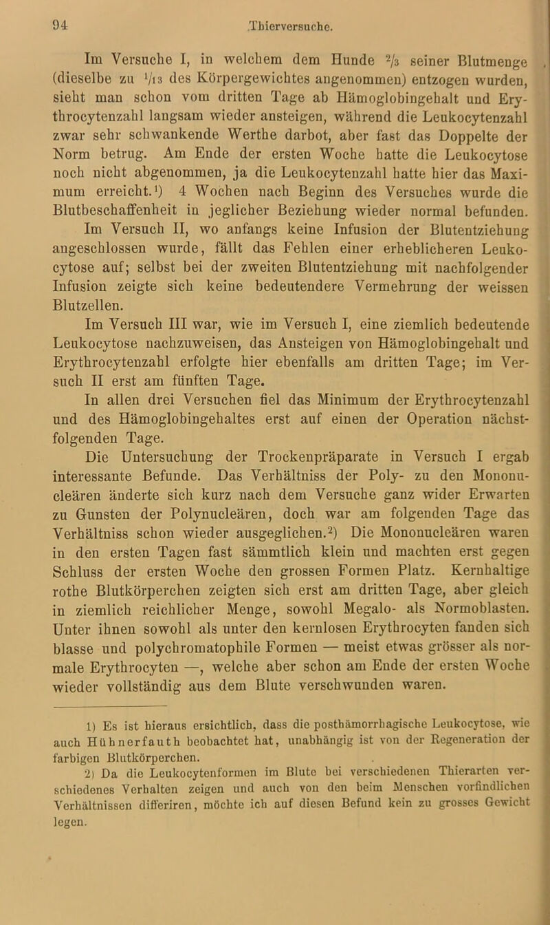 Im Versuche I, in welchem dem Hunde 2/3 seiner Blutmenge , (dieselbe zu Vis des Körpergewichtes angenommen) entzogen wurden, sieht man schon vom dritten Tage ab Hämoglobingehalt und Ery- throcytenzahl langsam wieder ansteigen, während die Leukoeytenzahl zwar sehr schwankende Werthe darbot, aber fast das Doppelte der Norm betrug. Am Ende der ersten Woche hatte die Leukocytose noch nicht abgenommen, ja die Leukoeytenzahl hatte hier das Maxi- mum erreicht.1) 4 Wochen nach Beginn des Versuches wurde die Blutbeschaflfenheit in jeglicher Beziehung wieder normal befunden. Im Versuch II, wo anfangs keine Infusion der Blutentziehung angeschlossen wurde, fällt das Fehlen einer erheblicheren Leuko- cytose auf; selbst bei der zweiten Blutentziehung mit nachfolgender Infusion zeigte sich keine bedeutendere Vermehrung der weissen Blutzellen. Im Versuch III war, wie im Versuch I, eine ziemlich bedeutende Leukocytose nachzuweisen, das Ansteigen von Hämoglobingehalt und Erythrocytenzahl erfolgte hier ebenfalls am dritten Tage; im Ver- such II erst am fünften Tage. In allen drei Versuchen fiel das Minimum der Erythrocytenzahl und des Hämoglobingehaltes erst auf einen der Operation nächst- folgenden Tage. Die Untersuchung der Trockenpräparate in Versuch I ergab interessante Befunde. Das Verhältniss der Poly- zu den Mononu- cleären änderte sich kurz nach dem Versuche ganz wider Erwarten zu Gunsten der Polynucleären, doch war am folgenden Tage das Verhältniss schon wieder ausgeglichen.2) Die Mononucleären waren in den ersten Tagen fast sämmtlich klein und machten erst gegen Schluss der ersten Woche den grossen Formen Platz. Kernhaltige rothe Blutkörperchen zeigten sich erst am dritten Tage, aber gleich in ziemlich reichlicher Menge, sowohl Megalo- als Normoblasten. Unter ihnen sowohl als unter den kernlosen Erytbrocyten fanden sich blasse und polychromatophile Formen — meist etwas grösser als nor- male Erythrocyten —, welche aber schon am Ende der ersten Woche wieder vollständig aus dem Blute verschwunden waren. 1) Es ist hieraus ersichtlich, dass die posthämorrhagische Leukocytose, wie auch Hühnerfauth beobachtet hat, unabhängig ist von der Regeneration der farbigen Blutkörperchen. 2) Da die Leukocytenformen im Blute bei verschiedenen Thierarten ver- schiedenes Verhalten zeigen und auch von den beim Menschen vorfindlichen Verhältnissen difl'eriren, möchte ich auf diesen Befund kein zu grosses Gewicht legen.