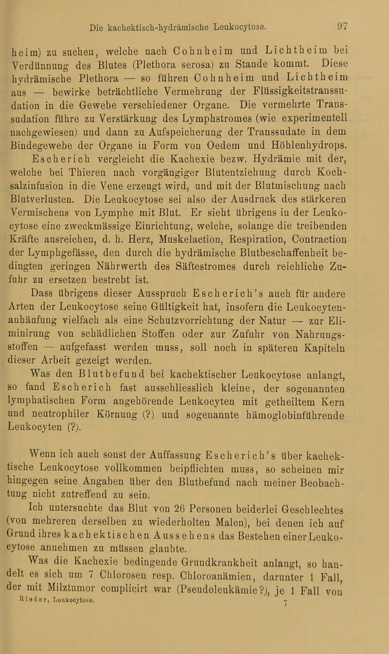 heim) zu suchen, welche nach Cohnheim und Lichtheim bei Verdünnung des Blutes (Plethora serosa) zu Stande kommt. Diese hydrämische Plethora — so führen Cohnheim und Lichtheim aus — bewirke beträchtliche Vermehrung der Flüssigkeitstranssu- dation in die Gewebe verschiedener Organe. Die vermehrte Trans- sudation führe zu Verstärkung des Lymphstromes (wie experimentell nachgewiesen) und dann zu Aufspeicherung der Transsudate in dem Bindegewebe der Organe in Form von Oedem und Höhlenhydrops. Esch er ich vergleicht die Kachexie bezw. Hydrämie mit der, welche bei Thieren nach vorgängiger Blutentziehung durch Koch- salzinfusion in die Vene erzeugt wird, und mit der Blutmischung nach Blutverlusten. Die Leukocytose sei also der Ausdruck des stärkeren Vermischens von Lymphe mit Blut. Er sieht übrigens in der Leuko- cytose eine zweckmässige Einrichtung, welche, solange die treibenden Kräfte ausreichen, d. h. Herz, Muskelaction, Respiration, Contraction der Lymphgefässe, den durch die hydrämische Blutbeschaffenheit be- dingten geringen Nährwerth des Säftestromes durch reichliche Zu- fuhr zu ersetzen bestrebt ist. Dass übrigens dieser Ausspruch Escherich’s auch für andere Arten der Leukocytose seine Gültigkeit hat, insofern die Leukocyten- anhäufung vielfach als eine Schutzvorrichtung der Natur — zur Eli- minirung von schädlichen Stoffen oder zur Zufuhr von Nahrungs- stoffen — aufgefasst werden muss, soll noch in späteren Kapiteln dieser Arbeit gezeigt werden. Was den Blutbefund bei kachektischer Leukocytose anlangt, so fand Esche rieh fast ausschliesslich kleine, der sogenannten lymphatischen Form angehörende Leukocyten mit getheiltem Kern und neutrophiler Körnung (?) und sogenannte hämoglobinführende Leukocyten (?). Wenn ich auch sonst der Auffassung Escherich’s über kachek- tische Leukocytose vollkommen beipflichten muss, so scheinen mir hingegen seine Angaben über den Blutbefund nach meiner Beobach- tung nicht zutreffend zu sein. Ich untersuchte das Blut von 26 Personen beiderlei Geschlechtes (von mehreren derselben zu wiederholten Malen), bei denen ich auf Grund ihres kach ektischen Aussehens das Bestehen einer Leuko- cytose annehmen zu müssen glaubte. Was die Kachexie bedingende Grundkrankheit anlaugt, so han- delt es sich um 7 Chlorosen resp. Chloroanämien, darunter 1 Fall, der mit Milztumor complicirt war (Pseudoleukämie?), je 1 Fall von Bieder, Leukocytose. <-