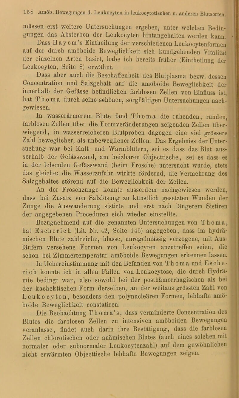 müssen erst weitere Untersuchungen ergeben, unter welchen Bedin- gungen das Absterben der Leukocyten hintangehalten werden kann. Dass Hay em’s Eintheilung der verschiedenen Leukocytenformen auf der durch amöboide Beweglichkeit sich kundgebenden Vitalität der einzelnen Arten basirt, habe ich bereits früher (Eintheilung der Leukocyten, Seite 8) erwähnt. Dass aber auch die Beschaffenheit des Blutplasma bezw. dessen Concentration und Salzgehalt auf die amöboide Beweglichkeit der innerhalb der Gefässe befindlichen farblosen Zellen von Einfluss ist, hat Thoma durch seine schönen, sorgfältigen Untersuchungen nach- gewiesen. In wasserärmerem Blute fand Thoma die ruhenden, runden, farblosen Zellen über die Formveränderungen zeigenden Zellen über- wiegend, in wasserreicheren Blutproben dagegen eine viel grössere Zahl beweglicher, als unbeweglicher Zellen. Das Ergebniss der Unter- suchung war bei Kalt- und Warmblütern, sei es dass das Blut aus- serhalb der Gefässwand, am heizbaren Objecttische, sei es dass es in der lebenden Gefässwand (beim Frosche) untersucht wurde, stets das gleiche: die Wasserzufuhr wirkte fördernd, die Vermehrung des Salzgehaltes störend auf die Beweglichkeit der Zellen. An der Froschzunge konnte ausserdem nachgewiesen werden, dass bei Zusatz von Salzlösung zu künstlich gesetzten Wunden der Zunge die Auswanderung sistirte und erst nach längerem Sistiren der angegebenen Proceduren sich wieder einstellte. Bezugnehmend auf die genannten Untersuchungen von Thoma, hat Escherich (Lit. Nr. 42, Seite 146) angegeben, dass im hydrä- mischen Blute zahlreiche, blasse, unregelmässig verzogene, mit Aus- läufern versehene Formen von Leukocyten anzutreffen seien, die schon bei Zimmertemperatur amöboide Bewegungen erkennen lassen. In Uebereinstimmung mit den Befunden von Thoma und Esche- rich konnte ich in allen Fällen von Leukocytose, die durch Hydrä- mie bedingt war, also sowohl bei der posthämorrhagischen als bei der kachektischen Form derselben, an der weitaus grössten Zahl von Leukocyten, besonders den polynucleären Formen, lebhafte amö- boide Beweglichkeit constatiren. Die Beobachtung Thoma’s, dass verminderte Concentration des Blutes die farblosen Zellen zu intensiven amöboiden Bewegungen veranlasse, findet auch darin ihre Bestätigung, dass die farblosen Zellen chlorotischen oder anämischen Blutes (auch eines solchen mit normaler oder subnormaler Leukocytenzahl) auf dem gewöhnlichen nicht erwärmten Objecttische lebhafte Bewegungen zeigen.