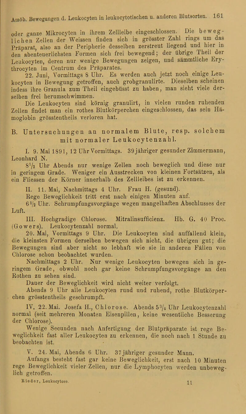 oder ganze Mikrocyten in ihrem Zellleibe eingeschlossen. Die beweg- lichen Zellen der Weissen finden sich in grösster Zahl rings um das Präparat, also an der Peripherie desselben zerstreut liegend uml hier in den abenteuerlichsten Formen sich frei bewegend; der übrige Theil der Leukocyten, deren nur wenige Bewegungen zeigen, und sämmtliche Ery- throcyten im Centrum des Präparates. 22. Juni, Vormittags 8 Uhr. Es werden auch jetzt noch einige Leu- kocyten in Bewegung getroffen, auch grobgranulirte. Dieselben scheinen indess ihre Granula zum Theil eingebitsst zu haben, man sieht viele der- selben frei herumschwimmen. Die Leukocyten sind körnig granulirt, in vielen runden ruhenden Zellen findet man ein rothes Blutkörperchen eingeschlossen, das sein Hä- moglobin grösstentheils verloren hat. B. Untersuchungen an normalem Blute, resp. solchem mit normaler Leukocytenzahl. I. 9. Mai 1891, 12 Uhr Vormittags. 39 jähriger gesunder Zimmermann, Leonhard N. 8'/2 Uhr Abends nur wenige Zellen noch beweglich und diese nur in geringem Grade. Weniger ein Ausstrecken von kleinen Fortsätzen, als ein Fliessen der Körner innerhalb des Zellleibes ist zu erkennen. II. 11. Mai, Nachmittags 4 Uhr. Frau H. (gesund). Rege Beweglichkeit tritt erst nach einigen Minuten auf. 6^2 Uhr. Schrumpfungsvorgänge wegen mangelhaften Abschlusses der Luft. III. Hochgradige Chlorose. Mitralinsufficienz. Hb. G. 40 Proc. (Gowers). Leukocytenzahl normal. 20. Mai, Vormittags 9 Uhr. Die Leukocyten sind auffallend klein, die kleinsten Formen derselben bewegen sich nicht, die übrigen gut; die Bewegungen sind aber nicht so lebhaft wie sie in anderen Fällen von Chlorose schon beobachtet wurden. Nachmittags 2 Uhr. Nur wenige Leukocyten bewegen sich in ge- ringem Grade, obwohl noch gar keine Schrumpfungsvorgänge an den Rothen zu sehen sind. Dauer der Beweglichkeit wird nicht weiter verfolgt. Abends 9 Uhr alle Leukocyten rund und ruhend, rothe Blutkörper- chen grösstentheils geschrumpft. IV. 22. Mai. Josefa H., Chlorose. Abends 53/4 Uhr Leukocytenzahl normal (seit mehreren Monaten Eisenpillen, keine wesentliche Besserung der Chlorose). Wenige Secunden nach Anfertigung der Blutpräparate ist rege Be- weglichkeit fast aller Leukocyten zu erkennen, die noch nach 1 Stunde zu beobachten ist. V. 24. Mai, Abends 6 Uhr. 37 jähriger gesunder Mann. Aufangs besteht fast gar keine Beweglichkeit, erst nach 10 Minuten rege Beweglichkeit vieler Zellen, nur die Lymphocyten werden unbeweg- lich getroffen. Rieder, Leukocytoae.