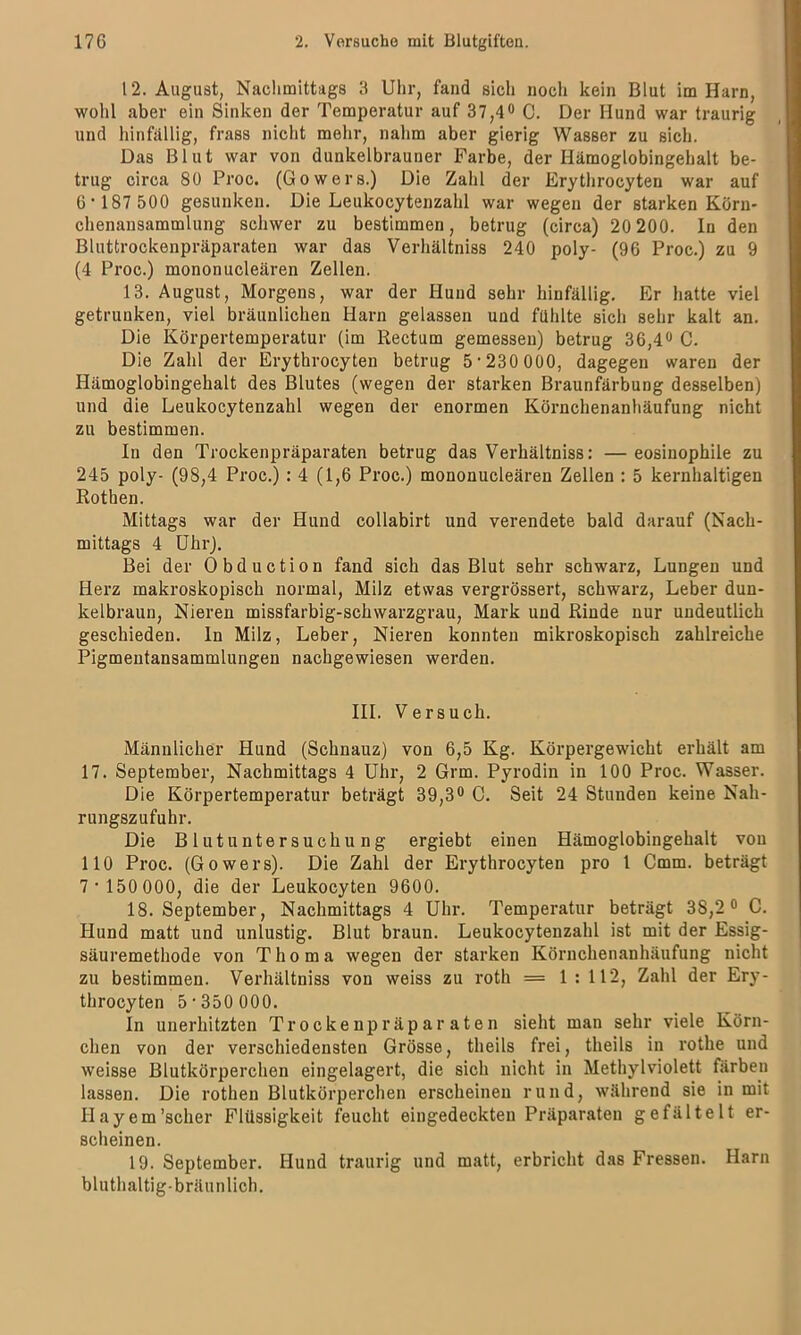 12. August, Nachmittags 3 Uhr, fand sich noch kein Blut im Harn, wohl aber ein Sinken der Temperatur auf 37,4° C. Der Hund war traurig und hinfällig, frass nicht mehr, nahm aber gierig Wasser zu sich. Das Blut war von dunkelbrauner Farbe, der Hämoglobingehalt be- trug circa 80 Proc. (Gowers.) Die Zahl der Erythrocyten war auf 6’187 500 gesunken. Die Leukocytenzahl war wegen der starken Kürn- chenansammlung schwer zu bestimmen, betrug (circa) 20 200. ln den Bluttrockenpräparaten war das Verhältniss 240 poly- (96 Proc.) zu 9 (4 Proc.) mononucleären Zellen. 13. August, Morgens, war der Hund sehr hinfällig. Er hatte viel getrunken, viel bräunlichen Harn gelassen und fühlte sich sehr kalt an. Die Körpertemperatur (im Rectum gemessen) betrug 36,4° C. Die Zahl der Erythrocyten betrug 5‘230 000, dagegen waren der Hämoglobingehalt des Blutes (wegen der starken Braunfärbung desselben) und die Leukocytenzahl wegen der enormen Körnchenanhäufung nicht zu bestimmen. In den Trockenpräparaten betrug das Verhältniss: — eosinophile zu 245 poly- (98,4 Proc.) : 4 (1,6 Proc.) mononucleären Zellen : 5 kernhaltigen Rothen. Mittags war der Hund collabirt und verendete bald darauf (Nach- mittags 4 Uhr). Bei der Obduction fand sich das Blut sehr schwarz, Lungen und Herz makroskopisch normal, Milz etwas vergrössert, schwarz, Leber dun- kelbraun, Nieren missfarbig-schwarzgrau, Mark und Rinde nur undeutlich geschieden, ln Milz, Leber, Nieren konnten mikroskopisch zahlreiche Pigmentansammlungen nachgewiesen werden. III. Versuch. Männlicher Hund (Schnauz) von 6,5 Kg. Körpergewicht erhält am 17. September, Nachmittags 4 Uhr, 2 Grm. Pyrodin in 100 Proc. Wasser. Die Körpertemperatur beträgt 39,3° C. Seit 24 Stunden keine Nah- rungszufuhr. Die Blutuntersuchung ergiebt einen Hämoglobingehalt von 110 Proc. (Gowers). Die Zahl der Erythrocyten pro 1 Cmm. beträgt 7'150 000, die der Leukocyten 9600. 18. September, Nachmittags 4 Uhr. Temperatur beträgt 3S,2 0 C. Hund matt und unlustig. Blut braun. Leukocytenzahl ist mit der Essig- säuremethode von Thoma wegen der starken Körnchenanhäufung nicht zu bestimmen. Verhältniss von weiss zu roth = 1 : 112, Zahl der Ery- throcyten 5-350000. In unerhitzten Trockenpräparaten sieht man sehr viele Körn- chen von der verschiedensten Grösse, theils frei, theils in rothe und weisse Blutkörperchen eingelagert, die sich nicht in Methylviolett färben lassen. Die rothen Blutkörperchen erscheinen rund, während sie in mit IIayem'scher Flüssigkeit feucht eingedeckten Präparaten gefältelt er- scheinen. 19. September. Hund traurig und matt, erbricht das Fressen. Harn bluthaltig-bräunlich.