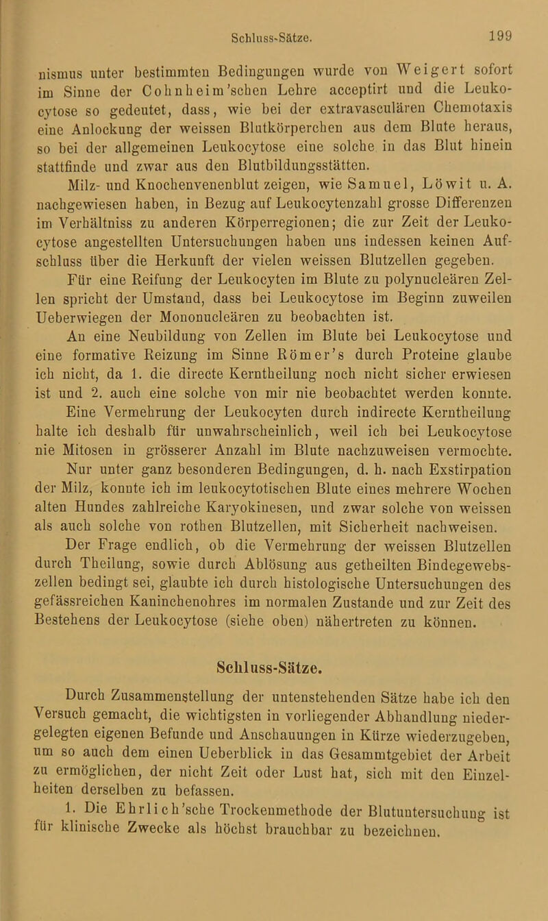 nismus unter bestimmten Bedingungen wurde von Weigert sofort im Sinne der Cohn heim'sehen Lehre acceptirt und die Leuko- cytose so gedeutet, dass, wie bei der extravasculären Chemotaxis eine Anlockung der weissen Blutkörperchen aus dem Blute heraus, so bei der allgemeinen Leukocytose eine solche in das Blut hinein stattfinde und zwar aus den Blutbildungsstätten. Milz- und Knochenvenenblut zeigen, wie Samuel, Löwit u. A. nachgewiesen haben, in Bezug auf Leukocytenzahl grosse Differenzen im Verhältniss zu anderen Körperregionen; die zur Zeit der Leuko- cytose angestellten Untersuchungen haben uns indessen keinen Auf- schluss über die Herkunft der vielen weissen Blutzellen gegeben. Für eine Reifung der Leukocyteu im Blute zu polynucleären Zel- len spricht der Umstand, dass bei Leukocytose im Beginn zuweilen Ueberwiegen der Mononucleären zu beobachten ist. An eine Neubildung von Zellen im Blute bei Leukocytose und eine formative Reizung im Sinne Römer’s durch Proteine glaube ich nicht, da 1. die directe Kerntheilung noch nicht sicher erwiesen ist und 2. auch eine solche von mir nie beobachtet werden konnte. Eine Vermehrung der Leukocyten durch indirecte Kerntheilung halte ich deshalb für unwahrscheinlich, weil ich bei Leukocytose nie Mitosen in grösserer Anzahl im Blute nachzuweisen vermochte. Nur unter ganz besonderen Bedingungen, d. h. nach Exstirpation der Milz, konute ich im leukocytotischen Blute eines mehrere Wochen alten Hundes zahlreiche Karyokiuesen, und zwar solche von weissen als auch solche von rothen Blutzellen, mit Sicherheit nachweisen. Der Frage endlich, ob die Vermehrung der weissen Blutzellen durch Theilung, sowie durch Ablösung aus getheilten Bindegewebs- zellen bedingt sei, glaubte ich durch histologische Untersuchungen des gefässreichen Kaninchenohres im normalen Zustande und zur Zeit des Bestehens der Leukocytose (siehe oben) nähertreten zu können. Scliluss-Sätze. Durch Zusammenstellung der untenstehenden Sätze habe ich den Versuch gemacht, die wichtigsten in vorliegender Abhandlung nieder- gelegten eigenen Befunde und Anschauungen in Kürze wiederzugeben, um so auch dem einen Ueberblick in das Gesammtgebiet der Arbeit zu ermöglichen, der nicht Zeit oder Lust hat, sich mit den Einzel- heiten derselben zu befassen. 1. Die Ehrlich'sehe Trockenmethode der Blutuutersuchung ist Rir klinische Zwecke als höchst brauchbar zu bezeichnen.