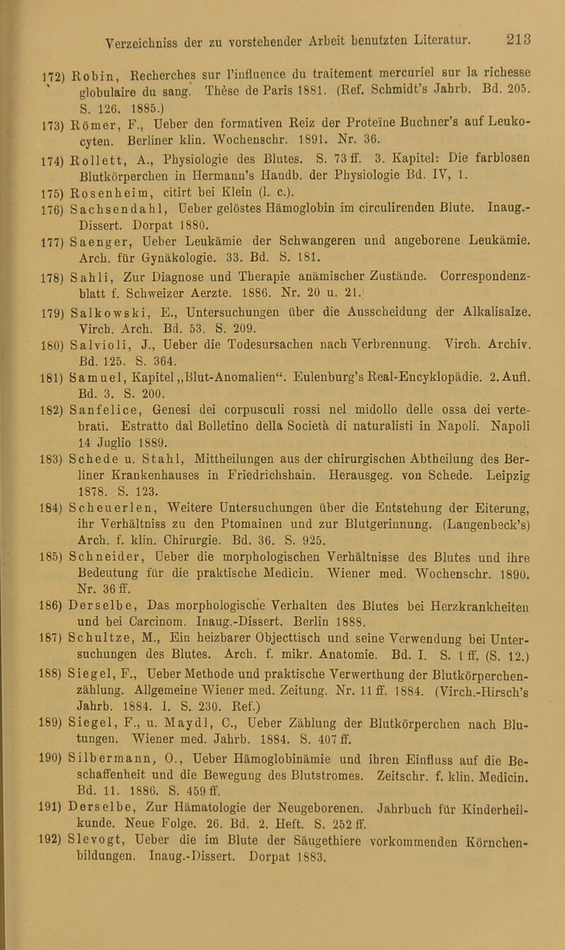 172) Robin, Recherches sur l’infiuence du traitement mercuriel sur la richesse globulaire du sang.' These de Paris 1881. (Ref. Schmidt’s Jabrb. Bd. 205. S. 126. 1885.) 173) Römer, F., Ueber den formativen Reiz der Proteine Buchner’s auf Leuko- cyten. Berliner klin. Wochenschr. 1891. Nr. 36. 174) Rollett, A., Physiologie des Blutes. S. 73 ff. 3. Kapitel: Die farblosen Blutkörperchen in Ilermauu’s Ilaudb. der Physiologie Bd. IV, 1. 175) Rosen heim, citirt bei Klein (1. c.). 176) Sachsendahl, Ueber gelöstes Hämoglobin im circulirenden Blute. Inaug.- Dissert. Dorpat 1880. 177) Saenger, Ueber Leukämie der Schwangeren und angeborene Leukämie. Arch. für Gynäkologie. 33. Bd. S. 181. 178) Sahli, Zur Diagnose und Therapie anämischer Zustände. Correspondenz- blatt f. Schweizer Aerzte. 1S86. Nr. 20 u. 21. 179) SalkowTski, E., Untersuchungen über die Ausscheidung der Alkalisalze. Virch. Arch. Bd. 53. S. 209. 180) Salvioli, J., Ueber die Todesursachen nach Verbrennung. Virch. Archiv. Bd. 125. S. 364. 181) Sam uel, Kapitel „Blut-Anomalien“. Eulenburg’s Real-Eucyklopädie. 2.Aufl. Bd. 3. S. 200. 182) Sanfelice, Genesi dei corpusculi rossi nel midollo delle ossa dei verte- brati. Estratto dal Bolletino della Societä di naturalisti in Napoli. Napoli 14 Juglio 1889. 183) Schede u. Stahl, Mittheilungen aus der chirui’gischen Abtheilung des Ber- liner Krankenhauses in Friedrichshain. Herausgeg. von Schede. Leipzig 1878. S. 123. 184) Scheuerlen, Weitere Untersuchungen über die Entstehung der Eiterung, ihr Verhältniss zu den Ptomainen und zur Blutgerinnung. (Langenbeck’s) Arch. f. klin. Chirurgie. Bd. 36. S. 925. 185) Schneider, Ueber die morphologischen Verhältnisse des Blutes uud ihre Bedeutung für die praktische Medicin. Wiener med. Wochenschr. 1890. Nr. 36 ff. 186) Derselbe, Das morphologische Verhalten des Blutes bei Herzkrankheiten und bei Carcinom. Inaug.-Dissert. Berlin 1888. 187) Schultze, M., Ein heizbarer Objecttisch und seine Verwendung bei Unter- suchungen des Blutes. Arch. f. mikr. Anatomie. Bd. I. S. 1 ff. (S. 12.) 188) Siegel, F., Ueber Methode und praktische Verwerthung der Blutkörperchen- zählung. Allgemeine Wiener med. Zeitung. Nr. 11 ff. 1884. (Virch.-IIirsch’s Jahrb. 1884. 1. S. 230. Ref.) 189) Siegel, F., u. Maydl, C., Ueber Zählung der Blutkörperchen nach Blu- tungen. Wiener med. Jahrb. 1884. S. 407 ff. 190) Silbermann, O., Ueber Hämoglobinämie und ihren Einfluss auf die Be- schaffenheit und die Bewegung des Blutstromes. Zeitschr. f. klin. Medicin. Bd. 11. 1886. S. 459 ff. 191) Derselbe, Zur Hämatologie der Neugeborenen. Jahrbuch für Kinderheil- kunde. Neue Folge. 26. Bd. 2. Heft. S. 252 ff. 192) Slevogt, Ueber die im Blute der Säugetkiere vorkommenden Körnchen- bildungen. Inaug.-Dissert. Dorpat 1883.