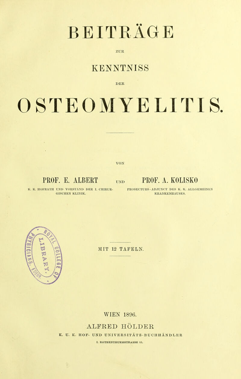 BEITRÄGE ZUR KENNTNIS S DER OSTEOMYELITIS. VON PROF. E. ALBERT und PROF. A. KOLISKO K. K. HOFRATH UND VORSTAND DER I. CHIRUR- PROSECTURS - ADJUNCT DES K. K. ALLGEMEINEN GISCUEN KLINIK. KRANKENHAUSES. MIT 12 TAFELN. WIEN 1896. ALFRED HOLDER K. U. K. HOF- UND UNIVERSITÄTS-BUCHHÄNDLER I. ROTHENTHURMSTRASSE 15.