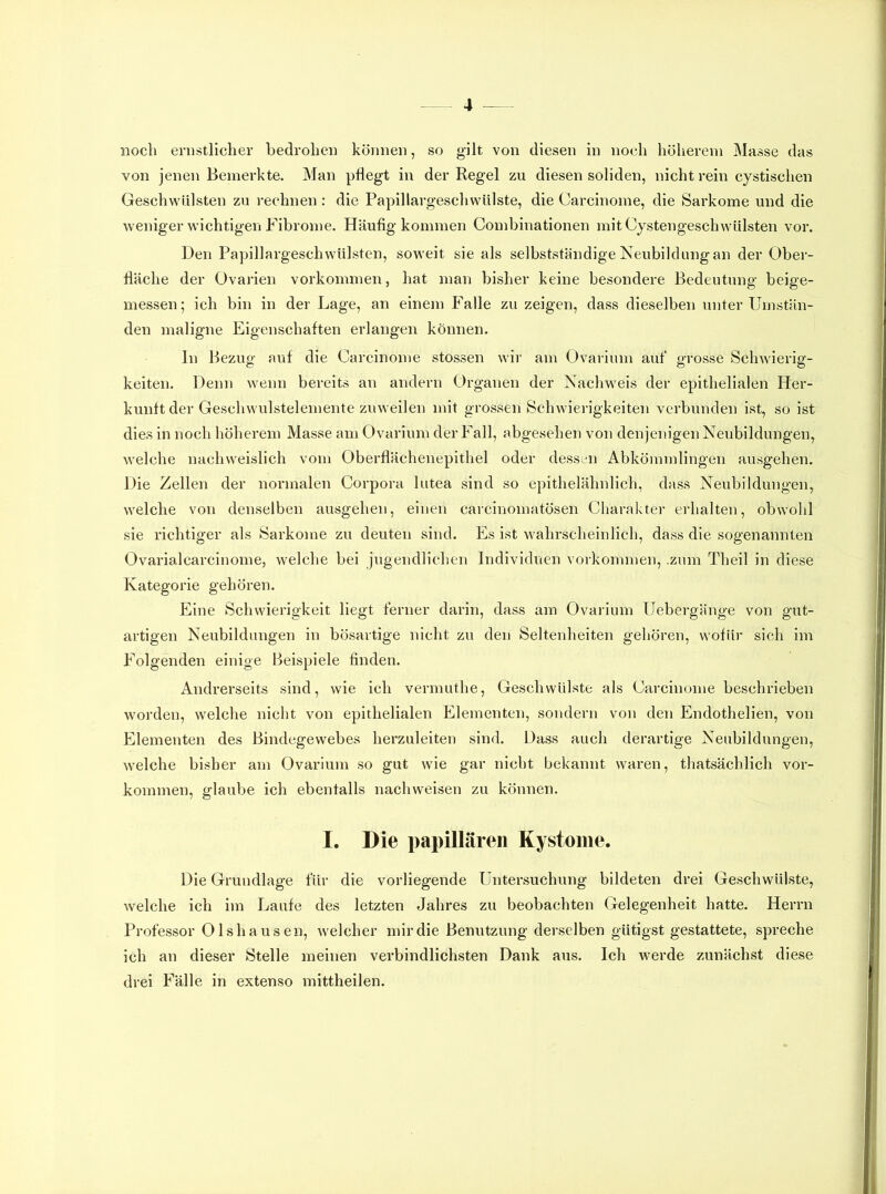 noch ernstlicher bedrohen können, so gilt von diesen in noch höherem Masse das von jenen Bemerkte. Man pflegt in der Regel zu diesen soliden, nicht rein cystischen Geschv^üilsten zu rechnen: die Papillargeschwülste, die Carcinome, die Sai'kome und die weniger wichtigen Fibrome. Häufig kommen Combinationen mit Cystengeschwülsten vor. Den Papillargeschwülsten, soweit sie als selbstständige Neubildnngan der Ober- fläche der Ovarien Vorkommen, hat man bisher keine besondere Bedeutung beige- messen ; ich bin in der Lage, an einem Falle zu zeigen, dass dieselben unter Umstän- den maligne Eigenschaften erlangen können. ln Bezug auf die Carcinome stossen wir am Ovarium auf* grosse Schwierig- keiten. Denn wenn bereits an andern Organen der Nachweis der epithelialen Her- kunft der Geschwulstelemente zuweilen mit grossen Schwierigkeiten verbunden ist, so ist dies in noch höherem Masse am Ovarium der Fall, abgesehen von denjenigen Neubildungen, welche nachweislich vom Oberflächenepithel oder dessen Abkömmlingen ausgehen. Die Zellen der normalen Corpora lutea sind so epithelähnlich, dass Neubildungen, welche von denselben ausgehen, einen carcinomatösen Charakter erhalten, obwohl sie richtiger als Sarkome zu deuten sind. Es ist wahrscheinlich, dass die sogenannten Ovarialcarcinome, welche bei jugendlichen Individuen Vorkommen, .zum Theil in diese Kategorie gehören. Eine Schwierigkeit liegt ferner darin, dass am Ovarium IJebergänge von gut- artigen Neubildungen in bösartige nicht zu den Seltenheiten gehören, wofür sich im Folgenden einige Beispiele finden. Andrerseits sind, wie ich vermuthe, Geschwülste als Carcinome beschrieben w'orden, welche nicht von epithelialen Elementen, sondern von den Endothelien, von Elementen des Bindegewebes herzuleiten sind. Dass auch derartige Neubildungen, welche bisher am Ovarium so gut wie gar nicht bekannt waren, thatsächlich Vor- kommen, glaube ich ebentalls nachweisen zu können. I. Die papillären Kystome. Die Grundlage für die vorliegende Untersuchung bildeten drei Geschwülste, welche ich im Laufe des letzten Jahres zu beobachten Gelegenheit hatte. Herrn Professor Olshausen, welcher mir die Benutzung derselben gütigst gestattete, spreche ich an dieser Stelle meinen verbindlichsten Dank aus. Ich werde zunächst diese drei F'älle in extenso mittheilen.