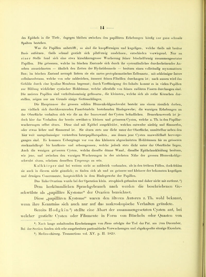 des Epithels in die Tiefe, dagegen bleiben zwischen den papillären Erhebungen häufig nur ganz schmale Spalten bestehen. Was die Papillen anbetrift’t, so sind die knopfförmigen und kugeligen, welche theils mit breiter Basis aufsitzen, theils schmal gestielt sich pilzförmig ausdehnen, entschieden vorwiegend. Nur an einer Stelle fand sich eine etwa kirschkerngrosse Wucherung feiner büschelförmig zusammengesetzter Papillen. Die grösseren, welche im frischen Zustande sich durch ihr cystenähnliches durchscheinendes An- sehen auszeichneten — ähnlich den Zotten der Hydatidenmole — besitzen einen vollständig myxomatösen Bau; im frischen Zustand zerzupft liefern sie ein zartes protoplasmatisches Zellennetz, mit schleimiger Inter- cellularsubstanz, welche von sehr zahlreichen, äusserst feinen Fibrillen durchzogen ist; nach aussen wird das Gebilde durch eine hyaline Membran begrenzt; durch Verflüssigung des Inhalts kommt es in vielen Papillen zur Bildung wirklicher cystischer Hohlräume, welche allenfalls von feinen radiären Fasern durchzogen sind. Die meisten Papillen sind verhältnissniässig gef assarm, die kleinsten, welche sich als rothe Körnchen dar- stellen, zeigen nur am Grunde einige Gefässschlingen. Die Hauptmasse der grossen soliden Blumenkohlgeschwulst besteht aus einem ziemlich derben, aus vielfach sich durchkreuzenden Faserbündeln bestehenden Bindegewebe; die warzigen Erhebungen an der Oberfläche verhalten sich wie die an der Innenwand der Cysten befindlichen. Bemerkenswerth ist je- doch hier das Verhalten der bereits erwähnten kleinen und grösseren Cysten, welche z. Th. in den Papillar- wucherungen selbst sitzen. Diese sind mit Epithel ausgekleidet, welches entweder niedrig und flimmerlos, oder etwas höher und flimmernd ist. Sie sitzen stets nur dicht unter der Oberfläche, unmittelbar neben den hier weit unregelmässiger verästelten Interpapillarspalten, aus denen jene Cysten unzweifelhaft heiworge- gangen sind. Es kommen Uebergänge vor von den kleinsten abgeschnürten Hohlräumen bis zu grösseren Stecknadelkopf- bis hanfkorn- und erbsengrossen, welche jedoch stets dicht unter der Oberfläche liegen. Auch die wenigen grösseren Cysten, welche dieselbe dünne Wand, dieselbe Epithelauskleidung besitzen, wie jene, und zwischen den warzigen Wucherungen in der nächsten Nähe der grossen Blumenkohlge- schwulst sitzen, scheinen desselben Ursprungs zu sein. Kalk kör per sind bei weitem nicht so zahlreich vorhanden, als in den frühem Fällen, doch fehlen sie auch in diesem nicht gänzlich; es finden sich ab und zu grössere und kleinere der bekannten kugeligen und drüsigen Concremente, hauptsächlich in dem Bindegewebe der Papillen. Das linke Ovarium wurde bei der Operation klein, atrophisch gefunden und daher nicht mit entfernt.') Dem herkömmliclieii Sprachgebrauch nach werden die beschriebenen Ge- schwülste als „papilläre Kystome“ der Ovarien bezeichnet. Diese „papillären Kystome“ waren den älteren Autoi’en z. Th. wohl bekannt, wenn ihre Kenntniss sich auch nur auf das makroskopische Verhalten gründete. Bereits Hodgkin-) stellte eine Abart der zusammengesetzten Cysten auf, bei welcher gestielte Cysten oder Filamente in Form von Büscheln oder Quasten von Nach lange anhaltenden Erscheinungen von Jleus erfolgte der Tod der Pat. am titen December. Bei der Section fanden sich sehr ausgebreitete paritonitische Verwachsungen und abgekapselte eiterige Exsudate. •) Medico-chirurg. Transactions vol. XV. p. II. 1829.