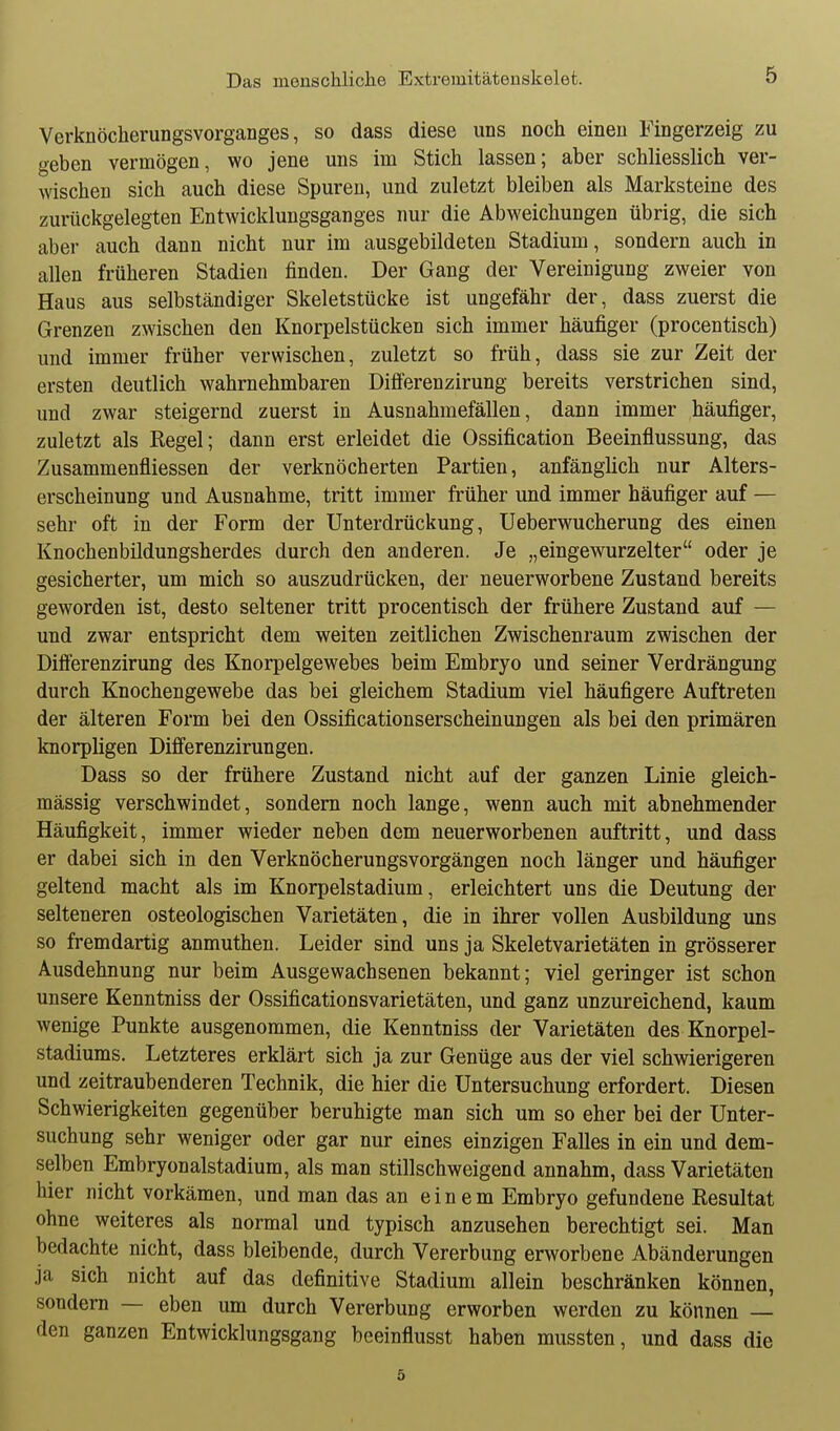 Verknöcherungsvorganges, so dass diese uns noch einen Fingerzeig zu geben vermögen, wo jene uns im Stich lassen; aber schliesslich ver- wischen sich auch diese Spuren, und zuletzt bleiben als Marksteine des zurückgelegten Entwicklungsganges nur die Abweichungen übrig, die sich aber auch dann nicht nur im ausgebildeten Stadium, sondern auch in allen früheren Stadien finden. Der Gang der Vereinigung zweier von Haus aus selbständiger Skeletstücke ist ungefähr der, dass zuerst die Grenzen zwischen den Knorpelstücken sich immer häufiger (procentisch) und immer früher verwischen, zuletzt so früh, dass sie zur Zeit der ersten deutlich wahrnehmbaren Diflerenzirung bereits verstrichen sind, und zwar steigernd zuerst in Ausnahmefällen, dann immer häufiger, zuletzt als Kegel; dann erst erleidet die Ossification Beeinflussung, das Zusammenfliessen der verknöcherten Partien, anfänglich nur Alters- erscheinung und Ausnahme, tritt immer früher und immer häufiger auf — sehr oft in der Form der Unterdrückung, Ueberwucherung des einen Knochenbildungsherdes durch den anderen. Je „eingewurzelter oder je gesicherter, um mich so auszudrücken, der neuerworbene Zustand bereits geworden ist, desto seltener tritt procentisch der frühere Zustand auf — und zwar entspricht dem weiten zeitlichen Zwischenraum zwischen der Differenzirung des Knorpelgewebes beim Embryo und seiner Verdrängung durch Knochengewebe das bei gleichem Stadium viel häufigere Auftreten der älteren Form bei den Ossificationserscheinungen als bei den primären knorpligen Difierenzirungen. Dass so der frühere Zustand nicht auf der ganzen Linie gleich- mässig verschwindet, sondern noch lange, wenn auch mit abnehmender Häufigkeit, immer wieder neben dem neuerworbenen auftritt, und dass er dabei sich in den Verknöcherungsvorgängen noch länger und häufiger geltend macht als im Knorpelstadium, erleichtert uns die Deutung der selteneren osteologischen Varietäten, die in ihrer vollen Ausbildung uns so fremdartig anmuthen. Leider sind uns ja Skeletvarietäten in grösserer Ausdehnung nur beim Ausgewachsenen bekannt; viel geringer ist schon unsere Kenntniss der Ossificationsvarietäten, und ganz unzureichend, kaum wenige Punkte ausgenommen, die Kenntniss der Varietäten des Knorpel- stadiums. Letzteres erklärt sich ja zur Genüge aus der viel schwierigeren und zeitraubenderen Technik, die hier die Untersuchung erfordert. Diesen Schwierigkeiten gegenüber beruhigte man sich um so eher bei der Unter- suchung sehr weniger oder gar nur eines einzigen Falles in ein und dem- selben Embryonalstadium, als man stillschweigend annahm, dass Varietäten hier nicht vorkämen, und man das an einem Embryo gefundene Resultat ohne weiteres als normal und typisch anzusehen berechtigt sei. Man bedachte nicht, dass bleibende, durch Vererbung erworbene Abänderungen ja sich nicht auf das definitive Stadium allein beschränken können, sondern — eben um durch Vererbung erworben werden zu können — den ganzen Entwicklungsgang beeinflusst haben mussten, und dass die 5