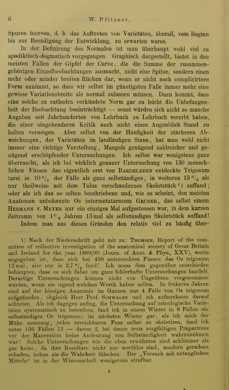 Spuren hiervou, d. h. das Auftreten von Varietäten, überall, vom Beginn bis zur Beendigung der Entwicklung, zu erwarten waren. In der Definirung des Normalen ist man überhaupt wohl viel zu apodiktisch-dogmatisch vorgegangen. Graphisch dargestellt, bietet in den meisten Fällen der Gipfel der Curve, die die Summe der zusammen- gehörigen Einzelbeobachtungen ausmacht, nicht eine Spitze, sondern einen mehr oder minder breiten Rücken dar, wenn er nicht noch complicirtere Form annimmt, so dass wir selbst im günstigsten Falle immer mehr eine gewisse Variationsbreite als normal zulassen müssen. Dazu kommt, dass eine solche ex cathedra verkündete Norm gar zu leicht die Unbefangen- heit der Beobachtung beeinträchtigt — sonst würden sich nicht so manche Angaben seit Jahrhunderten von Lehrbuch zu Lehrbuch vererbt haben, die einer eingehenderen Kritik auch nicht einen Augenblick Stand zu halten vermögen. Aber selbst von der Häufigkeit der stärkeren Ab- weichungen, der Varietäten im landläufigen Sinne, hat man wohl nicht immer eine richtige Vorstellung, Mangels genügend zahlreicher und ge- nügend erschöpfender Untersuchungen. Ich selbst war wenigstens ganz überrascht, als ich bei wirklich genauer Untersuchung von 136 mensch- lichen Füssen das eigentlich erst von Baedeleben entdeckte Trigonum tarsi in 10/,, der Fälle als ganz selbständiges, in weiteren l^^U als nur theilweise mit dem Talus verschmolzenes Skeletstück ^) auffand; oder als ich das so selten beschriebene und, wie es scheint, den meisten Anatomen unbekannte Os intermetatarseum Gruber, das selbst einem Hermann v. Meyer nur ein einziges Mal aufgestossen war, in dem kurzen Zeitraum von V\ Jahren 13mal als selbständiges Skeletstück auffand! Indem man aus diesen Gründen den relativ viel zu häufig über- 1) Nach der Niederschrift geht mir zu: Thomsen, Report of the com- mittee of coUective investigation of the anatomical society of Great Britain and Ireland for the year 1889/90 (Journ. of Anat. & Phys., XXV), worin angegeben ist, dass sich bei 438 untersuchten Füssen das Os trigonum 12mal, also nur in 2,7 /^j fand! Ich muss dem gegenüber entschieden behaupten, dass es sich dabei um ganz fehlerhafte Untersuchungen handelt. Derai-tige Untersuchungen können nicht von Ungeübten vorgenommen werden, wenn sie irgend welchen Werth haben sollen. In früheren Jahren sind auf der hiesigen Anatomie im Ganzen nur 4 Fälle von Os trigonum aufgefunden, obgleich Herr Prof. Schwalbe und ich aufmerksam darauf achteten. Als ich dagegen anfing, die Untersuchung auf osteologische Varie- täten systematisch zu betreiben, fand ich in einem Winter in 8 Fällen ein selbständiges Os trigonum; im nächsten Winter gar, als ich mich der Mühe unterzog, jeden erreichbaren Fuss selbst zu skeletiren, fand ich unter 136 Fällen 13 — davon 2, bei denen trotz sorgfältigen Präparirens vor der Maceration keine Andeutung von Selbständigkeit wahrzunehmen war! Solche Untersuchungen wie die oben erwähnten sind schlimmer als gar keine, da ihre Resultate nicht nur werthlos sind, sondern geradezu schaden, indem sie die Wahrheit fälschen. Der „Versuch mit untauglichen Mitteln ist in der Wissenschaft wenigstens strafbar. 6