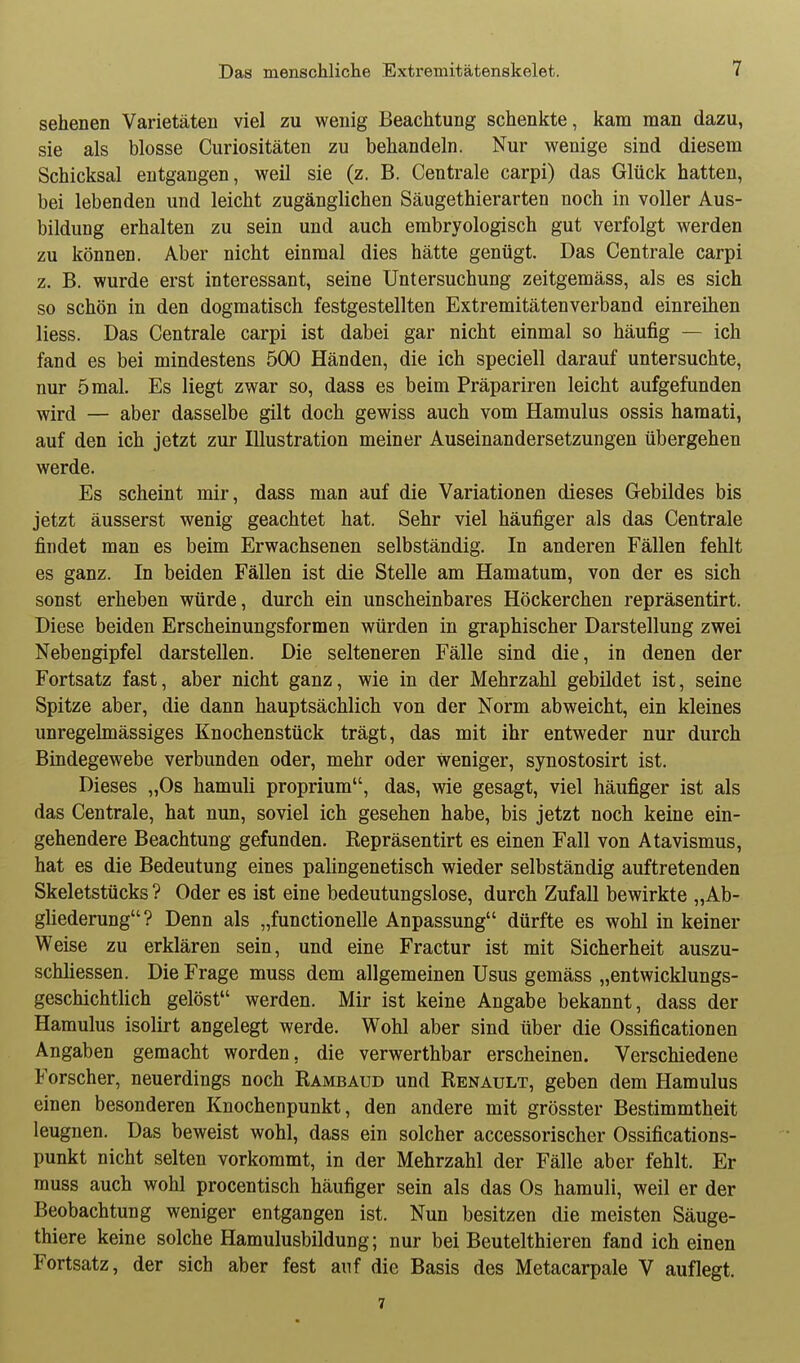 sehenen Varietäten viel zu wenig Beachtung schenkte, kam man dazu, sie als blosse Curiositäten zu behandeln. Nur wenige sind diesem Schicksal entgangen, weil sie (z. B. Centrale carpi) das Glück hatten, bei lebenden und leicht zugänglichen Säugethierarten noch in voller Aus- bildung erhalten zu sein und auch embryologisch gut verfolgt werden zu können. Aber nicht einmal dies hätte genügt. Das Centrale carpi z. B. wurde erst interessant, seine Untersuchung zeitgemäss, als es sich so schön in den dogmatisch festgestellten Extremitätenverband einreihen Hess. Das Centrale carpi ist dabei gar nicht einmal so häufig — ich fand es bei mindestens 500 Händen, die ich speciell darauf untersuchte, nur 5 mal. Es liegt zwar so, dass es beim Präpariren leicht aufgefunden wird — aber dasselbe gilt doch gewiss auch vom Hamulus ossis haraati, auf den ich jetzt zur Illustration meiner Auseinandersetzungen übergehen werde. Es scheint mir, dass man auf die Variationen dieses Gebildes bis jetzt äusserst wenig geachtet hat. Sehr viel häufiger als das Centrale findet man es beim Erwachsenen selbständig. In anderen Fällen fehlt es ganz. In beiden Fällen ist die Stelle am Hamatum, von der es sich sonst erheben würde, durch ein unscheinbares Höckerchen repräsentirt. Diese beiden Erscheinungsformen würden in graphischer Darstellung zwei Nebengipfel darstellen. Die selteneren Fälle sind die, in denen der Fortsatz fast, aber nicht ganz, wie in der Mehrzahl gebildet ist, seine Spitze aber, die dann hauptsächlich von der Norm abweicht, ein kleines unregelmässiges Knochenstück trägt, das mit ihr entweder nur durch Bindegewebe verbunden oder, mehr oder weniger, synostosirt ist. Dieses „Os hamuli proprium, das, wie gesagt, viel häufiger ist als das Centrale, hat nun, soviel ich gesehen habe, bis jetzt noch keine ein- gehendere Beachtung gefunden. Repräsentirt es einen Fall von Atavismus, hat es die Bedeutung eines palingenetisch wieder selbständig auftretenden Skeletstücks ? Oder es ist eine bedeutungslose, durch Zufall bewirkte „Ab- gliederung? Denn als „functionelle Anpassung dürfte es wohl in keiner Weise zu erklären sein, und eine Fractur ist mit Sicherheit auszu- schliessen. Die Frage muss dem allgemeinen Usus gemäss „entwicklungs- geschichtlich gelöst werden. Mir ist keine Angabe bekannt, dass der Hamulus isolirt angelegt werde. Wohl aber sind über die Ossificationen Angaben gemacht worden, die verwerthbar erscheinen. Verschiedene Forscher, neuerdings noch Rambaud und Renault, geben dem Hamulus einen besonderen Knochenpunkt, den andere mit grösster Bestimmtheit leugnen. Das beweist wohl, dass ein solcher accessorischer Ossifications- punkt nicht selten vorkommt, in der Mehrzahl der Fälle aber fehlt. Er muss auch wohl procentisch häufiger sein als das Os hamuli, weil er der Beobachtung weniger entgangen ist. Nun besitzen die meisten Säuge- thiere keine solche Hamulusbildung; nur bei Beutelthieren fand ich einen Fortsatz, der sich aber fest auf die Basis des Metacarpale V auflegt. 7