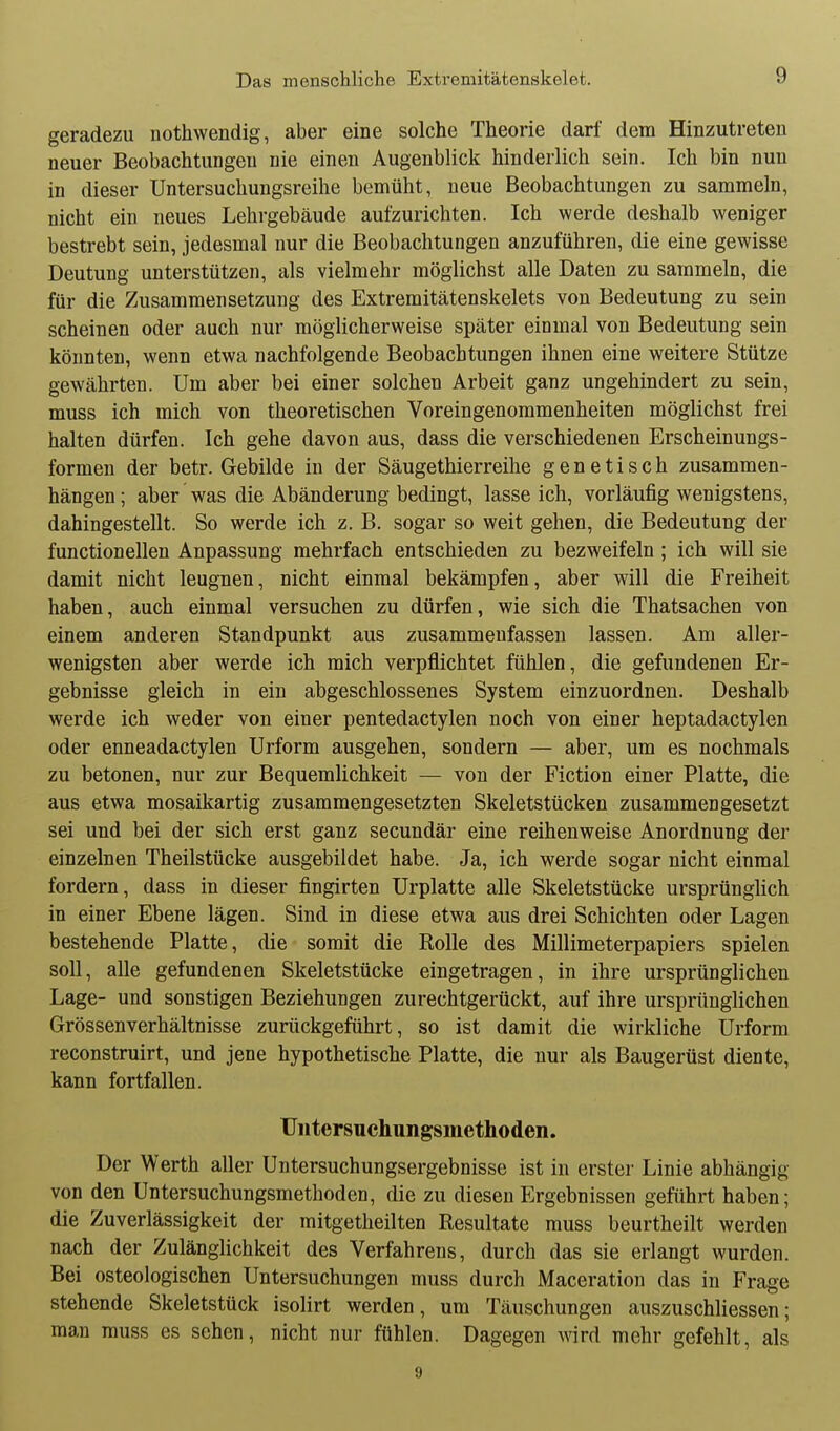 geradezu nothwendig, aber eine solche Theorie darf dem Hinzutreten neuer Beobachtungen nie einen Augenblick hinderlich sein. Ich bin nun in dieser Untersuchungsreihe bemüht, neue Beobachtungen zu sammeln, nicht ein neues Lehrgebäude aufzurichten. Ich werde deshalb weniger bestrebt sein, jedesmal nur die Beobachtungen anzuführen, die eine gewisse Deutung unterstützen, als vielmehr möglichst alle Daten zu sammeln, die für die Zusammensetzung des Extremitätenskelets von Bedeutung zu sein scheinen oder auch nur möglicherweise später einmal von Bedeutung sein könnten, wenn etwa nachfolgende Beobachtungen ihnen eine weitere Stütze gewährten. Um aber bei einer solchen Arbeit ganz ungehindert zu sein, muss ich mich von theoretischen Voreingenommenheiten möglichst frei halten dürfen. Ich gehe davon aus, dass die verschiedenen Erscheinungs- formen der betr. Gebilde in der Säugethierreihe genetisch zusammen- hängen ; aber was die Abänderung bedingt, lasse ich, vorläufig wenigstens, dahingestellt. So werde ich z. B. sogar so weit gehen, die Bedeutung der functionellen Anpassung mehrfach entschieden zu bezweifeln ; ich will sie damit nicht leugnen, nicht einmal bekämpfen, aber will die Freiheit haben, auch einmal versuchen zu dürfen, wie sich die Thatsachen von einem anderen Standpunkt aus zusammenfassen lassen. Am aller- wenigsten aber werde ich mich verpflichtet fühlen, die gefundenen Er- gebnisse gleich in ein abgeschlossenes System einzuordnen. Deshalb werde ich weder von einer pentedactylen noch von einer heptadactylen oder enneadactylen Urform ausgehen, sondern — aber, um es nochmals zu betonen, nur zur Bequemlichkeit — von der Fiction einer Platte, die aus etwa mosaikartig zusammengesetzten Skeletstücken zusammengesetzt sei und bei der sich erst ganz secundär eine reihenweise Anordnung der einzelnen Theilstücke ausgebildet habe. Ja, ich werde sogar nicht einmal fordern, dass in dieser fingirten Urplatte alle Skeletstücke ursprünglich in einer Ebene lägen. Sind in diese etwa aus drei Schichten oder Lagen bestehende Platte, die somit die Rolle des Millimeterpapiers spielen soll, alle gefundenen Skeletstücke eingetragen, in ihre ursprünglichen Lage- und sonstigen Beziehungen zurechtgerückt, auf ihre ursprünglichen Grössenverhältnisse zurückgeführt, so ist damit die wirkliche Urform reconstruirt, und jene hypothetische Platte, die nur als Baugerüst diente, kann fortfallen. Uiitersuchungsmethoden. Der Werth aller Untersuchungsergebnisse ist in erster Linie abhängig von den Untersuchungsmethoden, die zu diesen Ergebnissen geführt haben; die Zuverlässigkeit der mitgetheilten Resultate muss beurtheilt werden nach der Zulänglichkeit des Verfahrens, durch das sie erlangt wurden. Bei osteologischen Untersuchungen muss durch Maceration das in Frage stehende Skeletstück isolirt werden, um Täuschungen auszuschliessen; man muss es sehen, nicht nur fühlen. Dagegen wird mehr gefehlt, als 9