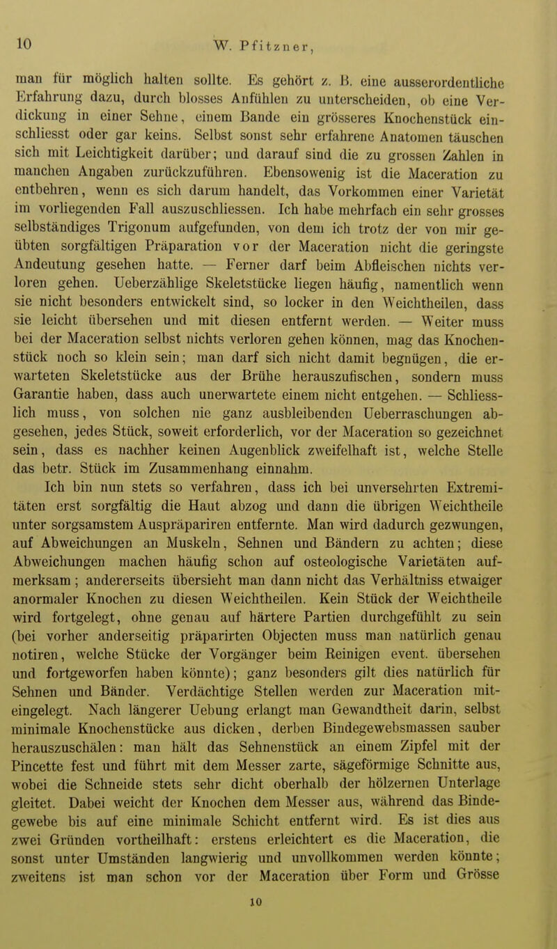 man für möglich halten sollte. Es gehört z. H. eine ausserordentliche Erfahrung dazu, durch blosses Anfühlen zu unterscheiden, ob eine Ver- dickung in einer Sehne, einem Bande ein grösseres Knochenstück ein- schliesst oder gar keins. Selbst sonst sehr erfahrene Anatomen täuschen sich mit Leichtigkeit darüber; und darauf sind die zu grossen Zahlen in manchen Angaben zurückzuführen. Ebensowenig ist die Maceration zu entbehren, wenn es sich darum handelt, das Vorkommen einer Varietät im vorliegenden Fall auszuschliessen. Ich habe mehrfach ein sehr grosses selbständiges Trigonum aufgefunden, von dem ich trotz der von mir ge- übten sorgfältigen Präparation vor der Maceration nicht die geringste Andeutung gesehen hatte. — Ferner darf beim Abfleischen nichts ver- loren gehen. Ueberzählige Skeletstücke liegen häufig, namentlich wenn sie nicht besonders entwickelt sind, so locker in den Weichtheilen, dass sie leicht übersehen und mit diesen entfernt werden. — Weiter muss bei der Maceration selbst nichts verloren gehen können, mag das Knochen- stück noch so klein sein; man darf sich nicht damit begnügen, die er- warteten Skeletstücke aus der Brühe herauszufischen, sondern muss Garantie haben, dass auch unerwartete einem nicht entgehen. — Schliess- lich muss, von solchen nie ganz ausbleibenden Ueberraschungen ab- gesehen, jedes Stück, soweit erforderlich, vor der Maceration so gezeichnet sein, dass es nachher keinen Augenblick zweifelhaft ist, welche Stelle das betr. Stück im Zusammenhang einnahm. Ich bin nun stets so verfahren, dass ich bei unversehrten Extremi- täten erst sorgfältig die Haut abzog und dann die übrigen \A'eichtheile unter sorgsamstem Auspräpariren entfernte. Man wird dadurch gezwungen, auf Abweichungen an Muskeln, Sehnen und Bändern zu achten; diese Abweichungen raachen häufig schon auf osteologische Varietäten auf- merksam ; andererseits übersieht man dann nicht das Verhältniss etwaiger anormaler Knochen zu diesen Weichtheilen. Kein Stück der Weichtheile wird fortgelegt, ohne genau auf härtere Partien durchgefühlt zu sein (bei vorher anderseitig präparirten Objecten muss man natürlich genau notiren, welche Stücke der Vorgänger beim Reinigen event. übersehen und fortgeworfen haben könnte); ganz besonders gilt dies natürlich für Sehnen und Bänder. Verdächtige Stellen werden zur Maceration mit- eingelegt. Nach längerer Uebung erlangt man Gewandtheit darin, selbst minimale Knochenstücke aus dicken, derben Bindegewebsmassen sauber herauszuschälen: man hält das Sehnenstück an einem Zipfel mit der Pincette fest und führt mit dem Messer zarte, sägeförmige Schnitte aus, wobei die Schneide stets sehr dicht oberhalb der hölzernen Unterlage gleitet. Dabei weicht der Knochen dem Messer aus, während das Binde- gewebe bis auf eine minimale Schicht entfernt wird. Es ist dies aus zwei Gründen vortheilhaft: erstens erleichtert es die Maceration, die sonst unter Umständen langwierig und unvollkommen werden könnte; zweitens ist man schon vor der Maceration über Form und Grösse 10