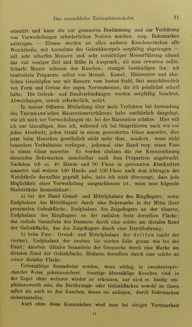 orientirt und kann die zur genaueren Bestimmung und zur Verhütung von Verwechslungen erforderlichen Notizen machen, resp. Bohrmarken anbringen. — Ebenso werden an allen anderen Knochenstücken alle Weichtheile, mit Ausnahme des Gelenkknorpels sorgfältig abgetragen — mit sehr scharfen Messern und sehr vorsichtiger Messerführung nimmt das viel weniger Zeit und Mühe in Anspruch, als man erwarten sollte. Scharfe Messer schonen den Knochen, stumpfe beschädigen ihn; ich bearbeitete Präparate selbst von Mensch, Kamel, Rhinoceros und ähn- lichen Geschöpfen nur mit Messern vom besten Stahl, fast ausschliesslich von Form und Grösse der sogen. Nervenmesser, die ich peinlichst scharf halte. Die Gelenk- und Bandverbindungen werden sorgfältig beachtet, Abweichungen, soweit erforderlich, notirt. In meiner früheren Mittheilung über mein Verfahren bei Anwendung des TEiCHMANN'schen Macerationsverfahrens habe ausführlich dargelegt, wie ich mich vor Verwechslungen etc. bei der Maceration schütze. Hier will ich nur hinzufügen, dass ich, während ich bei Säugethieren nach wie vor jeden Abschnitt, jeden Strahl in einem gesonderten Glase macerire, dies jetzt beim Menschen gewöhnlich nicht mehr thue, sondern, wenn nicht besondere Verhältnisse vorliegen, jedesmal eine Hand resp. einen Fuss in einem Glase macerire. Es werden alsdann die zur Kennzeichnung dienenden Bohrmarken unmittelbar nach dem Präpariren angebracht. Nachdem ich ca. 40 Hände und 50 Füsse in getrennten Abschnitten macerirt und weitere 160 Hände und 130 Füsse nach dem Abtragen der Weichtheile daraufhin geprüft habe, habe ich mich überzeugt, dass jede Möglichkeit einer Verwechslung ausgeschlossen ist, wenn man folgende Skeletstücke kennzeichnet: a) bei der Hand Grund- und Mittelphalanx des Ringfingers, sowie Endphalanx des Mittelfingers durch eine Bohrmarke in der Mitte ihrer proximalen Gelenkfläche, Endphalanx des Zeigefingers an der ulnaren, Endphalanx des Ringfingers an der radialen Seite derselben Fläche; das radiale Sesambein des Daumens durch eine solche am distalen Rand der Gelenkfläche, das des Zeigefingers durch eine Durchbohrung; b) beim Fuss: Grund- und Mittelphalanx der dritten (nicht der vierten), Endphalanx der zweiten bis vierten Zehe genau wie bei der Hand; daneben tibiales Sesambein der Grosszehe durch eine Marke am distalen Rand der Gelenkfläche, fibulares derselben durch eine solche an seiner distalen Fläche. üeberzähUge Sesambeine werden, wenn nöthig, in zweckentspre- chender Weise gekennzeichnet. Sonstige überzählige Knochen sind in der Regel ohne weiteres wieder zu erkennen, nur wird es häufig em- pfehlenswerth sein, die Berührungs- oder Gelenkflächen sowohl an ihnen selbst als auch an den Knochen, denen sie anliegen, durch Bohrmarken sicherzustellen. Auch ohne diese Kennzeichen wird man bei einiger Vertrautheit