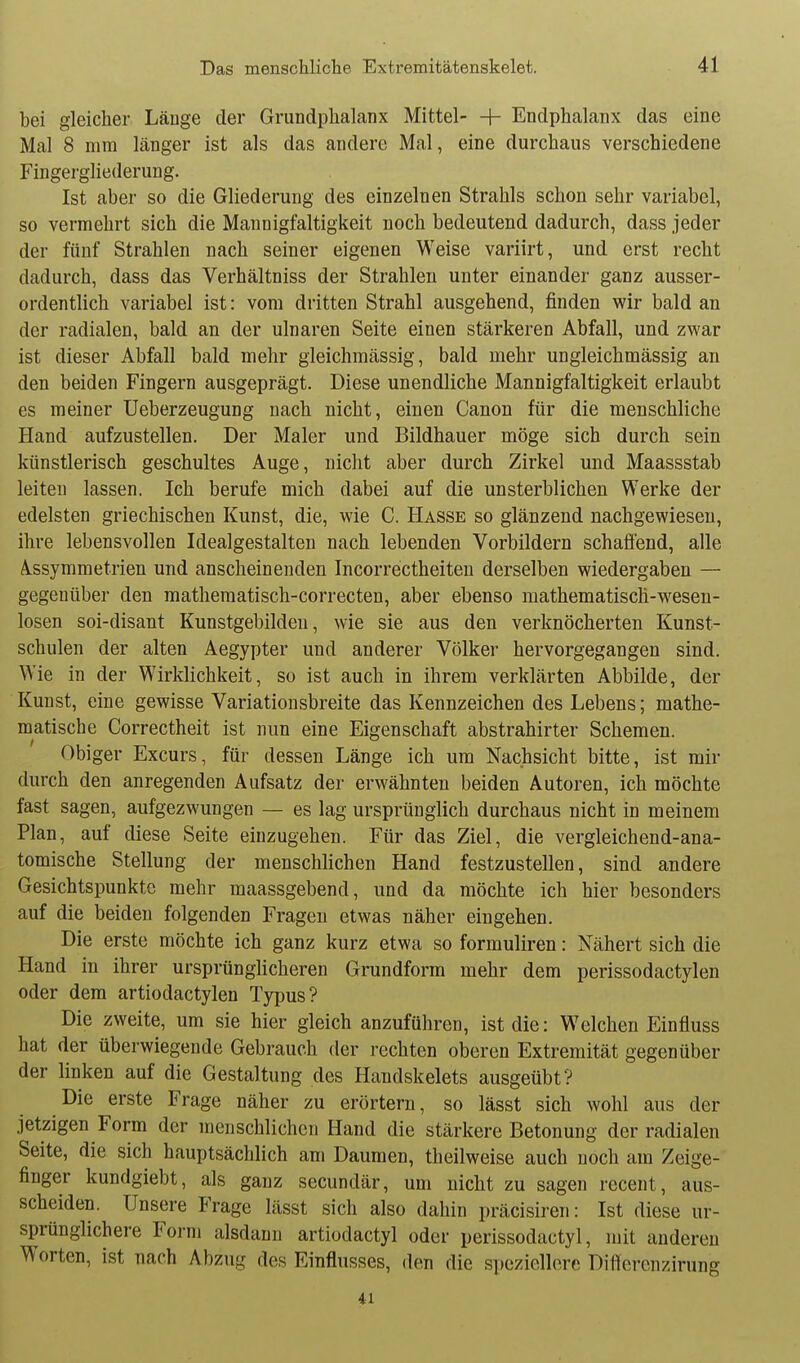 bei gleicher Länge der Grundphalanx Mittel- + Endphalanx das eine Mal 8 mm länger ist als das andere Mal, eine durchaus verschiedene Fingergliederung. Ist aber so die Gliederung des einzelnen Strahls schon sehr variabel, so vermehrt sich die Mannigfaltigkeit noch bedeutend dadurch, dass jeder der fünf Strahlen nach seiner eigenen Weise variirt, und erst recht dadurch, dass das Verhältniss der Strahlen unter einander ganz ausser- ordentlich variabel ist: vom dritten Strahl ausgehend, finden wir bald an der radialen, bald an der ulnaren Seite einen stärkeren Abfall, und zwar ist dieser Abfall bald mehr gleichmässig, bald mehr ungleichmässig an den beiden Fingern ausgeprägt. Diese unendliche Mannigfaltigkeit erlaubt es meiner Ueberzeugung nach nicht, einen Canon für die menschliche Hand aufzustellen. Der Maler und Bildhauer möge sich durch sein künstlerisch geschultes Auge, nicht aber durch Zirkel und Maassstab leiten lassen. Ich berufe mich dabei auf die unsterblichen Werke der edelsten griechischen Kunst, die, wie C. Hasse so glänzend nachgewiesen, ihre lebensvollen Idealgestalten nach lebenden Vorbildern schaffend, alle A.ssymmetrien und anscheinenden Incorrectheiteu derselben wiedergaben — gegenüber den matheraatisch-correcten, aber ebenso raathematisch-wesen- losen soi-disant Kunstgebilden, wie sie aus den verknöcherten Kunst- schulen der alten Aegypter und anderer Völker hervorgegangen sind. Wie in der Wirklichkeit, so ist auch in ihrem verklärten Abbilde, der Kunst, eine gewisse Variationsbreite das Kennzeichen des Lebens; mathe- matische Correctheit ist nun eine Eigenschaft abstrahirter Schemen. Obiger Excurs, für dessen Länge ich um Nachsicht bitte, ist mir durch den anregenden Aufsatz der erwähnten beiden Autoren, ich möchte fast sagen, aufgezwungen — es lag ursprünglich durchaus nicht in meinem Plan, auf diese Seite einzugehen. Für das Ziel, die vergleichend-ana- tomische Stellung der menschlichen Hand festzustellen, sind andere Gesichtspunkte mehr maassgebend, und da möchte ich hier besonders auf die beiden folgenden Fragen etwas näher eingehen. Die erste möchte ich ganz kurz etwa so formuliren: Nähert sich die Hand in ihrer ursprünglicheren Grundform mehr dem perissodactylen oder dem artiodactylen Typus? Die zweite, um sie hier gleich anzuführen, ist die: Welchen Einfluss hat der überwiegende Gebrauch der rechten oberen Extremität gegenüber der linken auf die Gestaltung des Handskelets ausgeübt? Die erste Frage näher zu erörtern, so lässt sich wohl aus der jetzigen Form der menschlichen Hand die stärkere Betonung der radialen Seite, die sich hauptsächlich am Daumen, theilweise auch noch am Zeige- finger kundgiebt, als ganz secundär, um nicht zu sagen recent, aus- scheiden. Unsere Frage lässt sich also dahin präcisiren: Ist diese ur- sprünglichere Form alsdann artiodactyl oder perissodactyl, mit anderen Worten, ist nach Abzug des Einflusses, den die speziellere Differcnzirung 41
