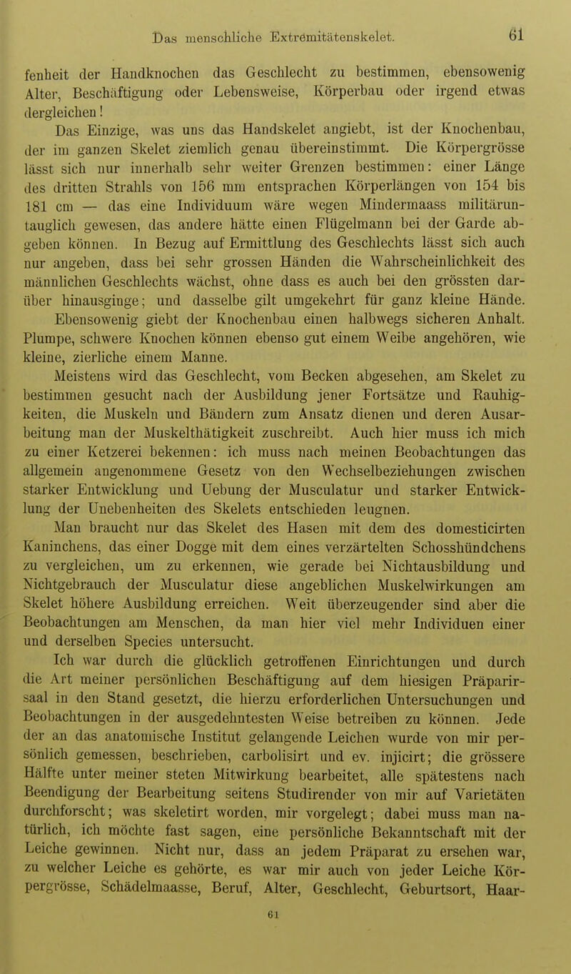 fenheit der Handknochen das Geschlecht zu bestimmen, ebensowenig Alter, Beschäftigung oder Lebensweise, Körperbau oder irgend etwas dergleichen! Das Einzige, was uns das Handskelet angiebt, ist der Knochenbau, der im ganzen Skelet ziemlich genau übereinstimmt. Die Körpergrösse lässt sich nur innerhalb sehr weiter Grenzen bestimmen: einer Länge des dritten Strahls von 156 mm entsprachen Körperlängen von 154 bis 181 cm — das eine Individuum wäre wegen Mindermaass militärun- tauglich gewesen, das andere hätte einen Flügelmann bei der Garde ab- geben können. In Bezug auf Ermittlung des Geschlechts lässt sich auch nur angeben, dass bei sehr grossen Händen die Wahrscheinlichkeit des männlichen Geschlechts wächst, ohne dass es auch bei den grössten dar- über hinausginge; und dasselbe gilt umgekehrt für ganz kleine Hände. Ebensowenig giebt der Ivnochenbau einen halbwegs sicheren Anhalt. Plumpe, schwere Knochen können ebenso gut einem Weibe angehören, wie kleine, zierliche einem Manne. Meistens wird das Geschlecht, vom Becken abgesehen, am Skelet zu bestimmen gesucht nach der Ausbildung jener Fortsätze und Rauhig- keiten, die Muskeln und Bändern zum Ansatz dienen und deren Ausar- beitung man der Muskelthätigkeit zuschreibt. Auch hier muss ich mich zu einer Ketzerei bekennen: ich muss nach meinen Beobachtungen das allgemein angenommene Gesetz von den Wechselbeziehungen zwischen starker Entwicklung und Uebung der Musculatur und starker Entwick- lung der Unebenheiten des Skelets entschieden leugnen. Man braucht nur das Skelet des Hasen mit dem des domesticirten Kaninchens, das einer Dogge mit dem eines verzärtelten Schosshündchens zu vergleichen, um zu erkennen, wie gerade bei Nichtausbildung und Nichtgebrauch der Musculatur diese angeblichen Muskelwirkungen am Skelet höhere Ausbildung erreichen. Weit überzeugender sind aber die Beobachtungen am Menschen, da man hier viel mehr Individuen einer und derselben Speeles untersucht. Ich war durch die glücklich getrotfenen Einrichtungen und durch die Art meiner persönlichen Beschäftigung auf dem hiesigen Präparir- saal in den Stand gesetzt, die hierzu erforderlichen Untersuchungen und Beobachtungen in der ausgedehntesten Weise betreiben zu können. Jede der an das anatomische Institut gelangende Leichen wurde von mir per- sönlich gemessen, beschrieben, carbolisirt und ev. injicirt; die grössere Hälfte unter meiner steten Mitwirkung bearbeitet, alle spätestens nach Beendigung der Bearbeitung seitens Studirender von mir auf Varietäten durchforscht; was skeletirt worden, mir vorgelegt; dabei muss man na- türlich, ich möchte fast sagen, eine persönliche Bekanntschaft mit der Leiche gewinnen. Nicht nur, dass an jedem Präparat zu ersehen war, zu welcher Leiche es gehörte, es war mir auch von jeder Leiche Kör- pergrösse, Schädelmaasse, Beruf, Alter, Geschlecht, Geburtsort, Haar- 61