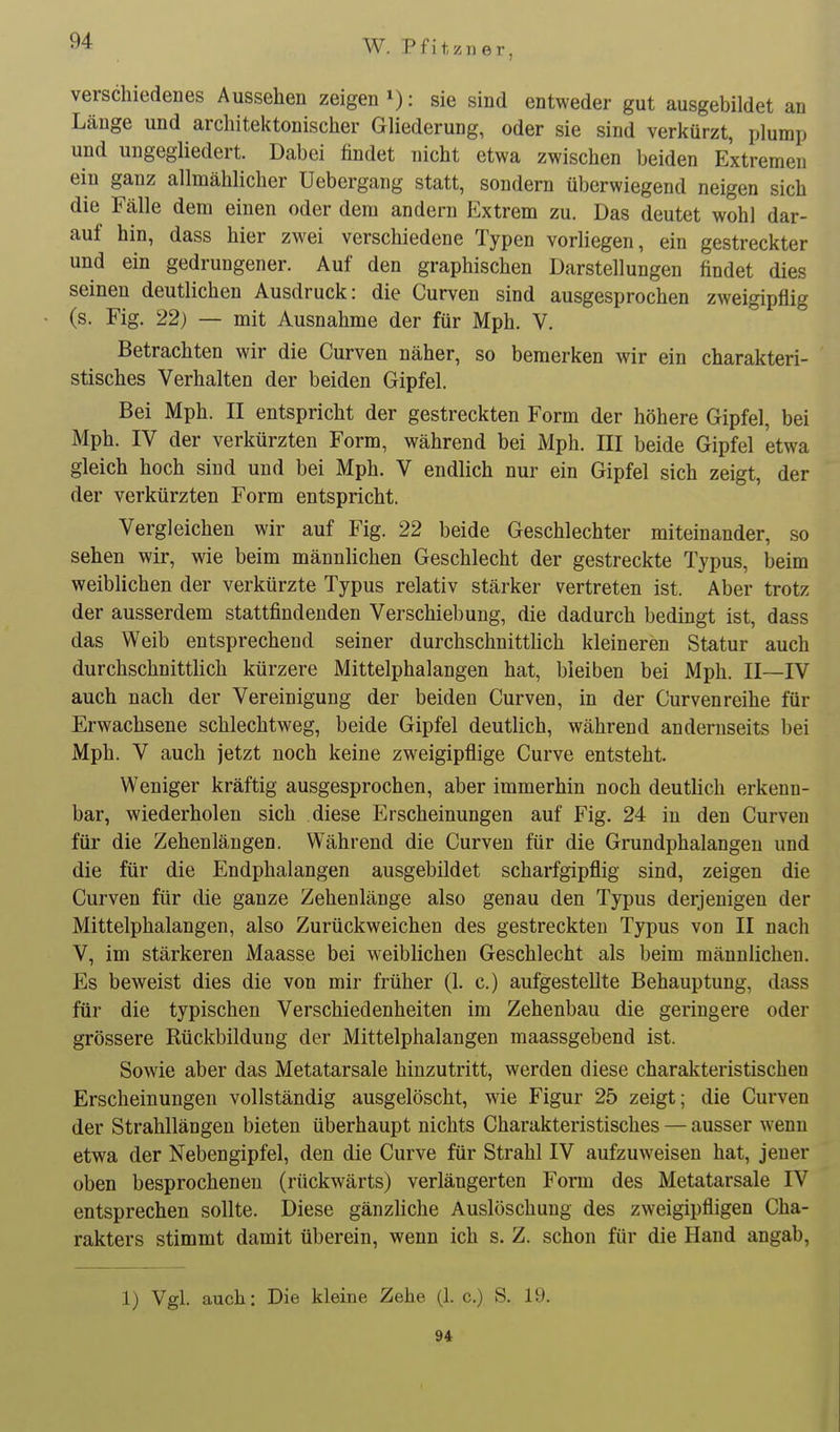 verschiedenes Aussehen zeigen ^): sie sind entweder gut ausgebildet an Länge und architektonischer Gliederung, oder sie sind verkürzt, plump und ungegliedert. Dabei findet nicht etwa zwischen beiden Extremen ein ganz allmählicher Uebergang statt, sondern überwiegend neigen sich die Fälle dem einen oder dem andern Extrem zu. Das deutet wohl dar- auf hin, dass hier zwei verschiedene Typen vorliegen, ein gestreckter und ein gedrungener. Auf den graphischen Darstellungen findet dies seinen deutlichen Ausdruck: die Curven sind ausgesprochen zweigipflig (s. Fig. 22) — mit Ausnahme der für Mph. V. Betrachten wir die Curven näher, so bemerken wir ein charakteri- stisches Verhalten der beiden Gipfel. Bei Mph. II entspricht der gestreckten Form der höhere Gipfel, bei Mph. IV der verkürzten Form, während bei Mph. III beide Gipfel etwa gleich hoch sind und bei Mph. V endlich nur ein Gipfel sich zeigt, der der verkürzten Form entspricht. Vergleichen wir auf Fig. 22 beide Geschlechter miteinander, so sehen wir, wie beim männhchen Geschlecht der gestreckte Typus, beim weiblichen der verkürzte Typus relativ stärker vertreten ist. Aber trotz der ausserdem stattfindenden Verschiebung, die dadurch bedingt ist, dass das Weib entsprechend seiner durchschnittlich kleineren Statur auch durchschnittlich kürzere Mittelphalangen hat, bleiben bei Mph. II—IV auch nach der Vereinigung der beiden Curven, in der Curven reihe für Erwachsene schlechtweg, beide Gipfel deutlich, während andernseits bei Mph. V auch jetzt noch keine zweigipflige Curve entsteht. Weniger kräftig ausgesprochen, aber immerhin noch deutlich erkenn- bar, wiederholen sich diese Erscheinungen auf Fig. 24 in den Curven für die Zehenlängen. Während die Curven für die Grundphalangen und die für die Endphalangen ausgebildet scharfgipflig sind, zeigen die Curven für die ganze Zehenlänge also genau den Typus derjenigen der Mittelphalangen, also Zurückweichen des gestreckten Typus von II nach V, im stärkeren Maasse bei weiblichen Geschlecht als beim männlichen. Es beweist dies die von mir früher (1. c.) aufgestellte Behauptung, dass für die typischen Verschiedenheiten im Zehenbau die geringere oder grössere Rückbildung der Mittelphalangen maassgebend ist. Sowie aber das Metatarsale hinzutritt, werden diese charakteristischen Erscheinungen vollständig ausgelöscht, wie Figur 25 zeigt; die Curven der Strahllängen bieten überhaupt nichts Charakteristisches — ausser wenn etwa der Nebengipfel, den die Curve für Strahl IV aufzuweisen hat, jeuer oben besprochenen (rückwärts) verlängerten Form des Metatarsale IV entsprechen sollte. Diese gänzliche Auslöschung des zweigipfligen Cha- rakters stimmt damit überein, wenn ich s. Z. schon für die Hand angab. 1) Vgl. auch: Die kleine Zehe (1. c.) S. 19. 94