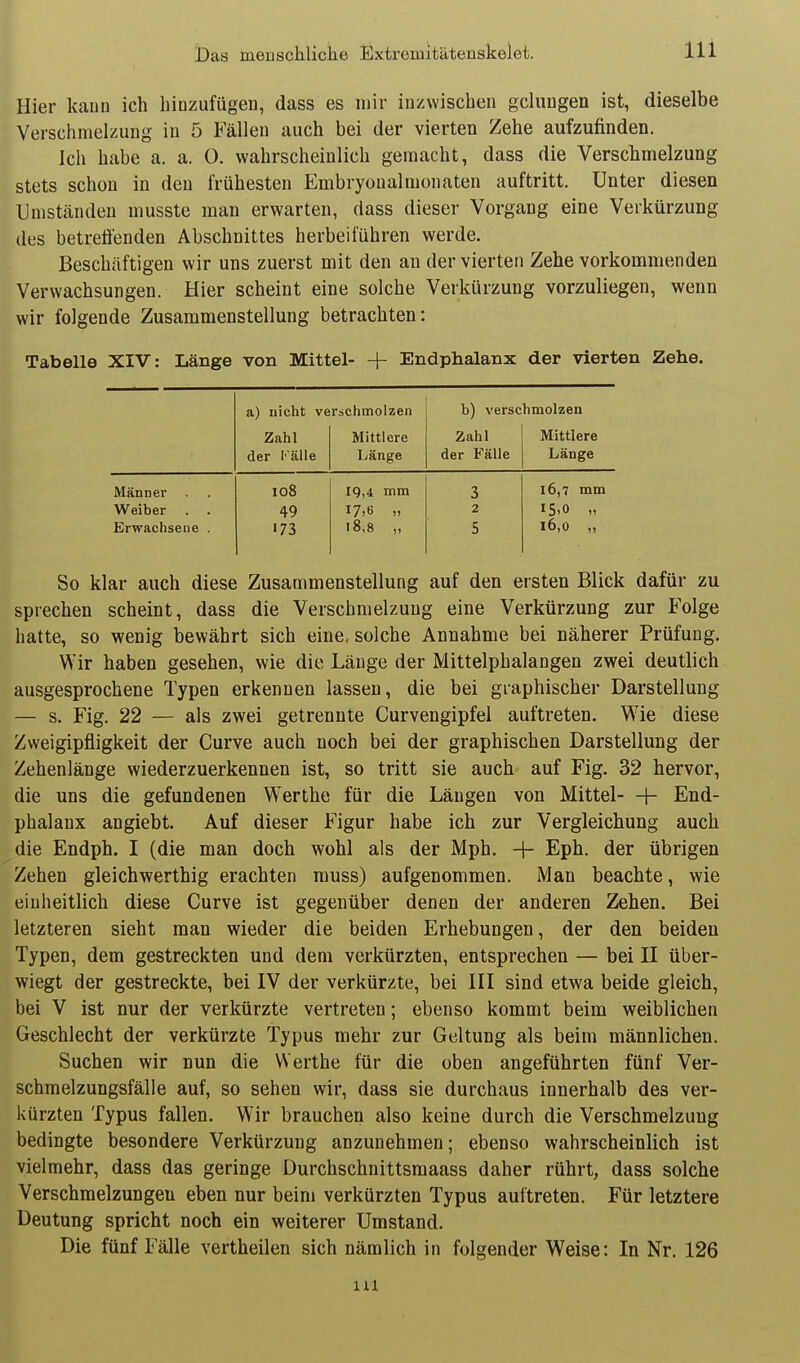 Hier kann ich hinzufügen, dass es mir inzwischen gcluugen ist, dieselbe Verschmelzung in 5 Fällen auch bei der vierten Zehe aufzufinden. Ich habe a. a. O. wahrscheinlich gemacht, dass die Verschmelzung stets schon in den frühesten Embryoualmonaten auftritt. Unter diesen Umständen musste man erwarten, dass dieser Vorgang eine Verkürzung des betrefienden Abschnittes herbeiführen werde. Beschäftigen wir uns zuerst mit den an der vierten Zehe vorkommenden Verwachsungen. Hier scheint eine solche Verkürzung vorzuliegen, wenn wir folgende Zusammenstellung betrachten: Tabelle XIV: Länge von Mittel- + Endphalanx der vierten Zehe. a) nicht verschmolzen b) verschmolzen Zahl Mittlere Zahl Mittlere der Fälle Länge der Fälle Länge Männer io8 19,4 mm 3 16,7 mm Weiber 49 2 15.0 „ Erwachsene . 173 18,8 „ 5 16,0 „ So klar auch diese Zusammenstellung auf den ersten Blick dafür zu sprechen scheint, dass die Verschmelzung eine Verkürzung zur Folge hatte, so wenig bewährt sich eine, solche Annahme bei näherer Prüfung. Wir haben gesehen, wie die Länge der Mittelphalangen zwei deutlich ausgesprochene Typen erkennen lassen, die bei graphischer Darstellung — s. Fig. 22 — als zwei getrennte Curvengipfel auftreten. Wie diese Zweigipfligkeit der Curve auch noch bei der graphischen Darstellung der Zehenlänge wiederzuerkennen ist, so tritt sie auch auf Fig. 32 hervor, die uns die gefundenen Werthe für die Längen von Mittel—h End- phalanx angiebt. Auf dieser Figur habe ich zur Vergleichung auch die Endph. I (die man doch wohl als der Mph. + Eph. der übrigen Zehen gleichwerthig erachten rauss) aufgenommen. Man beachte, wie einheitlich diese Curve ist gegenüber denen der anderen Zehen. Bei letzteren sieht man wieder die beiden Erhebungen, der den beiden Typen, dem gestreckten und dem verkürzten, entsprechen — bei II über- wiegt der gestreckte, bei IV der verkürzte, bei III sind etwa beide gleich, bei V ist nur der verkürzte vertreten; ebenso kommt beim weiblichen Geschlecht der verkürzte Typus mehr zur Geltung als beim männlichen. Suchen wir nun die Werthe für die oben angeführten fünf Ver- schmelzungsfälle auf, so sehen wir, dass sie durchaus innerhalb des ver- l<ürzten Typus fallen. Wir brauchen also keine durch die Verschmelzung bedingte besondere Verkürzung anzunehmen; ebenso wahrscheinlich ist vielmehr, dass das geringe Durchschnittsmaass daher rührt, dass solche Verschmelzungen eben nur beim verkürzten Typus auftreten. Für letztere Deutung spricht noch ein weiterer Umstand. Die fünf Fälle vertheilen sich nämlich in folgender Weise: In Nr. 126 in