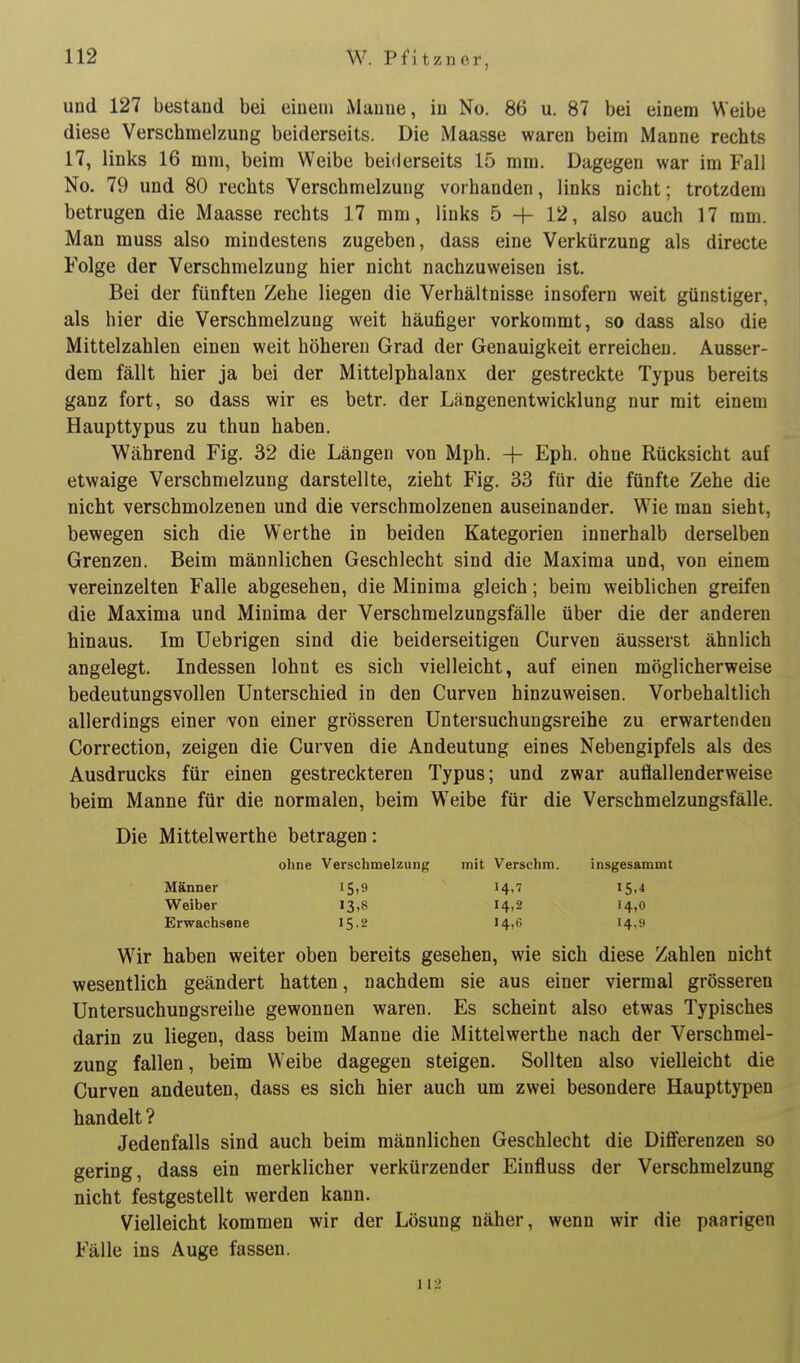 und 127 bestand bei einem Manne, in No. 86 u. 87 bei einem Weibe diese Verschmelzung beiderseits. Die Maasse waren beim Manne rechts 17, links 16 mm, beim Weibe beiderseits 15 mm. Dagegen war im Fall No. 79 und 80 rechts Verschmelzung vorhanden, links nicht; trotzdem betrugen die Maasse rechts 17 mm, links 5 -h 12, also auch 17 mm. Man muss also mindestens zugeben, dass eine Verkürzung als directe Folge der Verschmelzung hier nicht nachzuweisen ist. Bei der fünften Zehe liegen die Verhältnisse insofern weit günstiger, als hier die Verschmelzung weit häufiger vorkommt, so dass also die Mittelzahlen einen weit höheren Grad der Genauigkeit erreichen. Ausser- dem fällt hier ja bei der Mittelphalanx der gestreckte Typus bereits ganz fort, so dass wir es betr. der Längenentwicklung nur mit einem Haupttypus zu thun haben. Während Fig. 32 die Längen von Mph. + Eph. ohne Rücksicht auf etwaige Verschmelzung darstellte, zieht Fig. 33 für die fünfte Zehe die nicht verschmolzenen und die verschmolzenen auseinander. WMe man sieht, bewegen sich die Werthe in beiden Kategorien innerhalb derselben Grenzen. Beim männlichen Geschlecht sind die Maxima und, von einem vereinzelten Falle abgesehen, die Minima gleich; beim weiblichen greifen die Maxima und Minima der Verschmelzungsfälle über die der anderen hinaus. Im üebrigen sind die beiderseitigen Curven äusserst ähnlich angelegt. Indessen lohnt es sich vielleicht, auf einen möglicherweise bedeutungsvollen Unterschied in den Curven hinzuweisen. Vorbehaltlich allerdings einer von einer grösseren Untersuchungsreihe zu erwartenden Correction, zeigen die Curven die Andeutung eines Nebengipfels als des Ausdrucks für einen gestreckteren Typus; und zwar auflallenderweise beim Manne für die normalen, beim Weibe für die Verschmelzungsfälle. Die Mittelwerthe betragen: ohne Verschmelzung mit Verschm. insgesammt Männer 15,9 14,7 15,4 Weiber 13,8 14,2 14,0 Erwachsene 15,2 14,6 14,9 Wir haben weiter oben bereits gesehen, wie sich diese Zahlen nicht wesentlich geändert hatten, nachdem sie aus einer viermal grösseren Untersuchungsreihe gewonnen waren. Es scheint also etwas Typisches darin zu liegen, dass beim Manne die Mittelwerthe nach der Verschmel- zung fallen, beim Weibe dagegen steigen. Sollten also vielleicht die Curven andeuten, dass es sich hier auch um zwei besondere Haupttypen handelt ? Jedenfalls sind auch beim männlichen Geschlecht die Differenzen so gering, dass ein merklicher verkürzender Einfluss der Verschmelzung nicht festgestellt werden kann. Vielleicht kommen wir der Lösung näher, wenn wir die paarigen Fälle ins Auge fassen. 112