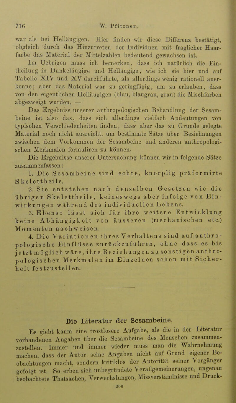 war als bei Helläugigen. Hier finden wir diese Differenz bestätigt, obgleich durch das Hinzutreten der Individuen mit fraglicher Haar- farbe das Material der Mittelzahlen bedeutend gewachsen ist. Im Uebrigen muss ich bemerken, dass ich natürlich die Ein- tbeilung in Dunkeläugige und Helläugige, wie ich sie hier und auf Tabelle XIV und XV durchführte, als allerdings wenig rationell aner- kenne; aber das Material war zu geringfügig, um zu erlauben, dass von den eigentlichen Helläugigen (blau, blaugrau, grau) die Mischfarben abgezweigt wurden. — Das Ergebniss unserer anthropologischen Behandlung der Sesam- beine ist also das, dass sich allerdings vielfach Andeutungen von typischen Verschiedenheiten finden, dass- aber das zu Grunde gelegte Material noch nicht ausreicht, um bestimmte Sätze über Beziehnungen zwischen dem Vorkommen der Sesambeine und anderen anthropologi- schen Merkmalen formuliren zu können. Die Ergebnisse unserer Untersuchung können wir in folgende Sätze zusammenfassen: 1. Die Sesambeine sind echte, knorplig präformirte Skelettheile. 2. Sie entstehen nach denselben Gresetzen wie die übrigen Skelettheile, keineswegs aber infolge von Ein- wirkungen während des individuellen Lebens. 3. Ebenso lässt sich für ihre weitere Entwicklung keine Abhängigkeit von äusseren (mechanischen etc.) Momenten nachweisen. 4. Die Variation en ihres Verhaltens sind auf anthro- pologische Einflüsse zurückzuführen, ohne dass es bis jetzt möglich wäre, ihre Beziehungen zu sonstigen anthro- pologischen Merkmalen im Einzelnen schon mit Sicher- heit festzustellen. Die Literatur der Sesambeine. Es giebt kaum eine trostlosere Aufgabe, als die in der Literatur vorhandenen Angaben über die Sesambeine des Menschen zusammen- zustellen. Immer und immer wieder muss man die Wahrnehmung machen, dass der Autor seine Angaben nicht auf Grund eigener Be- obachtungen macht, sondern kritiklos der Autorität seiner Vorgänger gefolgt ist. So erben sich unbegründete Verallgemeinerungen, ungenau beobachtete Thatsachen, Verwechslungen, Missverständnisse und Druck- 200