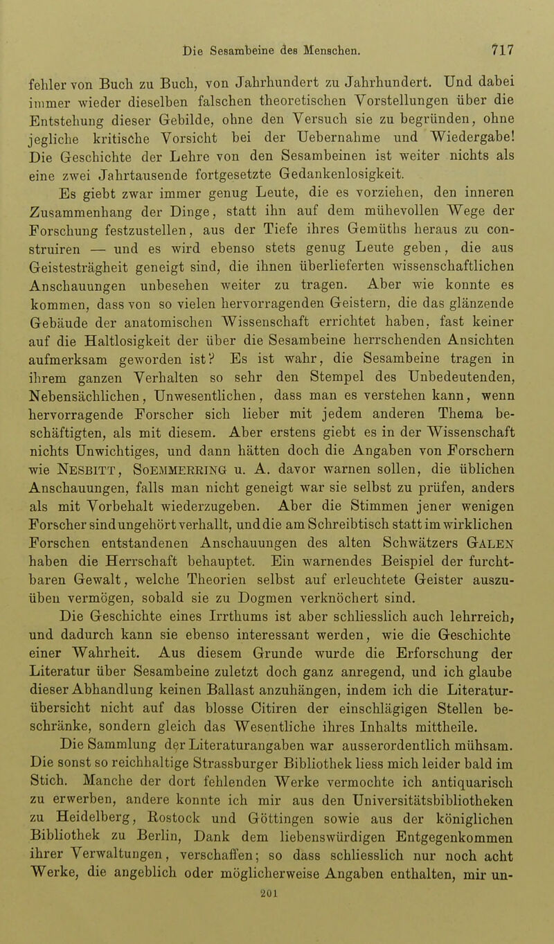 fehler von Buch zu Buch, von Jahrhundert zu Jahrhundert. Und dabei immer wieder dieselben falschen theoretischen Vorstellungen über die Entstehung dieser Gebilde, ohne den Versuch sie zu begründen, ohne jegliche kritische Vorsicht bei der Uebernahme und Wiedergabe! Die Geschichte der Lehre von den Sesambeinen ist weiter nichts als eine zwei Jahrtausende fortgesetzte Gedankenlosigkeit. Es giebt zwar immer genug Leute, die es vorziehen, den inneren Zusammenhang der Dinge, statt ihn auf dem mühevollen Wege der Forschung festzustellen, aus der Tiefe ihres Gemüths heraus zu con- struiren — und es wird ebenso stets genug Leute geben, die aus Geistesträgheit geneigt sind, die ihnen überlieferten wissenschaftlichen Anschauungen unbesehen weiter zu tragen. Aber wie konnte es kommen, dass von so vielen hervorragenden Geistern, die das glänzende Gebäude der anatomischen Wissenschaft errichtet haben, fast keiner auf die Haltlosigkeit der über die Sesambeine herrschenden Ansichten aufmerksam geworden ist? Es ist wahr, die Sesambeine tragen in ihrem ganzen Verhalten so sehr den Stempel des Unbedeutenden, Nebensächlichen, Unwesentlichen, dass man es verstehen kann, wenn hervorragende Forscher sich lieber mit jedem anderen Thema be- schäftigten, als mit diesem. Aber erstens giebt es in der Wissenschaft nichts Unwichtiges, und dann hätten doch die Angaben von Forschern wie Nesbitt, Soemmerring u. A. davor warnen sollen, die üblichen Anschauungen, falls man nicht geneigt war sie selbst zu prüfen, anders als mit Vorbehalt wiederzugeben. Aber die Stimmen jener wenigen Forscher sindungehört verhallt, und die am Schreibtisch statt im wirklichen Forschen entstandenen Anschauungen des alten Schwätzers Galen haben die Herrschaft behauptet. Ein warnendes Beispiel der furcht- baren Gewalt, welche Theorien selbst auf erleuchtete Geister auszu- üben vermögen, sobald sie zu Dogmen verknöchert sind. Die Geschichte eines Irrthums ist aber schliesslich auch lehrreich; und dadurch kann sie ebenso interessant werden, wie die Geschichte einer Wahrheit. Aus diesem Grunde wurde die Erforschung der Literatur über Sesambeine zuletzt doch ganz anregend, und ich glaube dieser Abhandlung keinen Ballast anzuhängen, indem ich die Literatur- übersicht nicht auf das blosse Oitiren der einschlägigen Stellen be- schränke, sondern gleich das Wesentliche ihres Inhalts mittheile. Die Sammlung der Literaturangaben war ausserordentlich mühsam. Die sonst so reichhaltige Strassburger Bibliothek liess mich leider bald im Stich. Manche der dort fehlenden Werke vermochte ich antiquarisch zu erwerben, andere konnte ich mir aus den Universitätsbibliotheken zu Heidelberg, Rostock und Göttingen sowie aus der königlichen Bibliothek zu Berlin, Dank dem liebenswürdigen Entgegenkommen ihrer Verwaltungen, verschaifen; so dass schliesslich nur noch acht Werke, die angeblich oder möglicherweise Angaben enthalten, mir un- 201