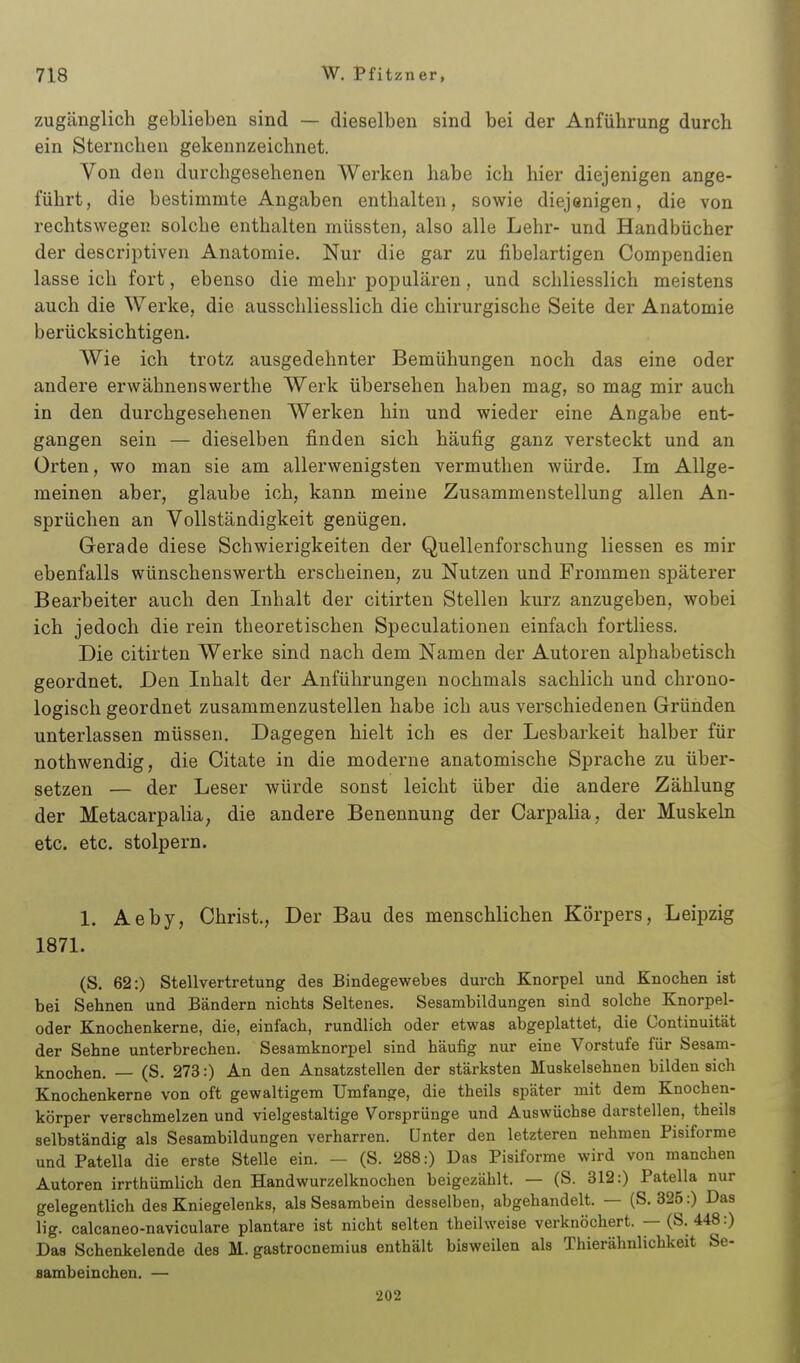 zugänglich geblieben sind — dieselben sind bei der Anführung durch ein Sternchen gekennzeichnet. Von den durchgesehenen Werken habe ich hier diejenigen ange- führt, die bestimmte Angaben enthalten, sowie diejenigen, die von rechtswegeu solche enthalten müssten, also alle Lehr- und Handbücher der descriptiven Anatomie. Nur die gar zu fibelartigen Compendien lasse ich fort, ebenso die mehr populären, und schliesslich meistens auch die Werke, die ausschliesslich die chirurgische Seite der Anatomie berücksichtigen. Wie ich trotz ausgedehnter Bemühungen noch das eine oder andere erwähnenswerthe Werk übersehen haben mag, so mag mir auch in den durchgesehenen Werken hin und wieder eine Angabe ent- gangen sein — dieselben finden sich häufig ganz versteckt und an Orten, wo man sie am allerwenigsten vermuthen würde. Im Allge- meinen aber, glaube ich, kann meine Zusammenstellung allen An- sprüchen an Vollständigkeit genügen. Gerade diese Schwierigkeiten der Quellenforschung Hessen es mir ebenfalls wünschenswerth erscheinen, zu Nutzen und Frommen späterer Bearbeiter auch den Inhalt der citirten Stellen kurz anzugeben, wobei ich jedoch die rein theoretischen Speculationen einfach fortliess. Die citirten Werke sind nach dem Namen der Autoren alphabetisch geordnet. Den Inhalt der Anführungen nochmals sachlich und chrono- logisch geordnet zusammenzustellen habe ich aus verschiedenen Gründen unterlassen müssen. Dagegen hielt ich es der Lesbarkeit halber für nothwendig, die Citate in die moderne anatomische Sprache zu über- setzen — der Leser würde sonst leicht über die andere Zählung der Metacarpalia, die andere Benennung der Carpalia, der Muskeln etc. etc. stolpern. 1. Aeby, Christ., Der Bau des menschlichen Körpers, Leipzig 1871. (S. 62:) Stellvertretung des Bindegewebes durch Knorpel und Knochen ist bei Sehnen und Bändern nichts Seltenes. Sesambildungen sind solche Knorpel- oder Knochenkerne, die, einfach, rundlich oder etwas abgeplattet, die Gontinuität der Sehne unterbrechen. Sesamknorpel sind häufig nur eine Vorstufe für Sesam- knochen. — (S. 273:) An den Ansatzstellen der stärksten Muskelsehnen bilden sich Knochenkerne von oft gewaltigem Umfange, die theils später mit dem Knochen- körper verschmelzen und vielgestaltige Vorsprünge und Auswüchse darstellen, theils selbständig als Sesambildungen verharren. Unter den letzteren nehmen Pisiforme und Patella die erste Stelle ein. — (S. 288:) Das Pisiforme wird von manchen Autoren irrthümlich den Handwurzelknochen beigezählt. — (S. 312:) Patella nur gelegentlich des Kniegelenks, als Sesambein desselben, abgehandelt. — (S. 325:) Das lig. calcaneo-naviculare plantare ist nicht selten theilweise verknöchert. — (S. 448:) Das Schenkelende des M. gastrocnemius enthält bisweilen als Thierähnlichkeit Se- aambeinchen. — 202