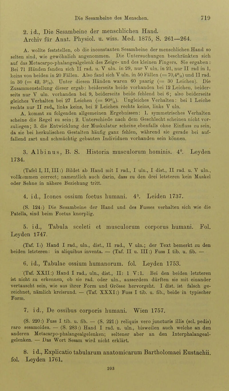 2. id., Die Sesambeine der menschlichen Hand. Archiv für Anat. Physiol. u. wiss. Med. 1875, S. 261—264. A. wollte feststellen, ob die inconstanten Sesambeine der menschlichen Hand so selten sind, wie gewöhnlich angenommen. Die Untersuchungen beschränkten sich auf das Metacarpo-phalangealgelenk des Zeige- und des kleinen Fingers. Sie ergaben: Bei 71 Händen fanden sich II rad. u. V uln. in 29, nur V uln. in 21, nur II rad in 1, keins von beiden in 20 Fällen. Also fand sich V uln. in 50 Fällen (= 70,4%) und II rad. in 30 (= 42, 3%). Unter diesen Händen waren 60 paarig (= 30 Leichen). Die Zusammenstellung dieser ergab: beiderseits beide vorhanden bei 12 Leichen, beider- seits nur V uln. vorhanden bei 9, beiderseits beide fehlend bei 6; also beiderseits gleiches Verhalten bei 27 Leichen (= QO^Iq). Ungleiches Verhalten: bei 1 Leiche rechts nur II rad,, links keins, bei 2 Leichen rechts keins, links V uln. A. kommt zu folgenden allgemeinen Ergebnissen: 1. symmetrisches Verhalten scheine die ßegel zu sein; 2. Unterschiede nach dem Geschlecht scheinen nicht vor- zuliegen ; 3. die Entwicklung der Muskulatur scheine ebenfalls ohne Einfluss zu sein, da sie bei herkulischen Gestalten häufig ganz fehlen, während sie gerade bei auf- fallend zart und schmächtig gebauten Individuen vorhanden sein können. 3. Albinus, B. S. Historia musculorum hominis. 4. Leyden 1734. (Tafel I, II,III:) Eildet ab Hand mit I rad., I uln., I dist., II rad. u. V uln., vollkommen correct; namentlich auch darin, dass zu den drei letzteren kein Muskel oder Sehne in nähere Beziehung tritt. 4. id., Icones ossium foetus humani. 4. Leiden 1737. (S. 124:) Die Sesambeine der Hand und des Fusses verhalten sich wie die Patella, sind beim Foetus knorplig. 5. id.. Tabula sceleti et musculorum corporus humani. Pol. Leyden 1747. (Taf. I:) Hand I rad., uln., dist., II rad., V uln.; der Text bemerkt zu den beiden letzteren: in aliquibus inventa. — (Taf. II u. III:) Fuss I tib. u. fib. — 6. id., Tabulae ossium humanorum. fol. Leyden 1753. (Taf. XXII:) Hand I rad., uln., dist., II: 1 V:l. Bei den beiden letzteren ist nicht zu erkennen, ob sie rad. oder uln., ausserdem dürften sie mit einander vertauscht sein, wie aus ihrer Form und Grösse hervorgeht. I dist. ist falsch ge- zeichnet, nämlich kreisrund. — (Taf. XXXI:) Fuss I tib. u. fib., beide in typischer Form. 7. id., De ossibus corporis humani. Wien 1757. (S. 220:) Fuss I tib. u. fib. — (S, 221:) reliquis vero junoturis illis (sei. pedis) raro sesamoidea. — (S. 283:) Hand I rad. u. uln., bisweilen auch welche an den anderen Metacarpo-phalangealgelenken; seltener aber an den Interphalangeal- gelenken. — Das Wort Sesam wird nicht erklärt. 8. i d., Explicatio tabularum anatomicarum Bartholomaei Eustachii. fol. Leyden 1761. 203