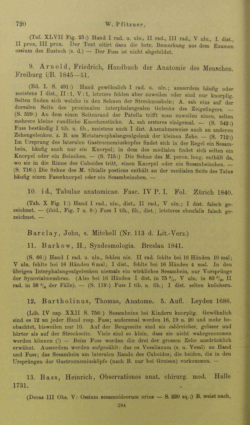 (Taf. XLVII Fig. 25:) Hand I rad. u. uln., II rad., III rad., V uln., I. dist., II prox, III prox. Der Text citirt dazu die betr. Bemerkung aus dem Examen ossium des Eustach (s. d.) — Der Fuss ist nicht abgebildet, 9. Arnold, Friedrich, Handbuch der Anatomie des Menschen. Freiburg i/B. 1845—51. (Bd. I. S. 491:) Hand gewöhnlich I rad. u. uln.; ausserdem häufig oder meistens I dist., 11:1, V: 1, letztere fehlen aber zuweilen oder sind nur knorplig. Selten finden sich welche in den Sehnen der Streckmuskeln; A. sah eins auf der dorsalen Seite des proximalen interphalangealen Gelenks des Zeigefingers. — (S. 529:) An dem einen Seitenrand der Patella trifi't man zuweilen einen, selten mehrere kleine rundliche Knochenstücke. A. sah ersteres einigemal. — (S. 542:) Fuss beständig I tib. u. fib., meistens auch I dist. Ausnahmsweise auch an anderen Zehengelenken, z. B. am Metatarsophalangealgelenk der kleinen Zehe. — (S. 712:) Im Ursprung des lateralen Gastrocnemiuskopfes findet sich in der Regel ein Sesam- bein, häufig auch nur ein Knorpel; in dem des medialen findet sich selten ein Knorpel oder ein Beinchen. — (S. 715:) Die Sehne des M. peron. long, enthält da, wo sie in die Rinne des Cuboides tritt, einen Knorpel oder ein Sesambeinchen. (S. 716:) Die Sehne des M. tibialis posticus enthält an der medialen Seite des Talus häufig einen Faserknorpel oder ein Sesambeinchen. — 10. i d., Tabulae anatomicae. Fase. IV P. I. Fol. Zürich 1840. (Tab. X Fig. 1:) Hand I rad., uln., dist., II rad., V uln.; I dist. falsch ge- zeichnet. — (ibid., Fig. 7 u. 8:) Fuss I tib., fib., dist.; letzteres ebenfalls falsch ge- zeichnet. — Barclay, John, s. Mitchell (Nr. 113 d. Lit.-Verz.) 11. Barkow, H., Syndesmologia. Breslau 1841. (S. 66:) Hand I rad. u. uln., fehlen nie. II rad. fehlte bei 16 Händen 10 mal; V uln. fehlte bei 16 Händen 6mal; I dist., fehlte bei 16 Händen 4 mal. In den übrigen Interphalangealgelenken niemals ein wirkliches Sesambein, nur Vorsprünge der Synovialmembran. (Also bei 16 Händen I dist. in 75 %, V uln. in 63 /o, II rad. in 38 o/o der Fälle). — (S. 119:) Fuss I tib. u. fib.; I dist. selten knöchern. 12. Bartholinus, Thomas, Anatome. 5. Aufl. Leyden 1686. (Lib. IV cap. XXII S. 756:) Sesambeine bei Kindern knorplig. Gewöhnlich sind es 12 an jeder Hand resp. Fuss; andersmal werden 16, 19 u. 20 und mehr be- obachtet, bisweilen nur 10. Auf der Beugeseite sind sie zahlreicher, grösser und härter als auf der Streckseite. Viele sind so klein, dass sie nicht wahrgenommen werden können (!) — Beim Fuss werden die drei der grossen Zehe ausdrücklich erwähnt. Ausserdem werden aufgezählt: das os Vesalianum (s. u. Vesal) an Hand und Fuss; das Sesambein am lateralen Rande des Cuboides; die beiden, die in den Ursprüngen der Gastrocnemiusköpfe (nach B. nur bei Greisen) vorkommen. — 13. Bass, Heinrich, Observationes anat. chirurg. med. Halle 1731. (Decas III Obs. V: Ossium sesamoideorum ortus — S. 220 sq.:) B. weist nach, 204