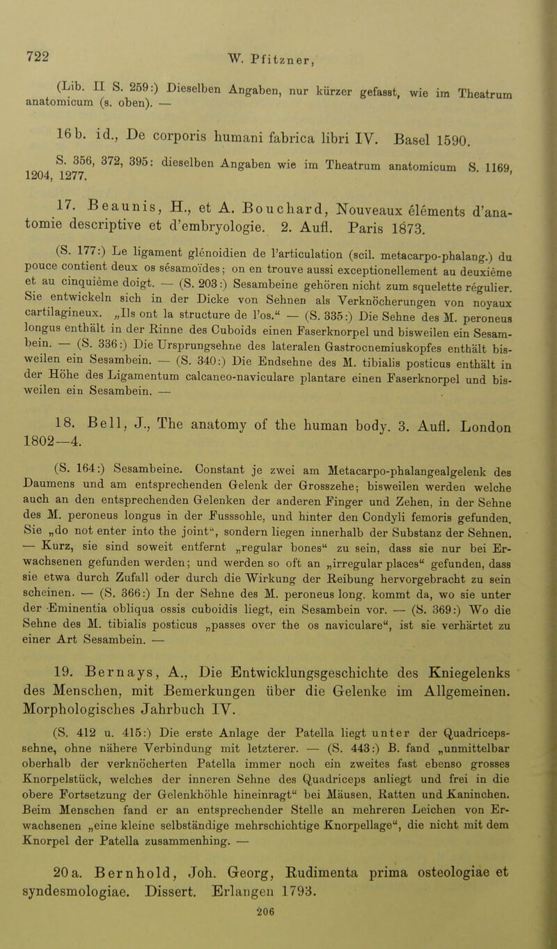 (Lib. II S. 259:) Dieselben Angaben, nur kürzer gefasst, wie im Theatrum anatomicum (s. oben). — 16b. id., De corporis humani fabrica libri IV. Basel 1590. S. 356, 372, 395: dieselben Angaben wie im Theatrum anatomicum S 1169 1204, 1277. ■ ' 17. Beaunis, H., et A. Boucbard, Nouveaux elements d'ana- tomie descriptive et d'embryologie. 2. Aufl. Paris 1873. (S. 177:) Le ligament glenoidien de l'articulation (seil, metacarpo-phalang.) du pouce contient deux os sesamoides; on en trouve aussi exceptionellement au deuxieme et au cinquieme doigt. — (S. 203:) Sesambeine gehören nicht zum squelette regulier. Sie entwickeln sich in der Dicke von Sehnen als Verknöcherungen von noyaux cartilagineux. „Iis ont la structure de l'os.« - (S. 335:) Die Sehne des M. peroneus longus enthält in der Rinne des Cuboids einen Faserknorpel und bisweilen ein Sesam- bein. — (S. 386:) Die Ursprungsehne des lateralen Gastrocnemiuskopfes enthält bis- weilen ein Sesambein. — (S. 340:) Die Endsehne des M. tibialis posticus enthält in der Höhe des Ligamentum calcaneo-naviculare plantare einen Faserknorpel und bis- weilen ein Sesambein. — 18. Bell, J., The anatomy of the human body. 3. Aufl. London 1802—4. (S. 164:) Sesambeine. Constant je zwei am Metacarpo-phalangealgelenk des Daumens und am entsprechenden Gelenk der Grosszehe; bisweilen werden welche auch an den entsprechenden Gelenken der anderen Finger und Zehen, in der Sehne des M. peroneus longus in der Fusssohle, und hinter den Condyli femoris gefunden. Sie „do not enter into the joint, sondern liegen innerhalb der Substanz der Sehnen. — Kurz, sie sind soweit entfernt „regulär bones zu sein, dass sie nur bei Er- wachsenen gefunden werden; und werden so oft an „irregulär places gefunden, dass sie etwa durch Zufall oder durch die Wirkung der Reibung hervorgebracht zu sein scheinen. — (S. 366:) In der Sehne des M. peroneus long, kommt da, wo sie unter der Eminentia obliqua ossis cuboidis liegt, ein Sesambein vor. — (S. 369:) Wo die Sehne des M. tibialis posticus „passes over the os naviculare, ist sie verhärtet zu einer Art Sesambein. — 19. Bernays, A., Die Entwicklungsgeschichte des Kniegelenks des Menschen, mit Bemerkungen über die Gelenke im Allgemeinen. Morphologisches Jahrbuch IV. (S. 412 u. 415:) Die erste Anlage der Patella liegt unter der Quadriceps- sehne, ohne nähere Verbindung mit letzterer. — (S. 443:) B. fand „unmittelbar oberhalb der verknöcherten Patella immer noch ein zweites fast ebenso grosses Knorpelstück, welches der inneren Sehne des Quadriceps anliegt und frei in die obere Fortsetzung der Gelenkhöhle hineinragt bei Mäusen, Ratten und Kaninchen. Beim Menschen fand er an entsprechender Stelle an mehreren Leichen von Er- wachsenen „eine kleine selbständige mehrschichtige Knorpellage, die nicht mit dem Knorpel der Patella zusammenhing. — 20a. Bernhold, Joh. Georg, Rudimenta prima osteologiae et syndesmologiae. Dissert. Erlangen 1793. 206