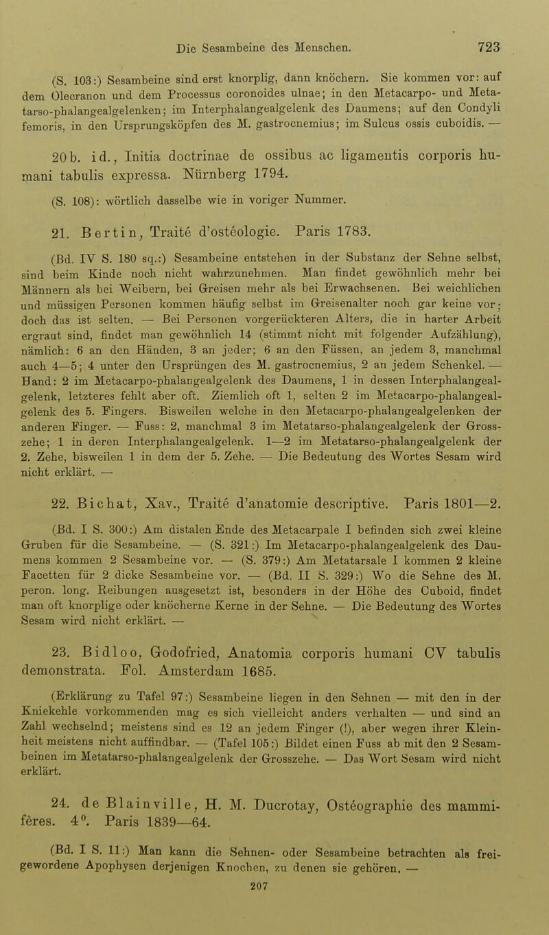 (S. 103:) Sesambeine sind erst knorplig, dann knöchern. Sie kommen vor: auf dem Ülecranon und dem Processus coronoides ulnae; in den Metacarpo- und Meta- tarso-phalangealgelenken; im Interphalangealgelenk des Daumens; auf den Condyli femoris, in den Ursprungsköpfen des M. gastrocnemius; im Sulcus ossis cuboidis. — 20b. id., Initia doctrinae de ossibus ac ligameutis corporis hu- mani tabulis expressa. Nürnberg 1794. (S. 108): wörtlich dasselbe wie in voriger Nummer. 21. Bertin, Traite d'osteologie. Paris 1783. (Bd. IV S. 180 sq.:) Sesambeine entstehen in der Substanz der Sehne selbst, sind beim Kinde noch nicht wahrzunehmen. Man findet gewöhnlich mehr bei Männern als bei Weibern, bei Greisen mehr als bei Erwachsenen. Bei weichlichen und müssigen Personen kommen häufig selbst im Greisenalter noch gar keine vor; doch das ist selten. — Bei Personen vorgerückteren Alters, die in harter Arbeit ergraut sind, findet man gewöhnlich 14 (stimmt nicht mit folgender Aufzählung), nämlich: 6 an den Händen, 3 an jeder; 6 an den Füssen, an jedem 3, manchmal auch 4—5; 4 unter den Ursprüngen des M. gastrocnemius, 2 an jedem Schenkel. — Hand: 2 im Metacarpo-phalangealgelenk des Daumens, 1 in dessen Interphalangeal- gelenk, letzteres fehlt aber oft. Ziemlich oft 1, selten 2 im Metacarpo-phalangeal- gelenk des 5. Fingers. Bisweilen welche in den Metacarpo-phalangealgelenken der anderen Finger. — Fuss: 2, manchmal 3 im Metatarso-phalangealgelenk der Gross- zehe; 1 in deren Interphalangealgelenk. 1—2 im Metatarso-phalangealgelenk der 2. Zehe, bisweilen 1 in dem der 5. Zehe. — Die Bedeutung des Wortes Sesam wird nicht erklärt. — 22. Bicbat, Xav., Traite d'anatomie descriptive. Paris 1801—2. (Bd. I S. 300:) Am distalen Ende des Metacarpale I befinden sich zwei kleine Gruben für die Sesambeine. — (S. 321:) Im Metacarpo-phalangealgelenk des Dau- mens kommen 2 Sesambeine vor. — (S. 379:) Am Metatarsale I kommen 2 kleine Facetten für 2 dicke Sesambeine vor. — (Bd. II S. 329:) Wo die Sehne des M. peron. long. Reibungen ausgesetzt ist, besonders in der Höhe des Cuboid, findet man oft knorplige oder knöcherne Kerne in der Sehne. — Die Bedeutung des Wortes Sesam wird nicht erklärt. — 23. Bidloo, Godofried, Anatomia corporis humani CV tabulis demonstrata. Pol. Amsterdam 1685. (Erklärung zu Tafel 97:) Sesambeine liegen in den Sehnen — mit den in der Kniekehle vorkommenden mag es sich vielleicht anders verhalten — und sind an Zahl wechselnd; meistens sind es 12 an jedem Finger (!), aber wegen ihrer Klein- heit meistens nicht auffindbar. — (Tafel 105:) Bildet einen Fuss ab mit den 2 Sesam- beinen im Metatarso-phalangealgelenk der Grosszehe. — Das Wort Sesam wird nicht erklärt. 24. de Blainville, H. M. Ducrotay, Ostöographie des mammi- föres. 4. Paris 1839—64. (Bd. I S. 11:) Man kann die Sehnen- oder Sesambeine betrachten als frei- gewordene Apophysen derjenigen Knochen, zu denen sie gehören. — 207