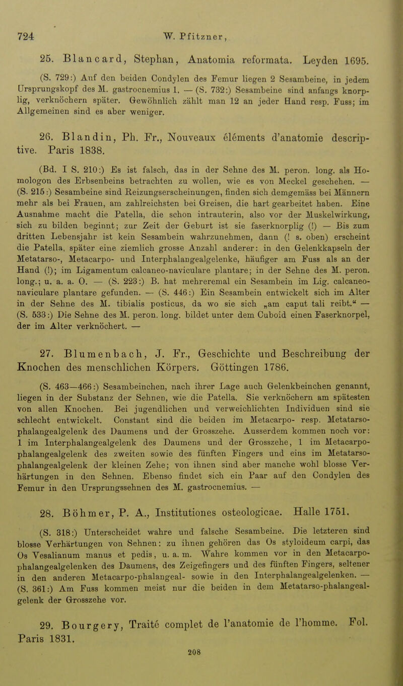 25. Blancard, Stephan, Anatomia reforraata. Leyden 1695. (S. 729:) Auf den beiden Condylen des Femur liegen 2 Sesambeine, in jedem Ursprungskopf des M. gastrocnemius 1. — (S. 732:) Sesambeine sind anfangs knorp- lig, verknöchern später. Gewöhnlich zählt man 12 an jeder Hand resp. Fussj im Allgemeinen sind es aber weniger, 26. B landin, Ph. Fr., Nouveaux elements d'anatomie descrip- tive. Paris 1838. (Bd. I S. 210:) Es ist falsch, das in der Sehne des M. peron. long, als Ho- mologen des Erbsenbeins betrachten zu wollen, wie es von Meckel geschehen. — (S. 215:) Sesambeine sind Reizungserscheinungen, finden sich demgemäss bei Männern mehr als bei Frauen, am zahlreichsten bei Greisen, die hart gearbeitet haben. Eine Ausnahme macht die Patella, die schon intrauterin, also vor der Muskelwirkung, sich zu bilden beginnt; zur Zeit der Geburt ist sie faserknorplig (!) — Bis zum dritten Lebensjahr ist kein Sesambein wahrzunehmen, dann (! s. oben) erscheint die Patella, später eine ziemlich grosse Anzahl anderer: in den Gelenkkapseln der Metatarso-, Metacarpo- und Interphalangealgelenke, häufiger am Fuss als an der Hand (!); im Ligamentum calcaneo-naviculare plantare; in der Sehne des M. peron. long.; u. a. a. 0. — (S. 223:) B. hat mehreremal ein Sesambein im Lig. calcaneo- naviculare plantare gefunden. — (S. 446:) Ein Sesambein entwickelt sich im Alter in der Sehne des M. tibialis posticus, da wo sie sich „am caput tali reibt. — (S. 538:) Die Sehne des M. peron. long, bildet unter dem Cuboid einen Faserknorpel, der im Alter verknöchert. — 27. Blumenbach, J. Fr., Geschichte und Beschreibung der Knochen des menschlichen Körpers. Göttingen 1786. (S. 463—466:) Sesambeinchen, nach ihrer Lage auch Gelenkbeinchen genannt, liegen in der Substanz der Sehnen, wie die Patella. Sie verknöchern am spätesten von allen Knochen. Bei jugendlichen und verweichlichten Individuen sind sie schlecht entwickelt. Oonstant sind die beiden im Metacarpo- resp. Metatarso- phalangealgelenk des Daumens und der Grosszehe. Ausserdem kommen noch vor: 1 im Interphalangealgelenk des Daumens und der Grosszehe, 1 im Metacarpo- phalangealgelenk des zweiten sowie des fünften Fingers und eins im Metatarso- phalangealgelenk der kleinen Zehe; von ihnen sind aber manche wohl blosse Ver- härtungen in den Sehnen. Ebenso findet sich ein Paar auf den Condylen des Femur in den Ursprungssehnen des M. gastrocnemius. — 28. Böhmer, P. A., Institutiones osteologicae. Halle 1751. (S. 318:) Unterscheidet wahre und falsche Sesambeine. Die letzteren sind blosse Verhärtungen von Sehnen: zu ihnen gehören das Os styloideum carpi, das üs Vesalianum manus et pedis, u. a. m. Wahre kommen vor in den Metacarpo- phalangealgelenken des Daumens, des Zeigefingers und des fünften Fingers, seltener in den anderen Metacarpo-phalangeal- sowie in den Interphalangealgelenken. — (S. 361:) Am Fuss kommen meist nur die beiden in dem Metatarso-phalangeal- gelenk der Grosszehe vor. 29. Bourgery, Traite complet de l'anatomie de l'homme. Fol. Paris 1831. 208