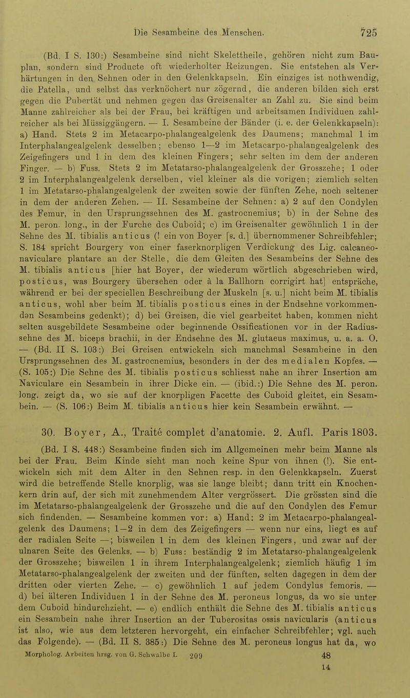 (Bd. I S. 130:) Sesambeine sind nicht Skelettheile, gehören nicht zum Bau- plan, sondern sind Producte oft wiederholter Reizungen. Sie entstehen als Ver- härtungen in den Sehnen oder in den Grelenkkapseln. Ein einziges ist nothwendig, die Patella, und selbst das verknöchert nur zögernd, die anderen bilden sich erst gegen die Pubertät und nehmen gegen das Greisenalter an Zahl zu. Sie sind beim Manne zahlreicher als bei der Frau, bei kräftigen und arbeitsamen Individuen zahl- reicher als bei Müssiggäugern. — I. Sesambeine der Bänder (i. e. der Gelenkkapseln): a) Hand. Stets 2 im Metacarpo-phalangealgelenk des Daumens; manchmal 1 im Interphalangealgelenk desselben; ebenso 1—2 im Metacarpo-phalangealgelenk des Zeigefingers und 1 in dem des kleinen Fingers; sehr selten im dem der anderen Finger. — b) Fuss. Stets 2 im Metatarso-phalangealgelenk der Grosszehe; 1 oder 2 im Interphalangealgelenk derselben, viel kleiner als die vorigen; ziemlich selten 1 im Metatarso-phalangealgelenk der zweiten sowie der fünften Zehe, noch seltener in dem der anderen Zehen. — II. Sesambeine der Sehnen: a) 2 auf den Condylen des Femur, in den Ursprungssehnen des M. gastrocnemius; b) in der Sehne des M. peron. long., in der Furche des Guboid; c) im Greisenalter gewöhnlich 1 in der Sehne des M. tibialis anticus (! ein von Boyer [s. d.] übernommener Schreibfehler; S. 184 spricht Bourgery von einer faserknorpligen Verdickung des Lig. calcaneo- naviculare plantare an der Stelle, die dem Gleiten des Sesambeins der Sehne des M. tibialis anticus [hier hat Boyer, der wiederum wörtlich abgeschrieben wird, posticus, was Bourgery übersehen oder ä la Ballhorn corrigirt hat] entspräche, während er bei der speciellen Beschreibung der Muskeln [s. u.] nicht beim M. tibialis anticus, wohl aber beim M. tibialis posticus eines in der Endsehne vorkommen- dgn Sesambeins gedenkt); d) bei Greisen, die viel gearbeitet haben, kommen nicht selten ausgebildete Sesambeine oder beginnende Ossificationen vor in der Radius- sehne des M. biceps brachii, in der Endsehne des M. glutaeus maximus, u. a. a. 0. — (Bd. II S. 103:) Bei Greisen entwickeln sich manchmal Sesambeine in den Ursprungssehnen des M. gastrocnemius, besonders in der des medialen Kopfes. — (S. 105:) Die Sehne des M. tibialis posticus schliesst nahe an ihrer Insertion am Naviculare ein Sesambein in ihrer Dicke ein. — (ibid.:) Die Sehne des M. peron. long, zeigt da, wo sie auf der knorpligen Facette des Guboid gleitet, ein Sesam- bein. — (S. 106:) Beim M. tibialis anticus hier kein Sesambein erwähnt. — 30. Boy er, A,, Traite complet d'anatomie. 2. Aufl. Paris 1803. (Bd. I S. 448:) Sesambeine finden sich im Allgemeinen mehr beim Manne als bei der Frau. Beim Kinde sieht man noch keine Spur von ihnen (!). Sie ent- wickeln sich mit dem Alter in den Sehnen resp. in den Gelenkkapseln. Zuerst wird die betreffende Stelle knorplig, was sie lange bleibt; dann tritt ein Knochen- kern drin auf, der sich mit zunehmendem Alter vergrössert. Die grössten sind die im Metatarso-phalangealgelenk der Grosszehe und die auf den Condylen des Femur sich findenden. — Sesambeine kommen vor: a) Hand: 2 im Metacarpo-phalangeal- gelenk des Daumens; 1—2 in dem des Zeigefingers — wenn nur eins, liegt es auf der radialen Seite —; bisweilen l in dem des kleinen Fingers, und zwar auf der ulnaren Seite des Gelenks. — b) Fuss: beständig 2 im Metatarso-phalangealgelenk der Grosszehe; bisweilen 1 in ihrem Interphalangealgelenk; ziemlich häufig 1 im Metatarso-phalangealgelenk der zweiten und der fünften, selten dagegen in dem der dritten oder vierten Zehe. — c) gewöhnlich 1 auf jedem Condylus femoris. — d) bei älteren Individuen 1 in der Sehne des M. peroneus longus, da wo sie unter dem Guboid hindurchzieht. — e) endlich enthält die Sehne des M. tibialis anticus ein Sesambein nahe ihrer Insertion an der Tuberositas ossis navicularis (anticus ist also, wie aus dem letzteren hervorgeht, ein einfacher Schreibfehler; vgl. auch das Folgende). — (Bd. II S. 385:) Die Sehne des M. peroneus longus hat da, wo Morpliolog. Arbeiteu hrsg. von G. Schwalbe I. 209 48 U
