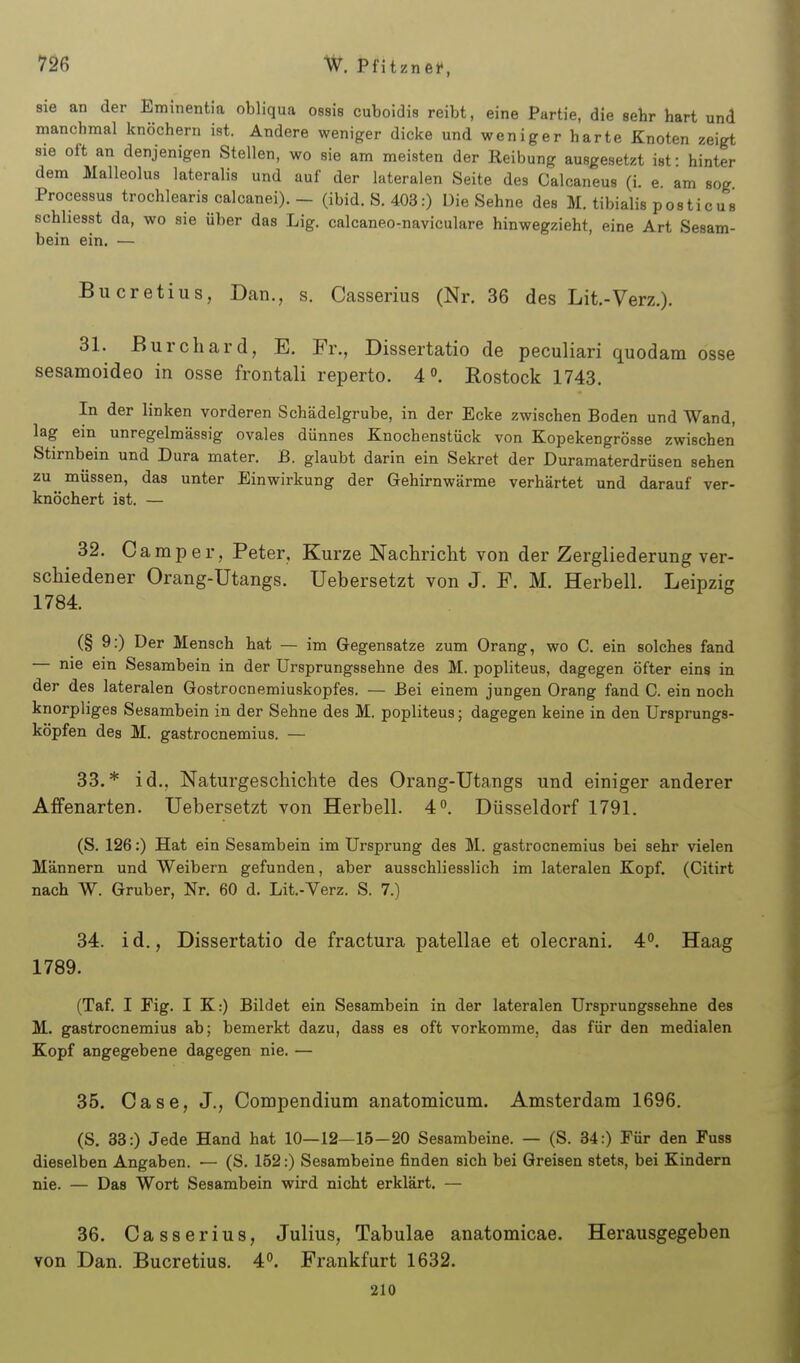 sie an der Eminentia obliqua ossis cuboidis reibt, eine Partie, die sehr hart und manchmal knöchern ist. Andere weniger dicke und weniger harte Knoten zeigt sie oft an denjenigen Stellen, wo sie am meisten der Reibung ausgesetzt ist: hinter dem Malleolus lateralis und auf der lateralen Seite des Calcaneus (i. e. am sog Processus trochlearis calcanei). - (ibid. S. 403:) Die Sehne des M. tibialis posticus schhesst da, wo sie über das Lig. calcaneo-naviculare hinwegzieht, eine Art Sesam- bein ein. — Bucretius, Dan., s. Casserius (Nr. 36 des Lit.-Verz.). 31. Burchard, E. Fr., Dissertatio de peculiari quodam osse sesamoideo in osse frontali reperto. 4°. Eostock 1743. In der linken vorderen Schädelgrube, in der Ecke zwischen Boden und Wand, lag ein unregelmässig ovales dünnes Knochenstück von Kopekengrösse zwischen Stirnbein und Dura mater. B. glaubt darin ein Sekret der Duramaterdrüsen sehen zu müssen, das unter Einwirkung der Gehirnwärme verhärtet und darauf ver- knöchert ist. — 32. Camper, Peter, Kurze Nachricht von der Zergliederung ver- schiedener Orang-Utangs. Uebersetzt von J. F. M. Herbell. Leipzig 1784. (§ 9:) Der Mensch hat — im Gegensatze zum Orang, wo C. ein solches fand — nie ein Sesambein in der Ursprungssehne des M. popliteus, dagegen öfter eins in der des lateralen Gostrocnemiuskopfes. — Bei einem jungen Orang fand C. ein noch knorpliges Sesambein in der Sehne des M. popliteus; dagegen keine in den Ursprungs- köpfen des M. gastrocnemius. — 33. * id., Naturgeschichte des Orang-Utangs und einiger anderer Affenarten. Uebersetzt von Herbell. 4. Düsseldorf 1791. (S. 126:) Hat ein Sesambein im Ursprung des M. gastrocnemius bei sehr vielen Männern und Weibern gefunden, aber ausschliesslich im lateralen Kopf. (Citirt nach W. Gruber, Nr. 60 d. Lit.-Verz. S. 7.) 34. i d., Dissertatio de fractura patellae et olecrani. 4. Haag 1789. (Taf. I Fig. I K:) Bildet ein Sesambein in der lateralen Ursprungssehne des M. gastrocnemius ab; bemerkt dazu, dass es oft vorkomme, das für den medialen Kopf angegebene dagegen nie. — 35. Gase, J., Conopendium anatomicum. Amsterdam 1696. (S. 33:) Jede Hand hat 10—12—15—20 Sesambeine. — (S. 34:) Für den Fuss dieselben Angaben. ■— (S. 152:) Sesambeine finden sich bei Greisen stets, bei Kindern nie. — Das Wort Sesambein wird nicht erklärt. — 36. Casserius, Julius, Tabulae anatomicae. Herausgegeben von Dan. Bucretius. 4. Frankfurt 1632. 210