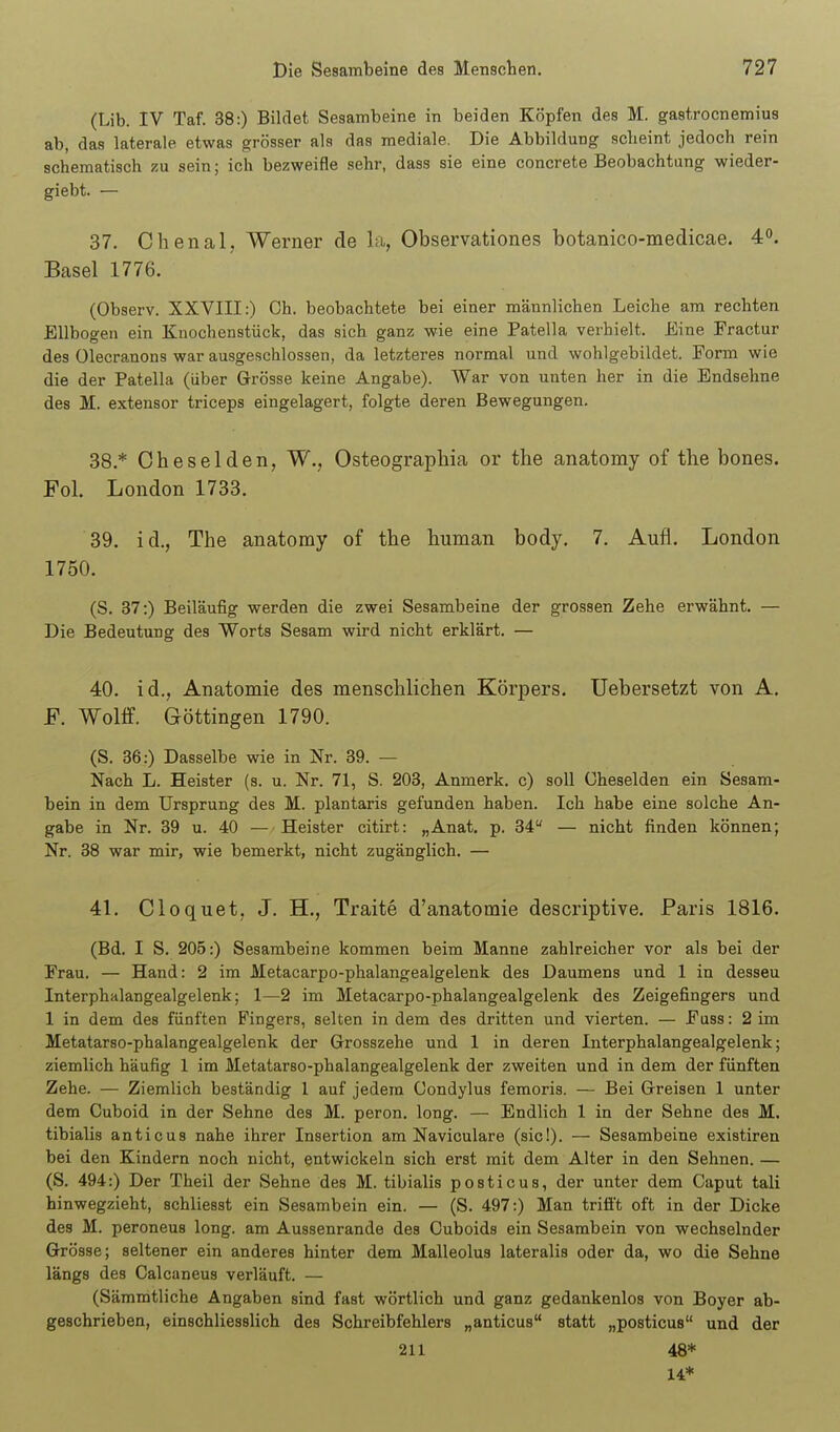 (Lib. IV Taf. 38:) Bildet Sesambeine in beiden Köpfen des M. gastrocnemius ab, das laterale etwas grösser als das mediale. Die Abbildung scheint jedoch rein schematisch zu sein; ich bezweifle sehr, dass sie eine concrete Beobachtung wieder- giebt. — 37. Chenal, Werner de la, Observationes botanico-medicae. 4°. Basel 1776. (Observ. XXVIII:) Oh. beobachtete bei einer männlichen Leiche am rechten Ellbogen ein Knochenstück, das sich ganz wie eine Patella verhielt. Eine Fractur des Olecranons war ausgeschlossen, da letzteres normal und wohlgebildet. Form wie die der Patella (über Grösse keine Angabe). War von unten her in die Endsehne des M. extensor triceps eingelagert, folgte deren Bewegungen. 38. * Cheselden, W., Osteographia or the anatomy of the bones. Fol. London 1733. 39. id., The anatomy of the human body. 7. Aufl. London 1750. (S. 37:) Beiläufig werden die zwei Sesambeine der grossen Zehe erwähnt. — Die Bedeutung des Worts Sesam wird nicht erklärt. — 40. id., Anatomie des menschlichen Körpers. Uebersetzt von A. F. Wolff. Göttingen 1790. (S. 36:) Dasselbe wie in Nr. 39. — Nach L. Heister (s. u. Nr. 71, S. 203, Anmerk. c) soll Cheselden ein Sesam- bein in dem Ursprung des M. plantaris gefunden haben. Ich habe eine solche An- gabe in Nr. 39 u. 40 — Heister citirt: „Anat. p. 34 — nicht finden können; Nr. 38 war mir, wie bemerkt, nicht zugänglich. — 41. Cloquet, J. H., Traite d'anatomie descriptive. Paris 1816. (Bd. I S. 205:) Sesambeine kommen beim Manne zahlreicher vor als bei der Erau. — Hand: 2 im Metacarpo-phalangealgelenk des Daumens und 1 in dessen Interphalangealgelenk; 1—2 im Metacarpo-phalangealgelenk des Zeigefingers und 1 in dem des fünften Fingers, selten in dem des dritten und vierten. — Euss: 2 im Metatarso-phalangealgelenk der Grosszehe und 1 in deren Interphalangealgelenk; ziemlich häufig 1 im Metatarso-phalangealgelenk der zweiten und in dem der fünften Zehe. — Ziemlich beständig 1 auf jedem Condylus femoris. — Bei Greisen 1 unter dem Cuboid in der Sehne des M. peron. long. — Endlich 1 in der Sehne des M. tibialis anticus nahe ihrer Insertion am Naviculare (sie!). — Sesambeine existiren bei den Kindern noch nicht, entwickeln sich erst mit dem Alter in den Sehnen. — (S. 494:) Der Theil der Sehne des M. tibialis posticus, der unter dem Caput tali hinwegzieht, schliesst ein Sesambein ein. — (S. 497:) Man trifi't oft in der Dicke des M. peroneus long, am Aussenrande des Ouboids ein Sesambein von wechselnder Grösse; seltener ein anderes hinter dem Malleolus lateralis oder da, wo die Sehne längs des Calcaneus verläuft. — (Sämmtliche Angaben sind fast wörtlich und ganz gedankenlos von Boyer ab- geschrieben, einschliesslich des Schreibfehlers „anticus statt „posticus und der 211 48* 14*