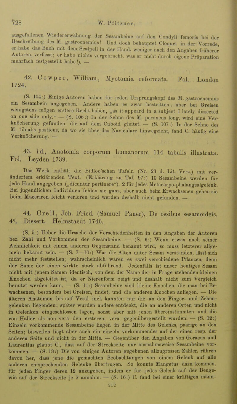 ausgefallenen Wiedererwähnung der Sesambeine auf den Condyli femoris bei der Beschreibung des M. gastrocnemius! Und doch behauptet Cloquet in der Vorrede, er habe das Buch mit dem Scalpell in der Hand, weniger nach den Angaben früherer Autoren, verfasst; er habe nichts vorgebracht, was er nicht durch eigene Präparation mehrfach festgestellt habe!). — 42. Cowper, William, Myotomia reformata. Fol. London 1724. (S. 104:) Einige Autoren haben für jeden Ursprungskopf des M. gastrocnemius ein Sesambein angegeben. Andere haben es zwar bestritten, aber bei Greisen wenigstens mögen erstere Recht haben, „as it appeard in a subject I lately dissected on oue side only. — (S. 106 :) In der Sehne des M. peroneus long, wird eine Ver- knöcherung gefunden, die auf dem Cuboid gleitet. — (S. 107:) In der Sehne des M. tibialis posticus, da wo sie über das Naviculare hinwegzieht, fand 0. häufig eine Verknöcherung. — 43. id., Anatomia corporum humanorum 114 tabulis illustrata. Fol. Leyden 1739. Das Werk enthält die Bidloo'schen Tafeln (Nr. 23 d. Lit.-Verz.) mit ver- ändertem erklärenden Text. (Erklärung zu Taf. 97:) 10 Sesambeine werden für jede Hand angegeben („dicuntur pertinere), 2 für jedes Metacarpo-phalangealgelenk. Bei jugendlichen Individuen fehlen sie ganz, aber auch beim Erwachsenen gehen sie beim Maceriren leicht verloren und werden deshalb nicht gefunden. — 44. Grell, Job. Fried. (Samuel Pauer), De ossibus sesamoideis, 40. Dissert. Helmstaedt 1746. (S. 5:) Ueber die Ursache der Verschiedenheiten in den Angaben der Autoren bez. Zahl und Vorkommen der Sesambeine. — (S. 6:) Wenn etwas nach seiner Aehnlichkeit mit einem anderen Gegenstand benannt wird, so muss letzterer allge- mein bekannt sein. — (S. 7—10:) Was die Alten unter Sesam verstanden, lässt sich nicht mehr feststellen; wahrscheinlich waren es zwei verschiedene Pflanzen, denn der Same der einen wirkte stark abführend. Jedenfalls ist unser heutiges Sesam nicht mit jenem Samen identisch, von dem der Name der in Frage stehenden kleinen Knochen abgeleitet ist, da er Nierenform zeigt und deshalb nicht zum Vergleich benutzt werden kann. — (S. 11:) Sesambeine sind kleine Knochen, die man bei Er- wachsenen, besonders bei Greisen, findet, und die anderen Knochen anliegen. — Die älteren Anatomen bis auf Vesal incl. kannten nur die an den Finger- und Zehen- gelenken liegenden; später wurden andere entdeckt, die an anderen Orten und nicht in G-elenken eingeschlossen lagen, sonst aber mit jenen übereinstimmten und die von Haller als non vera den ersteren, vera, gegenübergestellt wurden. ■— (S. 12:) Einzeln vorkommende Sesambeine liegen in der Mitte des Gelenks, paarige an den Seiten; bisweilen liegt aber auch ein einzeln vorkommendes auf der einen resp. der anderen Seite und nicht in der Mitte. — Gegenüber den Angaben von Goraeus und Laurentius glaubt C, dass auf der Streckseite nur ausnahmsweise Sesambeine vor- kommen. — (S. 13:) Die von einigen Autoren gegebenen allzugrossen Zahlen rühren davon her, dass jene die gemachten Beobachtungen von einem Gelenk auf alle anderen entsprechenden Gelenke übertrugen. So konnte Mangetus dazu kommen, für jeden Finger deren 12 anzugeben, indem er für jedes Gelenk auf der Beuge- wie auf der Streckseite je 2 annahm. — (S. 16:) C. fand bei einer kräftigen männ-