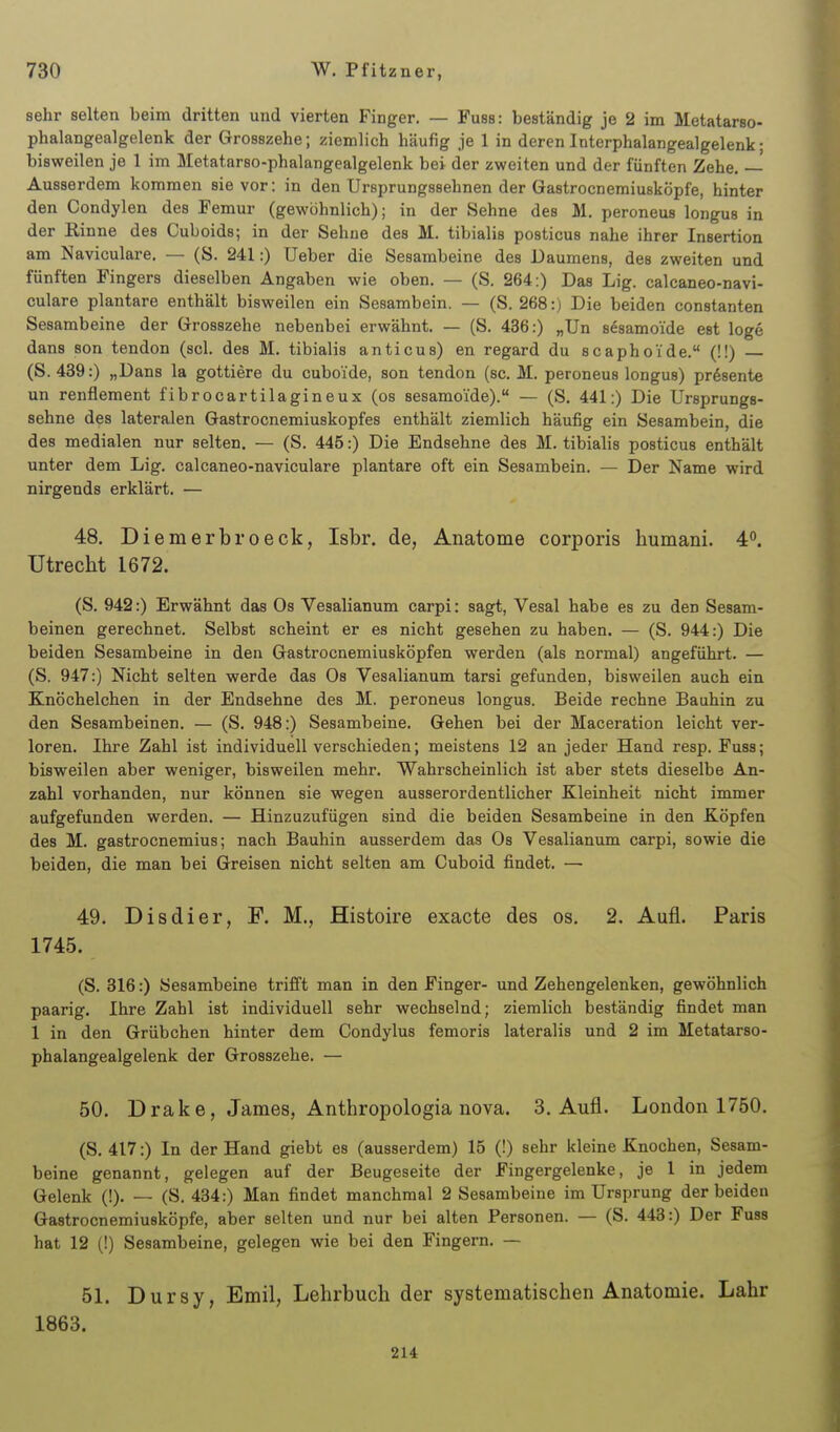 sehr selten beim dritten und vierten Finger. — Fuss: beständig je 2 im Metatarso- phalangealgelenk der Grosszehe; ziemlich häufig je 1 in deren Interphalangealgelenk; bisweilen je 1 im Metatarso-phalangealgelenk bei der zweiten und der fünften Zehe, — Ausserdem kommen sie vor: in den Ursprungssehnen der Gastrocnemiusköpfe, hinter den Condylen des Femur (gewöhnlich); in der Sehne des M. peroneus longus in der Rinne des Guboids; in der Sehne des M. tibialis posticus nahe ihrer Insertion am Naviculare. — (S. 241:) Ueber die Sesambeine des Daumens, des zweiten und fünften Fingers dieselben Angaben wie oben. — (S. 264:) Das Lig. calcaneo-navi- culare plantare enthält bisweilen ein Sesambein. — (S. 268:) Die beiden constanten Sesambeine der Grosszehe nebenbei erwähnt. — (S. 436:) „Un sdsamoide est löge dans son tendon (sei. des M. tibialis anticus) en regard du scaphoide. (!!) — (S. 439:) „Dans la gottiere du cuboide, son tendon (sc. M. peroneus longus) präsente un renflement fibrocartilagineux (os sesamoide). — (S. 441:) Die Ursprungs- sehne des lateralen Gastrocnemiuskopfes enthält ziemlich häufig ein Sesambein, die des medialen nur selten. — (S. 445:) Die Endsehne des M. tibialis posticus enthält unter dem Lig. calcaneo-naviculare plantare oft ein Sesambein. — Der Name wird nirgends erklärt. — 48. Diemerbroeck, Isbr. de, Anatome corporis humani. 4°. Utrecht 1672. (S. 942:) Erwähnt das Os Vesalianum carpi: sagt, Vesal habe es zu den Sesam- beinen gerechnet. Selbst scheint er es nicht gesehen zu haben. — (S. 944:) Die beiden Sesambeine in den Gastrocnemiusköpfen werden (als normal) angeführt. — (S. 947:) Nicht selten werde das Os Vesalianum tarsi gefunden, bisweilen auch ein Knöchelchen in der Endsehne des M. peroneus longus. Beide rechne Bauhin zu den Sesambeinen. — (S. 948:) Sesambeine. Gehen bei der Maceration leicht ver- loren. Ihre Zahl ist individuell verschieden; meistens 12 an jeder Hand resp. Fuss; bisweilen aber weniger, bisweilen mehr. Wahrscheinlich ist aber stets dieselbe An- zahl vorhanden, nur können sie wegen ausserordentlicher Kleinheit nicht immer aufgefunden werden. — Hinzuzufügen sind die beiden Sesambeine in den Köpfen des M. gastrocnemius; nach Bauhin ausserdem das Os Vesalianum carpi, sowie die beiden, die man bei Greisen nicht selten am Cuboid findet. — 49. Disdier, F. M., Histoire exacte des os. 2. Aufl. Paris 1745. (S. 316:) öesambeine trifft man in den Finger- und Zehengelenken, gewöhnlich paarig. Ihre Zahl ist individuell sehr wechselnd; ziemlich beständig findet man 1 in den Grübchen hinter dem Condylus femoris lateralis und 2 im Metatarso- phalangealgelenk der Grosszehe. — 50. Drake, James, Anthropologia nova. 3. Aufl. London 1750. (S. 417:) In der Hand giebt es (ausserdem) 15 (!) sehr kleine Knochen, Sesam- beine genannt, gelegen auf der Beugeseite der Fingergelenke, je 1 in jedem Gelenk (!). — (S. 434:) Man findet manchmal 2 Sesambeine im Ursprung der beiden Gastrocnemiusköpfe, aber selten und nur bei alten Personen. — (S. 443:) Der Fuss hat 12 (!) Sesambeine, gelegen wie bei den Fingern. — 51. Dursy, Emil, Lehrbuch der systematischen Anatomie. Lahr 1863. 214