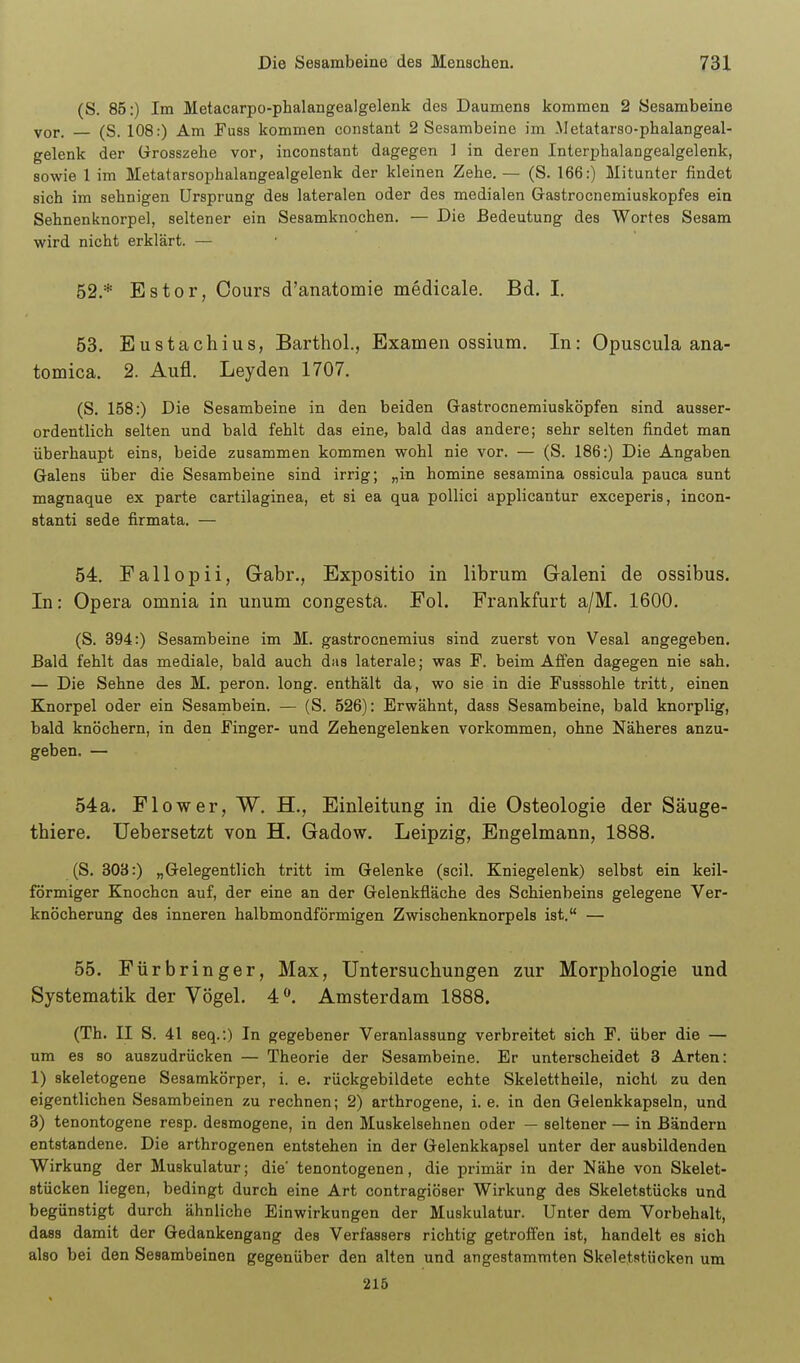 (S. 85:) Im Metacarpo-phalangealgelenk des Daumens kommen 2 Sesambeine vor. (S. 108:) Am Fuss kommen constant 2 Sesambeine im Metatarso-phalangeal- gelenk der Grosszehe vor, inconstant dagegen ] in deren Interphalangealgelenk, sowie 1 im Metatarsophalangealgelenk der kleinen Zehe, — (S. 166:) Mitunter findet sich im sehnigen Ursprung des lateralen oder des medialen Gastrocnemiuskopfes ein Sehnenknorpel, seltener ein Sesamknochen. — Die Bedeutung des Wortes Sesam wird nicht erklärt. — 52, * Estor, Oours d'anatomie medicale. Bd. I, 53. Eustachius, Barthol., Examen ossiura. In: Opuscula ana- tomica. 2. Aufl. Leyden 1707. (S. 158:) Die Sesambeine in den beiden Gastrocnemiusköpfen sind ausser- ordentlich selten und bald fehlt das eine, bald das andere; sehr selten findet man überhaupt eins, beide zusammen kommen wohl nie vor. — (S. 186:) Die Angaben Galens über die Sesambeine sind irrig; „in homine sesamina ossicula pauca sunt magnaque ex parte cartilaginea, et si ea qua pollici applicantur exceperis, incon- stanti sede firmata. — 54, Fallopii, Gabr., Expositio in lihrum Galeni de ossibus. In: Opera omnia in unum congesta. Fol. Frankfurt a/M. 1600, (S. 394:) Sesambeine im M. gastrocnemius sind zuerst von Vesal angegeben. Bald fehlt das mediale, bald auch das laterale; was F. beim Affen dagegen nie sah, — Die Sehne des M. peron. long, enthält da, wo sie in die Fusssohle tritt, einen Knorpel oder ein Sesambein. — (S. 526): Erwähnt, dass Sesambeine, bald knorplig, bald knöchern, in den Finger- und Zehengelenken vorkommen, ohne Näheres anzu- geben. — 54a. Flow er, W, H,, Einleitung in die Osteologie der Säuge- thiere. Uebersetzt von H. Gadow. Leipzig, Engelmann, 1888. (S. 303:) „Gelegentlich tritt im Gelenke (seil. Kniegelenk) selbst ein keil- förmiger Knochen auf, der eine an der Gelenkfläche des Schienbeins gelegene Ver- knöcherung des inneren halbmondförmigen Zwischenknorpels ist. — 55. Fürbringer, Max, Untersuchungen zur Morphologie und Systematik der Vögel. 4^. Amsterdam 1888. (Th. II S. 41 seq.:) In gegebener Veranlassung verbreitet sich F. über die — um es so auszudrücken — Theorie der Sesambeine. Er unterscheidet 8 Arten: 1) skeletogene Sesamkörper, i. e. rückgebildete echte Skelettheile, nicht zu den eigentlichen Sesambeinen zu rechnen; 2) arthrogene, i. e. in den Gelenkkapseln, und 3) tenontogene resp. desmogene, in den Muskelsehnen oder — seltener — in Bändern entstandene. Die arthrogenen entstehen in der Gelenkkapsel unter der ausbildenden Wirkung der Muskulatur; die' tenontogenen, die primär in der Nähe von Skelet- stücken liegen, bedingt durch eine Art contragiöser Wirkung des Skeletstücks und begünstigt durch ähnliche Einwirkungen der Muskulatur. Unter dem Vorbehalt, dass damit der Gedankengang des Verfassers richtig getroffen ist, handelt es sich also bei den Sesambeinen gegenüber den alten und angestammten Skeletstücken um 215