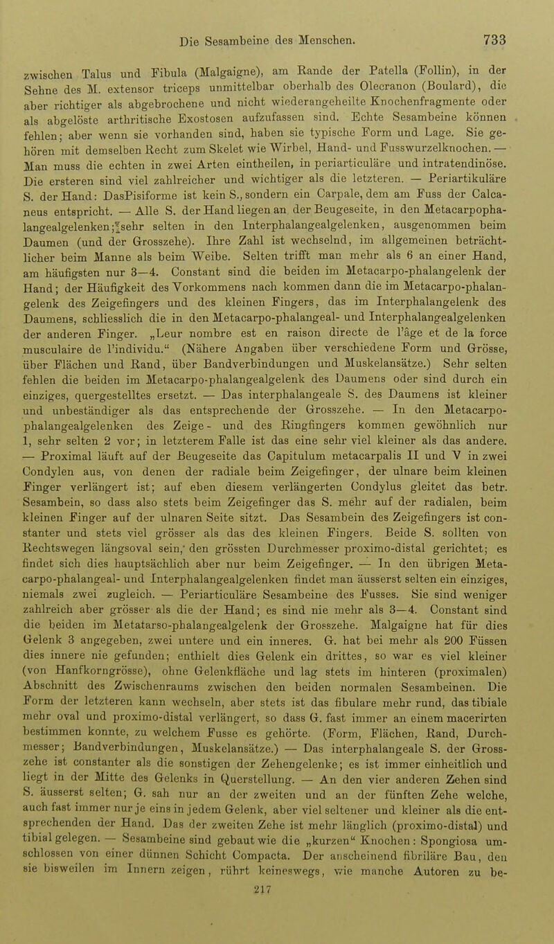 zwischen Talus und Fibula (Malgaigne), am Rande der Patella (Follin), in der Sehne des M. extensor triceps unmittelbar oberhalb des Olecranon (Boulard), die aber richtiger als abgebrochene und nicht wiederangeheilte Knochenfragmente oder als abgelöste arthritische Exostosen aufzufassen sind. Echte Sesambeine können fehlen; aber wenn sie vorhanden sind, haben sie typische Form und Lage. Sie ge- hören mit demselben Recht zum Skelet wie Wirbel, Hand- und Fusswurzelknochen. — Man muss die echten in zwei Arten eintheilen, in periarticuläre und intratendinöse. Die ersteren sind viel zahlreicher und wichtiger als die letzteren. — Periartikuläre S. der Hand: DasPisiforme ist kein S., sondern ein Carpale, dem am Fuss der Calca- neus entspricht. — Alle S. der Hand liegen an der Beugeseite, in den Metacarpopha- langealgelenken j^sehr selten in den Interphalangealgelenken, ausgenommen beim Daumen (und der Grosszehe). Ihre Zahl ist wechselnd, im allgemeinen beträcht- licher beim Manne als beim Weibe. Selten trifft man mehr als 6 an einer Hand, am häufigsten nur 3—4. Constant sind die beiden im Metacarpo-phalangelenk der Hand; der Häufigkeit des Vorkommens nach kommen dann die im Metacarpo-phalan- gelenk des Zeigefingers und des kleinen Fingers, das im Interphalangelenk des Daumens, schliesslich die in den Metacarpo-phalangeal- und Interphalangealgelenken der anderen Finger. „Leur nombre est en raison directe de l'äge et de la force musculaire de l'individu. (Nähere Angaben über verschiedene Form und Grösse, über Flächen und Rand, über Bandverbindungen und Muskelansätze.) Sehr selten fehlen die beiden im Metacarpo-phalangealgelenk des Daumens oder sind durch ein einziges, quergestelltes ersetzt. — Das interphalangeale S. des Daumens ist kleiner und unbeständiger als das entsprechende der Grosszehe. — In den Metacarpo- phalangealgelenken des Zeige - und des Ringfingers kommen gewöhnlich nur 1, sehr selten 2 vor; in letzterem Falle ist das eine sehr viel kleiner als das andere. — Proximal läuft auf der ßeugeseite das Gapitulum metacarpalis II und V in zwei Condylen aus, von denen der radiale beim Zeigefinger, der ulnare beim kleinen Finger verlängert ist; auf eben diesem verlängerten Condylus gleitet das betr. Sesambein, so dass also stets beim Zeigefinger das S. mehr auf der radialen, beim kleinen Finger auf der ulnaren Seite sitzt. Das Sesambein des Zeigefingers ist con- stanter und stets viel grösser als das des kleinen Fingers. Beide S. sollten von Rechtswegen längsoval sein, den grössten Durchmesser proximo-distal gerichtet; es findet sich dies hauptsächlich aber nur beim Zeigefinger. — In den übrigen Meta- carpo-phalangeal- und Interphalangealgelenken findet man äusserst selten ein einziges, niemals zwei zugleich. — Periarticuläre Sesambeine des Fusses. Sie sind weniger zahlreich aber grösser als die der Hand; es sind nie mehr als 3—4. Constant sind die beiden im Metatarso-phalangealgelenk der Grosszehe. Malgaigne hat für dies Gelenk 3 angegeben, zwei untere und ein inneres. G. hat bei mehr als 200 Füssen dies innere nie gefunden; enthielt dies Gelenk ein drittes, so war es viel kleiner (von Hanfkorngrösse), ohne Gelenkfläche und lag stets im hinteren (proximalen) Abschnitt des Zwischenraums zwischen den beiden normalen Sesambeinen. Die Form der letzteren kann wechseln, aber stets ist das fibulare mehr rund, das tibiale mehr oval und proximo-distal verlängert, so dass G. fast immer an einem macerirten bestimmen konnte, zu welchem Fusse es gehörte. (Form, Flächen, Rand, Durch- messer; Band Verbindungen, Muskelansätze.) — Das interphalangeale S. der Gross- zehe ist constanter als die sonstigen der Zehengelenke; es ist immer einheitlich und liegt in der Mitte des Gelenks in Querstellung. — An den vier anderen Zehen sind S. äusserst selten; G. sah nur an der zweiten und an der fünften Zehe welche, auch fast immer nur je eins in jedem Gelenk, aber viel seltener und kleiner als die ent- sprechenden der Hand. Das der zweiten Zehe ist mehr länglich (proximo-distal) und tibial gelegen. — Sesambeine sind gebaut wie die „kurzen Knochen : Spongiosa um- schlossen von einer dünnen Schicht Compacta. Der anscheinend fibriläre Bau, den sie bisweilen im Innern zeigen, rührt keineswegs, v/ie manche Autoren zu be- 217