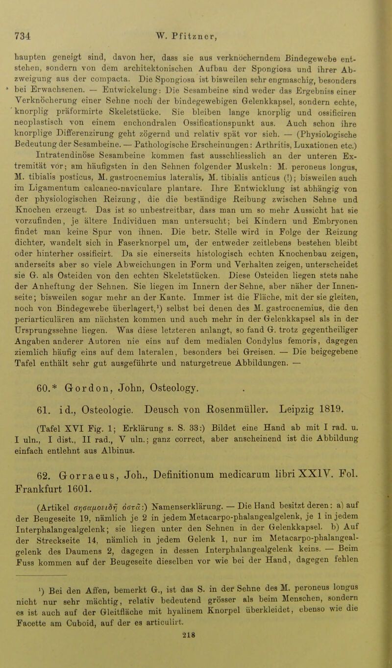 liaupten geneigt sind, davon her, dass sie aus verknöcherndem Bindegewebe ent- stehen, sondern von dem architektonischen Aufbau der Spongiosa und ihrer Ab- zweigung aus der compacta. Die Spongiosa ist bisweilen sehr engmaschig, besonders * bei Erwachsenen. — Entwickelung: Die Sesambeine sind weder das Ergebniss einer Verknöcherung einer Sehne noch der bindegewebigen Gelenkkapsel, sondern echte, ' knorplig präformirte Skeletstücke. Sie bleiben lange knorplig und ossificiren neoplastisch von einem enchondralen Ossificationspunkt aus. Auch schon ihre knorplige Difierenzirung geht zögernd und relativ spät vor sich. — (Physiologische Bedeutung der Sesambeine. — Pathologische Erscheinungen: Arthritis, Luxationen etc.) Intratendinöse Sesambeine kommen fast ausschliesslich an der unteren Ex- tremität vor; am häufigsten in den Sehnen folgender Muskeln: M. peroneus longus, M. tibialis posticus, M. gastrocnemius lateralis, M. tibialis anticus (!); bisweilen auch im Ligamentum calcaneo-naviculare plantare. Ihre Entwicklung ist abhängig von der physiologischen Reizung, die die beständige Peibung zwischen Sehne und Knochen erzeugt. Das ist so unbestreitbar, dass man um so mehr Aussicht hat sie vorzufinden, je ältere Individuen man untersucht; bei Kindern und Embryonen findet man keine Spur von ihnen. Die betr. Stelle wird in Folge der Reizung dichter, wandelt sich in Faserknorpel um, der entweder zeitlebens bestehen bleibt oder hinterher ossificirt. Da sie einerseits histologisch echten Knochenbau zeigen, anderseits aber so viele Abweichungen in Form und Verhalten zeigen, unterscheidet sie Gr. als Osteiden von den echten Skeletstücken. Diese Osteiden liegen stets nahe der Anheftung der Sehnen. Sie liegen im Innern der Sehne, aber näher der Innen- seite; bisweilen sogar mehr an der Kante. Immer ist die Fläche, mit der sie gleiten, noch von Bindegewebe überlagert,*) selbst bei denen des M. gastrocnemius, die den periarticulären am nächsten kommen und auch mehr in der Gelenkkapsel als in der Ursprungssehne liegen. Was diese letzteren anlangt, so fand G. trotz gegentheiliger Angaben anderer Autoren nie eins auf dem medialen Condylus femoris, dagegen ziemlich häufig eins auf dem lateralen, besonders bei Greisen. — Die beigegebene Tafel enthält sehr gut ausgeführte und naturgetreue Abbildungen. — 60. * Gordon, John, Osteology. 61. id., Osteologie. Deusch von ßosenmüller. Leipzig 1819, (Tafel XVI Fig. 1; Erklärung s. S. 33:) Bildet eine Hand ab mit I rad. u. I uln., I dist., II rad., V uln.; ganz correct, aber anscheinend ist die Abbildung einfach entlehnt aus Albinus. 62. Gorraeus, Joli., Definitionum medicarum libri XXIV. Fol. Frankfurt 1601. (Artikel 6r]ßanoftSrj dffra:) Namenserklärung. — Die Hand besitzt deren: a) auf der Beugeseite 19, nämlich je 2 in jedem Metacarpo-phalangealgelenk, je 1 in jedem Interphalangealgelenk; sie liegen unter den Sehnen in der Gelenkkapsel, b) Auf der Streckseite 14, nämlich in jedem Gelenk 1, nur im Metacarpo-phalangeal- gelenk des Daumens 2, dagegen in dessen Interphalangealgelenk keins. — Beim Fuss kommen auf der Beugeseite dieselben vor wie bei der Hand, dagegen fehlen ') Bei den Affen, bemerkt G., ist das S. in der Sehne des M. peroneus longui nicht nur sehr mächtig, relativ bedeutend grösser als beim Menschen, senden es ist auch auf der Gleitfläche mit hyalinem Knorpel überkleidet, ebenso wie du Facette am Cuboid, auf der es articulirt.