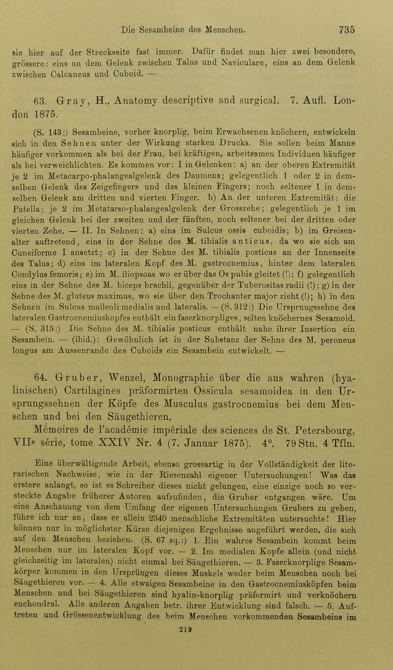 sie hier auf der Streckseite fast immer. Dafür findet man hier zwei besondere, grössere: eins an dem Gelenk zwischen Talus und Naviculare, eins an dem Gelenk zwischen Calcaneus und Cuboid. — 63. Grray, H., Anatomy descriptive and surgical. 7. Aufl. Lon- don 1875. (S. 143:) Sesambeine, vorher knorplig, beim Erwachsenen knöchern, entwickeln sich in den Sehnen unter der Wirkung starken Drucks. Sie sollen beim Manne häufiger vorkommen als bei der Frau, bei kräftigen, arbeitsamen Individuen häufiger als bei verweichlichten. Es kommen vor: I in Gelenken: a) an der oberen Extremität je 2 im Metacarpo-phalangealgelenk des Daumens; gelegentlich 1 oder 2 in dem- selben Gelenk des Zeigefingers und des kleinen Fingers; noch seltener l in dem- selben Gelenk am dritten und vierten Finger, b) An der unteren Extremität: die Patella; je 2 im Metatarso-phalangealgelenk der Grosszehe; gelegentlich je 1 im gleichen Gelenk bei der zweiten und der fünften, noch seltener bei der dritten oder vierten Zehe. — II. In Sehnen: a) eins im Sulcus ossis cuboidis; b) im Greisen- alter auftretend, eins in der Sehne des M. tibialis anticus, da wo sie sich am Cuneiforme I ansetzt; c) in der Sehne des M. tibialis posticus an der Innenseite des Talus; d) eins im lateralen Kopf des M. gastrocnemius, hinter dem lateralen Gondylus femoris; e) im M. iliopsoas wo er über das Os pubis gleitet (!); f) gelegentlich eins in der Sehne des M. biceps brachii, gegenüber der Tuberositas radii (!); g) in der Sehne des M. gluteus maximus, wo sie über den Trochanter major zieht (!); h) in den Sehnen im Sulcus malleoli medialis und lateralis. — (S. 312:) Die Ursprnugssehne des lateralen Gastrocnemiuskopfes enthält ein faserknorpliges, selten knöchernes Sesamoid. — (S. 315:) Die Sehne des M. tibialis posticus enthält nahe ihrer Insertion ein Sesambein. — (ibid.): Gewöhnlich ist in der Substanz der Sehne des M. peroneus longus am Aussenrande des Cuboids ein Sesambein entwickelt. — 64. Grruber, Wenzel, Monographie über die aus wahren (hya- linischen) Cartilagines präformirten Ossicula sesamoidea in den Ur- sprungssehnen der Köpfe des Musculus gastrocnemius bei dem Men- schen und bei den Säugethieren. Memoires de l'academie imperiale des sciences de St. Petersbourg, yile Serie, tome XXIY Nr. 4 (7. Januar 1875). 4». 79 Stn. 4 Tfln. Eine überwältigende Arbeit, ebenso grossartig in der Vollständigkeit der lite- rarischen Nachweise, wie in der Riesenzahl eigener Untersuchungen! Was das erstere anlangt, so ist es Schreiber dieses nicht gelungen, eine einzige noch so ver- steckte Angabe früherer Autoren aufzufinden, die Gruber entgangen wäre. Um eine Anschauung von dem Umfang der eigenen Untersuchungen Grubers zu geben, führe ich nur an, dass er allein 2340 menschliche Extremitäten untersuchte! Hier können nur in möglichster Kürze diejenigen Ergebnisse angeführt werden, die sich auf den Menschen beziehen, (S. 67 sq.:) 1. Ein wahres Sesambein kommt beim Menschen nur im lateralen Kopf vor. — 2. Im medialen Kopfe allein (und nicht gleichzeitig im lateralen) nicht einmal bei Säugethieren, — 3. Faserknorplige Sesam- körper kommen in den Ursprüngen dieses Muskels weder beim Menschen noch bei Säugethieren vor. — 4. Alle etwaigen Sesambeine in den Gastrocnemiusköpfen beim Menschen und bei Säugethieren sind hyalin-knorplig präformirt und verknöchern enchondral. Alle anderen Angaben betr. ihrer Entwicklung sind falsch. — 5. Auf- treten und GrössenRntwicklung des beim Menschen vorkommenden Sesambeins im 219