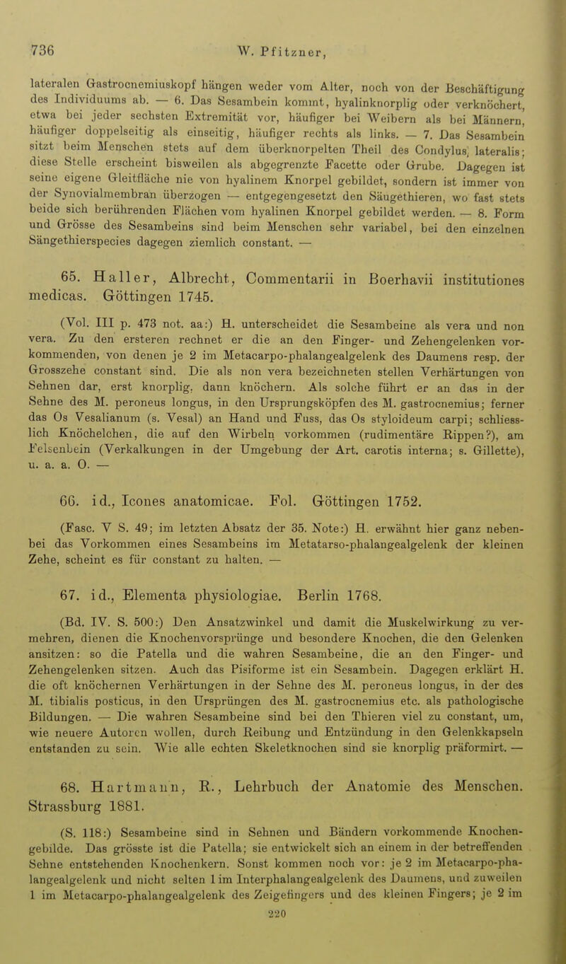 lateralen Gastrocnemiuskopf hängen weder vom Alter, noch von der Beschäftigung des Individuums ab. — 6. Das Sesambein kommt, hyalinknorplig oder verknöchert, etwa bei jeder sechsten Extremität vor, häufiger bei Weibern als bei Männern^ häufiger doppelseitig als einseitig, häufiger rechts als links. — 7. Das Sesambein sitzt beim Menschen stets auf dem überknorpelten Theil des Condylus, lateralis; diese Stelle erscheint bisweilen als abgegrenzte Facette oder Grrube. Dagegen ist seine eigene Gleitfläche nie von hyalinem Knorpel gebildet, sondern ist immer von der Synovialmembran überzogen — entgegengesetzt den Säugethieren, wo fast stets beide sich berührenden Flächen vom hyalinen Knorpel gebildet werden. — 8. Form und Grösse des Sesambeins sind beim Menschen sehr variabel, bei den einzelnen Sängethierspecies dagegen ziemlich constant. — 65. Hall er, Albrecht, Commentarii in Boerhavii institutiones medicas. Göttingen 1745. (Vol. III p. 473 not. aa:) H. unterscheidet die Sesambeine als vera und non Vera. Zu den ersteren rechnet er die an den Finger- und Zehengelenken vor- kommenden, von denen je 2 im Metacarpo-phalangealgelenk des Daumens resp, der Grosszehe constant sind. Die als non vera bezeichneten stellen Verhärtungen von Sehnen dar, erst knorplig, dann knöchern. Als solche führt er an das in der Sehne des M. peroneus longus, in den Ursprungsköpfen des M. gastrocnemius; ferner das Os Vesalianum (s. Vesal) an Hand und Fuss, das Os styloideum carpi; schliess- lich Knöchelchen, die auf den Wirbeln vorkommen (rudimentäre Rippen?), am Felsenbein (Verkalkungen in der Umgebung der Art. carotis interna; s. Gillette), u. a. a. O. — 66. id., Icones anatomicae. (Fase. V S. 49; im letzten Absatz bei das Vorkommen eines Sesambeins Zehe, scheint es für constant zu halten. Fol. Göttingen 1752. der 35. Note:) fl. erwähnt hier ganz neben- im Metatarso-phalangealgelenk der kleinen 67. id., Elementa physiologiae. Berlin 1768. (Bd. IV. S. 500:) Den Ansatzwinkel und damit die Muskelwirkung zu ver- mehren, dienen die Knochenvorsprünge und besondere Knochen, die den Gelenken ansitzen: so die Patella und die wahren Sesambeine, die an den Finger- und Zehengelenken sitzen. Auch das Pisiforme ist ein Sesambein. Dagegen erklärt H. die oft knöchernen Verhärtungen in der Sehne des M. peroneus longus, in der des M. tibialis posticus, in den Ursprüngen des M. gastrocnemius etc. als pathologische Bildungen. — Die wahren Sesambeine sind bei den Thieren viel zu constant, um, wie neuere Autoren wollen, durch Reibung und Entzündung in den Gelenkkapseln entstanden zu sein. Wie alle echten Skeletknochen sind sie knorplig präformirt. — 68. Hart mann, R., Lehrbuch der Anatomie des Menschen. Strassburg 1881. (S. 118:) Sesambeine sind in Sehnen und Bändern vorkommende Knochen- gebilde. Das grösste ist die Patella; sie entwickelt sich an einem in der betreffenden Sehne entstehenden Knochenkern. Sonst kommen noch vor: je 2 im Metacarpo-pha- langealgelenk und nicht selten 1 im Interphalangealgelenk des Daumens, und zuweilen 1 im Metacarpo-phalangealgelenk des Zeigefingers und des kleinen Fingers; je 2 im 220