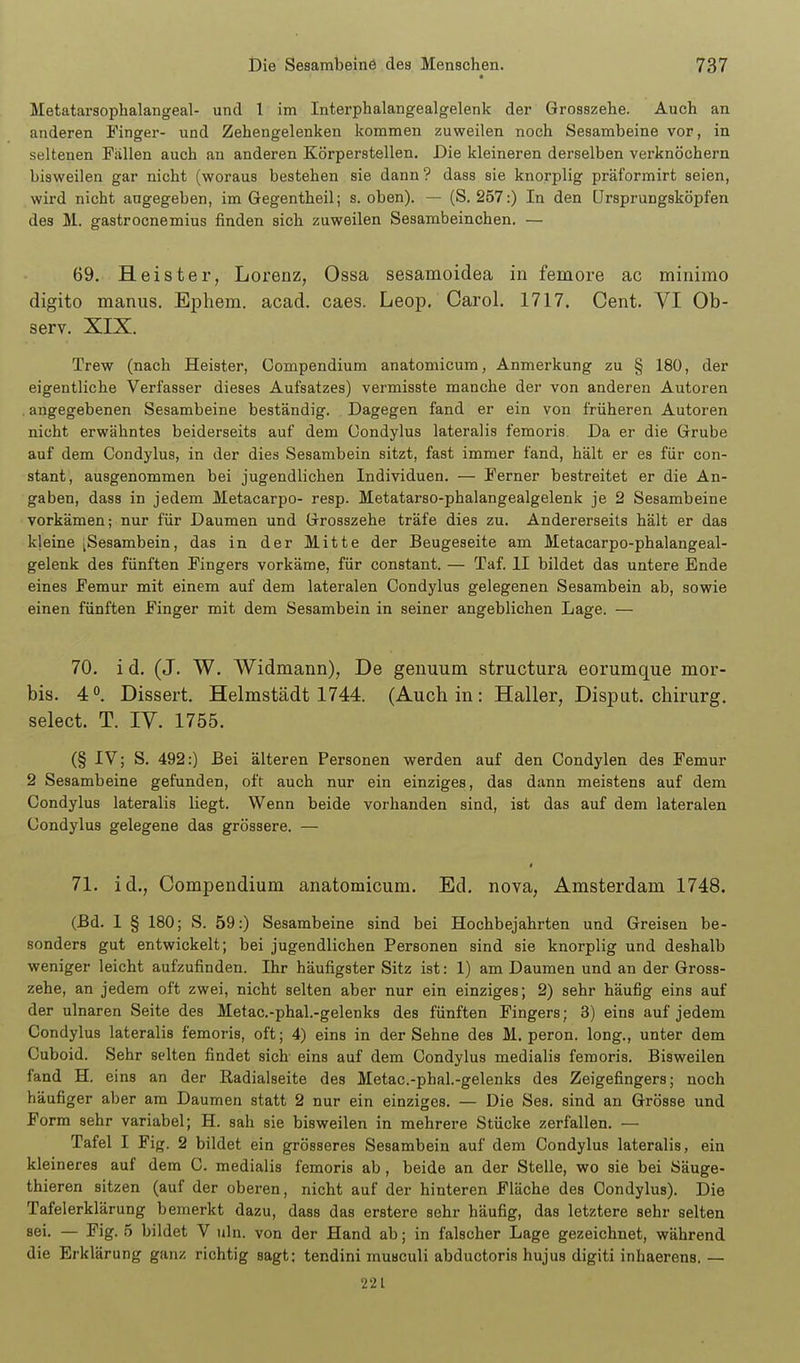 Metatarsophalangeal- und 1 im Interphalangealgelenk der Grosszehe. Auch an anderen Finger- und Zehengelenken kommen zuweilen noch Sesambeine vor, in seltenen Fällen auch an anderen Körperstellen. Die kleineren derselben verknöchern bisweilen gar nicht (woraus bestehen sie dann ? dass sie knorplig präformirt seien, wird nicht angegeben, im Gegentheil; s. oben). — (S. 257:) In den ürsprungsköpfen des M. gastrocnemius finden sich zuweilen Sesambeinchen. — 69. Heister, Lorenz, Ossa sesamoidea in femore ac minimo digito manus. Ephem. acad. caes. Leop. Carol. 1717. Cent. VI Ob- serv. XIX. Trew (nach Heister, Compendium anatomicum, Anmerkung zu § 180, der eigentliche Verfasser dieses Aufsatzes) vermisste manche der von anderen Autoren . angegebenen Sesambeine beständig. Dagegen fand er ein von früheren Autoren nicht erwähntes beiderseits auf dem Condylus lateralis femoris. Da er die Grube auf dem Condylus, in der dies Sesambein sitzt, fast immer fand, hält er es für con- stant, ausgenommen bei jugendlichen Individuen. — Ferner bestreitet er die An- gaben, dass in jedem Metacarpo- resp. Metatarso-phalangealgelenk je 2 Sesambeine vorkämen; nur für Daumen und Grosszehe träfe dies zu. Andererseits hält er das kleine [Sesambein, das in der Mitte der Beugeseite am Metacarpo-phalangeal- gelenk des fünften Fingers vorkäme, für constant. — Taf. II bildet das untere Ende eines Femur mit einem auf dem lateralen Condylus gelegenen Sesambein ab, sowie einen fünften Finger mit dem Sesambein in seiner angeblichen Lage. — 70. i d. (J. W. Widmann), De genuum structura eorumque mor- bis. 40. Dissert. Helmstädt 1744. (Auch in: Haller, Disput, chirurg. select. T. IV. 1755. (§ IV; S. 492:) Bei älteren Personen werden auf den Condylen des Femur 2 Sesambeine gefunden, oft auch nur ein einziges, das dann meistens auf dem Condylus lateralis liegt. Wenn beide vorhanden sind, ist das auf dem lateralen Condylus gelegene das grössere. — 71. id., Compendium anatomicum. Ed. nova, Amsterdam 1748. (Bd. I § 180; S. 59:) Sesambeine sind bei Hochbejahrten und Greisen be- sonders gut entwickelt; bei jugendlichen Personen sind sie knorplig und deshalb weniger leicht aufzufinden. Ihr häufigster Sitz ist: 1) am Daumen und an der Gross- zehe, an jedem oft zwei, nicht selten aber nur ein einziges; 2) sehr häufig eins auf der ulnaren Seite des Metac.-phal.-gelenks des fünften Fingers; 3) eins auf jedem Condylus lateralis femoris, oft; 4) eins in der Sehne des M. peron. long., unter dem Cuboid. Sehr selten findet sich eins auf dem Condylus medialis femoris. Bisweilen fand H. eins an der Radialseite des Metac.-phal.-gelenks des Zeigefingers; noch häufiger aber am Daumen statt 2 nur ein einziges. — Die Ses, sind an Grösse und Form sehr variabel; H. sah sie bisweilen in mehrere Stücke zerfallen. — Tafel I Fig. 2 bildet ein grösseres Sesambein auf dem Condylus lateralis, ein kleineres auf dem C. medialis femoris ab , beide an der Stelle, wo sie bei Säuge- thieren sitzen (auf der oberen, nicht auf der hinteren Fläche des Condylus). Die Tafelerklärung bemerkt dazu, dass das erstere sehr häufig, das letztere sehr selten sei. — Fig. 5 bildet V uln. von der Hand ab; in falscher Lage gezeichnet, während die Erklärung ganz richtig sagt: tendini musculi abductoris hujus digiti inhaerens. — 221